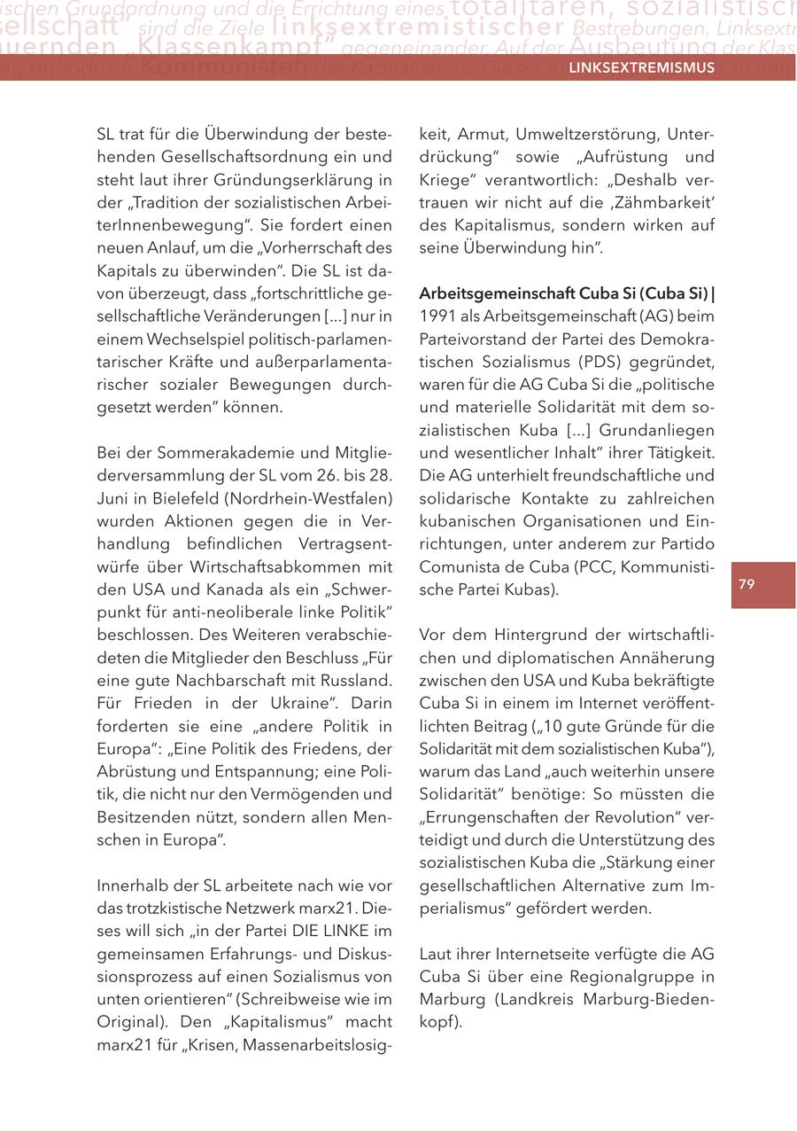 ischen Grundordnung und die errichtung eines totalitären, sozialistisch ellschaft" sind die Ziele linksextremistis c h e r Bestrebungen. linksextr uernden "Klassenkampf" gegeneinander. auf der Ausbeutung der Klas ng orthodoxer Kommunisten der Kapitalismus: Dieser führe zwangsläufig zu imm lInKSextreMISMUS SL trat für die Überwindung der bestekeit, Armut, Umweltzerstörung, Unterhenden Gesellschaftsordnung ein und drückung" sowie "Aufrüstung und steht laut ihrer Gründungserklärung in Kriege" verantwortlich: "Deshalb verder "Tradition der sozialistischen Arbeitrauen wir nicht auf die ,Zähmbarkeit' terInnenbewegung". Sie fordert einen des Kapitalismus, sondern wirken auf neuen Anlauf, um die "Vorherrschaft des seine Überwindung hin". Kapitals zu überwinden". Die SL ist davon überzeugt, dass "fortschrittliche gearbeitsgemeinschaft cuba Si (cuba Si) | sellschaftliche Veränderungen [...] nur in 1991 als Arbeitsgemeinschaft (AG) beim einem Wechselspiel politisch-parlamenParteivorstand der Partei des Demokratarischer Kräfte und außerparlamentatischen Sozialismus (PDS) gegründet, rischer sozialer Bewegungen durchwaren für die AG Cuba Si die "politische gesetzt werden" können. und materielle Solidarität mit dem sozialistischen Kuba [...] Grundanliegen Bei der Sommerakademie und Mitglieund wesentlicher Inhalt" ihrer Tätigkeit. derversammlung der SL vom 26. bis 28. Die AG unterhielt freundschaftliche und Juni in Bielefeld (Nordrhein-Westfalen) solidarische Kontakte zu zahlreichen wurden Aktionen gegen die in Verkubanischen Organisationen und Einhandlung befindlichen Vertragsentrichtungen, unter anderem zur Partido würfe über Wirtschaftsabkommen mit Comunista de Cuba (PCC, Kommunistiden USA und Kanada als ein "Schwersche Partei Kubas). 79 punkt für anti-neoliberale linke Politik" beschlossen. Des Weiteren verabschieVor dem Hintergrund der wirtschaftlideten die Mitglieder den Beschluss "Für chen und diplomatischen Annäherung eine gute Nachbarschaft mit Russland. zwischen den USA und Kuba bekräftigte Für Frieden in der Ukraine". Darin Cuba Si in einem im Internet veröffentforderten sie eine "andere Politik in lichten Beitrag ("10 gute Gründe für die Europa": "Eine Politik des Friedens, der Solidarität mit dem sozialistischen Kuba"), Abrüstung und Entspannung; eine Poliwarum das Land "auch weiterhin unsere tik, die nicht nur den Vermögenden und Solidarität" benötige: So müssten die Besitzenden nützt, sondern allen Men"Errungenschaften der Revolution" verschen in Europa". teidigt und durch die Unterstützung des sozialistischen Kuba die "Stärkung einer Innerhalb der SL arbeitete nach wie vor gesellschaftlichen Alternative zum Imdas trotzkistische Netzwerk marx21. Dieperialismus" gefördert werden. ses will sich "in der Partei DIE LINKE im gemeinsamen Erfahrungsund DiskusLaut ihrer Internetseite verfügte die AG sionsprozess auf einen Sozialismus von Cuba Si über eine Regionalgruppe in unten orientieren" (Schreibweise wie im Marburg (Landkreis Marburg-BiedenOriginal). Den "Kapitalismus" macht kopf). marx21 für "Krisen, Massenarbeitslosig-