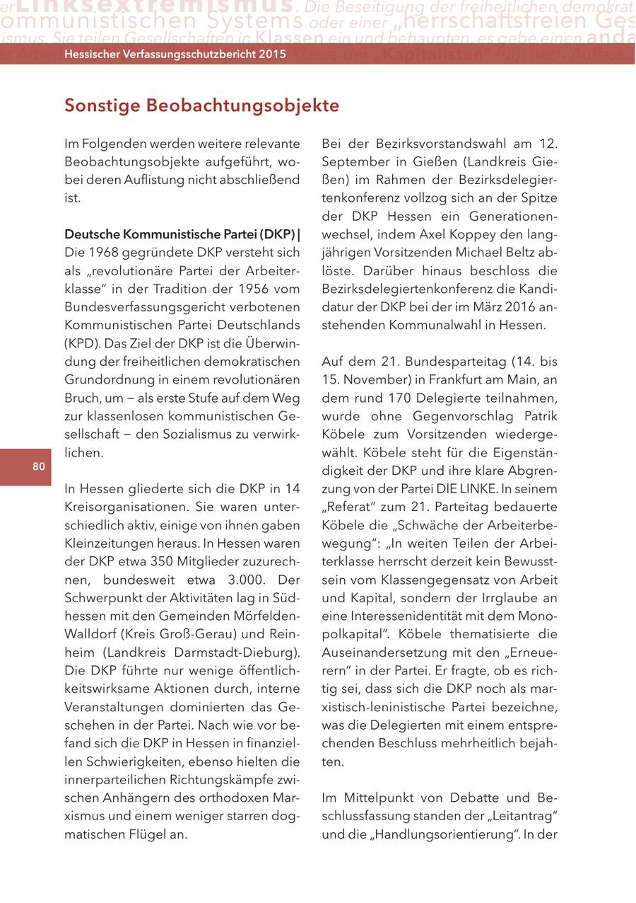 er Lin ks extremismus . Die Beseitigung der freiheitlichen demokrati ommunistischen Systems oder einer "herrschaftsfreien Ges ismus. Sie teilen Gesellschaften in Klassen ein und behaupten, es gebe einen anda er arbeiter ("Proletariat") Hessischer durch2015 Verfassungsschutzbericht die Klasse der "Kapitalisten" fußt nach auffassu Sonstige Beobachtungsobjekte Im Folgenden werden weitere relevante Bei der Bezirksvorstandswahl am 12. Beobachtungsobjekte aufgeführt, woSeptember in Gießen (Landkreis Giebei deren Auflistung nicht abschließend ßen) im Rahmen der Bezirksdelegierist. tenkonferenz vollzog sich an der Spitze der DKP Hessen ein GenerationenDeutsche Kommunistische Partei (DKP) | wechsel, indem Axel Koppey den langDie 1968 gegründete DKP versteht sich jährigen Vorsitzenden Michael Beltz abals "revolutionäre Partei der Arbeiterlöste. Darüber hinaus beschloss die klasse" in der Tradition der 1956 vom Bezirksdelegiertenkonferenz die KandiBundesverfassungsgericht verbotenen datur der DKP bei der im März 2016 anKommunistischen Partei Deutschlands stehenden Kommunalwahl in Hessen. (KPD). Das Ziel der DKP ist die Überwindung der freiheitlichen demokratischen Auf dem 21. Bundesparteitag (14. bis Grundordnung in einem revolutionären 15. November) in Frankfurt am Main, an Bruch, um - als erste Stufe auf dem Weg dem rund 170 Delegierte teilnahmen, zur klassenlosen kommunistischen Gewurde ohne Gegenvorschlag Patrik sellschaft - den Sozialismus zu verwirkKöbele zum Vorsitzenden wiedergelichen. wählt. Köbele steht für die Eigenstän80 digkeit der DKP und ihre klare AbgrenIn Hessen gliederte sich die DKP in 14 zung von der Partei DIE LINKE. In seinem Kreisorganisationen. Sie waren unter"Referat" zum 21. Parteitag bedauerte schiedlich aktiv, einige von ihnen gaben Köbele die "Schwäche der ArbeiterbeKleinzeitungen heraus. In Hessen waren wegung": "In weiten Teilen der Arbeider DKP etwa 350 Mitglieder zuzurechterklasse herrscht derzeit kein Bewusstnen, bundesweit etwa 3.000. Der sein vom Klassengegensatz von Arbeit Schwerpunkt der Aktivitäten lag in Südund Kapital, sondern der Irrglaube an hessen mit den Gemeinden Mörfeldeneine Interessenidentität mit dem MonoWalldorf (Kreis Groß-Gerau) und Reinpolkapital". Köbele thematisierte die heim (Landkreis Darmstadt-Dieburg). Auseinandersetzung mit den "ErneueDie DKP führte nur wenige öffentlichrern" in der Partei. Er fragte, ob es richkeitswirksame Aktionen durch, interne tig sei, dass sich die DKP noch als marVeranstaltungen dominierten das Gexistisch-leninistische Partei bezeichne, schehen in der Partei. Nach wie vor bewas die Delegierten mit einem entsprefand sich die DKP in Hessen in finanzielchenden Beschluss mehrheitlich bejahlen Schwierigkeiten, ebenso hielten die ten. innerparteilichen Richtungskämpfe zwischen Anhängern des orthodoxen MarIm Mittelpunkt von Debatte und Bexismus und einem weniger starren dogschlussfassung standen der "Leitantrag" matischen Flügel an. und die "Handlungsorientierung". In der