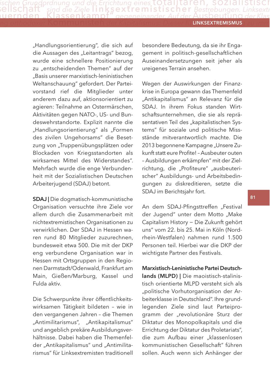 ischen Grundordnung und die errichtung eines totalitären, sozialistisch ellschaft" sind die Ziele linksextremistis c h e r Bestrebungen. linksextr uernden "Klassenkampf" gegeneinander. auf der Ausbeutung der Klas ng orthodoxer Kommunisten der Kapitalismus: Dieser führe zwangsläufig zu imm lInKSextreMISMUS "Handlungsorientierung", die sich auf besondere Bedeutung, da sie ihr Engadie Aussagen des "Leitantrags" bezog, gement in politisch-gesellschaftlichen wurde eine schnellere Positionierung Auseinandersetzungen seit jeher als zu "entscheidenden Themen" auf der ureigenes Terrain ansehen. "Basis unserer marxistisch-leninistischen Weltanschauung" gefordert. Der ParteiWegen der Auswirkungen der Finanzvorstand rief die Mitglieder unter krise in Europa gewann das Themenfeld anderem dazu auf, aktionsorientiert zu "Antikapitalismus" an Relevanz für die agieren: Teilnahme an Ostermärschen, SDAJ. In ihrem Fokus standen WirtAktivitäten gegen NATO-, USund Bunschaftsunternehmen, die sie als reprädeswehrstandorte. Explizit nannte die sentativen Teil des "kapitalistischen Sys"Handlungsorientierung" als "Formen tems" für soziale und politische Missdes zivilen Ungehorsams" die Besetstände mitverantwortlich machte. Die zung von "Truppenübungsplätzen oder 2013 begonnene Kampagne "Unsere ZuBlockaden von Kriegsstandorten als kunft statt eure Profite! - Ausbeuter outen wirksames Mittel des Widerstandes". - Ausbildungen erkämpfen" mit der ZielMehrfach wurde die enge Verbundenrichtung, die "Profiteure" "ausbeuteriheit mit der Sozialistischen Deutschen scher" Ausbildungsund ArbeitsbedinArbeiterjugend (SDAJ) betont. gungen zu diskreditieren, setzte die SDAJ im Berichtsjahr fort. SDaJ | Die dogmatisch-kommunistische 81 Organisation versuchte ihre Ziele vor An dem SDAJ-Pfingsttreffen "Festival allem durch die Zusammenarbeit mit der Jugend" unter dem Motto "Make nichtextremistischen Organisationen zu Capitalism History - Die Zukunft gehört verwirklichen. Der SDAJ in Hessen wauns" vom 22. bis 25. Mai in Köln (Nordren rund 80 Mitglieder zuzurechnen, rhein-Westfalen) nahmen rund 1.500 bundesweit etwa 500. Die mit der DKP Personen teil. Hierbei war die DKP der eng verbundene Organisation war in wichtigste Partner des Festivals. Hessen mit Ortsgruppen in den Regionen Darmstadt/Odenwald, Frankfurt am Marxistisch-leninistische Partei DeutschMain, Gießen/Marburg, Kassel und lands (MlPD) | Die maoistisch-stalinisFulda aktiv. tisch orientierte MLPD versteht sich als "politische Vorhutorganisation der ArDie Schwerpunkte ihrer öffentlichkeitsbeiterklasse in Deutschland". Ihre grundwirksamen Tätigkeit bildeten - wie in legenden Ziele sind laut Parteiproden vergangenen Jahren - die Themen gramm der "revolutionäre Sturz der "Antimilitarismus", "Antikapitalismus" Diktatur des Monopolkapitals und die und angeblich prekäre AusbildungsverErrichtung der Diktatur des Proletariats", hältnisse. Dabei haben die Themenfeldie zum Aufbau einer "klassenlosen der "Antikapitalismus" und "Antimilitakommunistischen Gesellschaft" führen rismus" für Linksextremisten traditionell sollen. Auch wenn sich Anhänger der