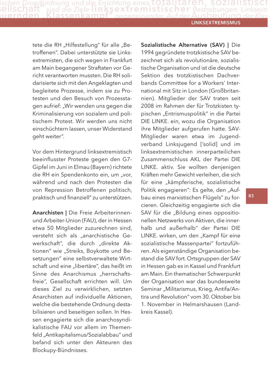 ischen Grundordnung und die errichtung eines totalitären, sozialistisch ellschaft" sind die Ziele linksextremistis c h e r Bestrebungen. linksextr uernden "Klassenkampf" gegeneinander. auf der Ausbeutung der Klas ng orthodoxer Kommunisten der Kapitalismus: Dieser führe zwangsläufig zu imm lInKSextreMISMUS tete die RH "Hilfestellung" für alle "BeSozialistische alternative (SaV) | Die troffenen". Dabei unterstützte sie Links1994 gegründete trotzkistische SAV beextremisten, die sich wegen in Frankfurt zeichnet sich als revolutionäre, sozialisam Main begangener Straftaten vor Getische Organisation und ist die deutsche richt verantworten mussten. Die RH soliSektion des trotzkistischen Dachverdarisierte sich mit den Angeklagten und bands Committee for a Workers' Interbegleitete Prozesse, indem sie zu Pronational mit Sitz in London (Großbritantesten und den Besuch von Prozesstanien). Mitglieder der SAV traten seit gen aufrief: "Wir wenden uns gegen die 2008 im Rahmen der für Trotzkisten tyKriminalisierung von sozialem und polipischen "Entrismuspolitik" in die Partei tischem Protest. Wir werden uns nicht DIE LINKE. ein, wozu die Organisation einschüchtern lassen, unser Widerstand ihre Mitglieder aufgerufen hatte. SAVgeht weiter". Mitglieder waren etwa im Jugendverband Linksjugend ['solid] und im Vor dem Hintergrund linksextremistisch linksextremistischen innerparteilichen beeinflusster Proteste gegen den G7Zusammenschluss AKL der Partei DIE Gipfel im Juni in Elmau (Bayern) richtete LINKE. aktiv. Sie wollten denjenigen die RH ein Spendenkonto ein, um "vor, Kräften mehr Gewicht verleihen, die sich während und nach den Protesten die für eine "kämpferische, sozialistische von Repression Betroffenen politisch, Politik engagieren": Es gelte, den "Aufpraktisch und finanziell" zu unterstützen. bau eines marxistischen Flügels" zu for83 cieren. Gleichzeitig engagierte sich die anarchisten | Die Freie ArbeiterinnenSAV für die "Bildung eines oppositiound Arbeiter-Union (FAU), der in Hessen nellen Netzwerks von Aktiven, die inneretwa 50 Mitglieder zuzurechnen sind, halb und außerhalb" der Partei DIE versteht sich als "anarchistische GeLINKE. wirken, um den "Kampf für eine werkschaft", die durch "direkte Aksozialistische Massenpartei" fortzufühtionen" wie "Streiks, Boykotte und Beren. Als eigenständige Organisation besetzungen" eine selbstverwaltete Wirtstand die SAV fort. Ortsgruppen der SAV schaft und eine "libertäre", das heißt im in Hessen gab es in Kassel und Frankfurt Sinne des Anarchismus "herrschaftsam Main. Ein thematischer Schwerpunkt freie", Gesellschaft errichten will. Um der Organisation war das bundesweite dieses Ziel zu verwirklichen, setzten Seminar "Militarismus, Krieg, Antifa/AnAnarchisten auf individuelle Aktionen, tira und Revolution" vom 30. Oktober bis welche die bestehende Ordnung desta1. November in Helmarshausen (Landbilisieren und beseitigen sollen. In Heskreis Kassel). sen engagierte sich die anarchosyndikalistische FAU vor allem im Themenfeld "Antikapitalismus/Sozialabbau" und befand sich unter den Akteuren des Blockupy-Bündnisses.