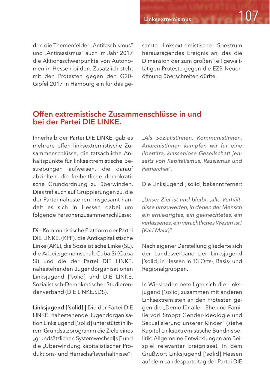 Linksextremismus den die Themenfelder "Antifaschismus" samte linksextremistische Spektrum und "Antirassismus" auch im Jahr 2017 herausragendes Ereignis an, das die die Aktionsschwerpunkte von AutonoDimension der zum großen Teil gewaltmen in Hessen bilden. Zusätzlich steht tätigen Proteste gegen die EZB-Neuermit den Protesten gegen den G20öffnung überschreiten dürfte. Gipfel 2017 in Hamburg ein für das geOffen extremistische Zusammenschlüsse in und bei der Partei DIE LINKE. Innerhalb der Partei DIE LINKE. gab es "Als SozialistInnen, KommunistInnen, mehrere offen linksextremistische ZuAnarchistInnen kämpfen wir für eine sammenschlüsse, die tatsächliche Anlibertäre, klassenlose Gesellschaft jenhaltspunkte für linksextremistische Beseits von Kapitalismus, Rassismus und strebungen aufweisen, die darauf Patriarchat". abzielten, die freiheitliche demokratische Grundordnung zu überwinden. Die Linksjugend ['solid] bekennt ferner: Dies traf auch auf Gruppierungen zu, die der Partei nahestehen. Insgesamt han"Unser Ziel ist und bleibt' 'alle Verhältdelt es sich in Hessen dabei um nisse umzuwerfen, in denen der Mensch folgende Personenzusammenschlüsse: ein erniedrigtes, ein geknechtetes, ein verlassenes, ein verächtliches Wesen ist.' Die Kommunistische Plattform der Partei (Karl Marx)". DIE LINKE. (KPF), die Antikapitalistische Linke (AKL), die Sozialistische Linke (SL), Nach eigener Darstellung gliederte sich die Arbeitsgemeinschaft Cuba Si (Cuba der Landesverband der Linksjugend Si) und die der Partei DIE LINKE. ['solid] in Hessen in 13 Orts-, Basisund nahestehenden Jugendorganisationen Regionalgruppen. Linksjugend ['solid] und DIE LINKE. Sozialistisch-Demokratischer StudierenIn Wiesbaden beteiligte sich die Linksdenverband (DIE LINKE.SDS). jugend ['solid] zusammen mit anderen Linksextremisten an den Protesten geLinksjugend ['solid] | Die der Partei DIE gen die "Demo für alle - Ehe und FamiLINKE. nahestehende Jugendorganisalie vor! Stoppt Gender-Ideologie und tion Linksjugend ['solid] unterstützt in ihSexualisierung unserer Kinder" (siehe rem Grundsatzprogramm die Ziele eines Kapitel Linksextremistische Bündnispo"grundsätzlichen Systemwechsel[s]" und litik: Allgemeine Entwicklungen am Beidie "Überwindung kapitalistischer Prospiel relevanter Ereignisse). In dem duktionsund Herrschaftsverhältnisse": Grußwort Linksjugend ['solid] Hessen auf dem Landesparteitag der Partei DIE