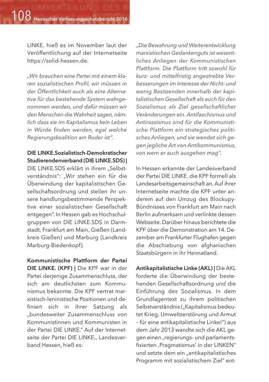 Hessischer Verfassungsschutzbericht 2016 LINKE. hieß es im November laut der "Die Bewahrung und Weiterentwicklung Veröffentlichung auf der Internetseite marxistischen Gedankenguts ist wesenthttps://solid-hessen.de: liches Anliegen der Kommunistischen Plattform. Die Plattform tritt sowohl für "Wir brauchen eine Partei mit einem klakurzund mittelfristig angestrebte Verren sozialistischen Profil, wir müssen in besserungen im Interesse der Nichtund der Öffentlichkeit auch als eine Alternawenig Besitzenden innerhalb der kapitive für das bestehende System wahrgetalistischen Gesellschaft als auch für den nommen werden, und dafür müssen wir Sozialismus als Ziel gesellschaftlicher den Menschen die Wahrheit sagen, nämVeränderungen ein. Antifaschismus und lich dass sie im Kapitalismus kein Leben Antirassismus sind für die Kommunistiin Würde finden werden, egal welche sche Plattform ein strategisches politiRegierungskoalition am Ruder ist". sches Anliegen, und sie wendet sich gegen jegliche Art von Antikommunismus, DIE LINKE.Sozialistisch-Demokratischer von wem er auch ausgehen mag". Studierendenverband (DIE LINKE.SDS) | DIE LINKE.SDS erklärt in ihrem "SelbstIn Hessen erkannte der Landesverband verständnis": "Wir stehen ein für die der Partei DIE LINKE. die KPF formell als Überwindung der kapitalistischen GeLandesarbeitsgemeinschaft an. Auf ihrer sellschaftsordnung und stellen ihr unInternetseite machte die KPF unter ansere handlungsbestimmende Perspekderem auf den Umzug des Blockupytive einer sozialistischen Gesellschaft Bündnisses von Frankfurt am Main nach entgegen". In Hessen gab es HochschulBerlin aufmerksam und verlinkte dessen gruppen von DIE LINKE.SDS in DarmWebseite. Darüber hinaus berichtete die stadt, Frankfurt am Main, Gießen (LandKPF über die Demonstration am 14. Dekreis Gießen) und Marburg (Landkreis zember am Frankfurter Flughafen gegen Marburg-Biedenkopf). die Abschiebung von afghanischen Staatsbürgern in ihr Heimatland. Kommunistische Plattform der Partei DIE LINKE. (KPF) | Die KPF war in der Antikapitalistische Linke (AKL) | Die AKL Partei derjenige Zusammenschluss, der forderte die Überwindung der bestesich am deutlichsten zum Kommuhenden Gesellschaftsordnung und die nismus bekannte. Die KPF vertrat marEinführung des Sozialismus. In dem xistisch-leninistische Positionen und deGrundlagentext zu ihrem politischen finiert sich in ihrer Satzung als Selbstverständnis ("Kapitalismus bedeu"bundesweiter Zusammenschluss von tet Krieg, Umweltzerstörung und Armut Kommunistinnen und Kommunisten in - für eine antikapitalistische Linke!") aus der Partei DIE LINKE." Auf der Internetdem Jahr 2013 wandte sich die AKL geseite der Partei DIE LINKE., Landesvergen einen "regierungsund parlamentsband Hessen, hieß es: fixierten ,Pragmatismus' in der LINKEN" und setzte dem ein "antikapitalistisches Programm mit sozialistischem Ziel" ent-