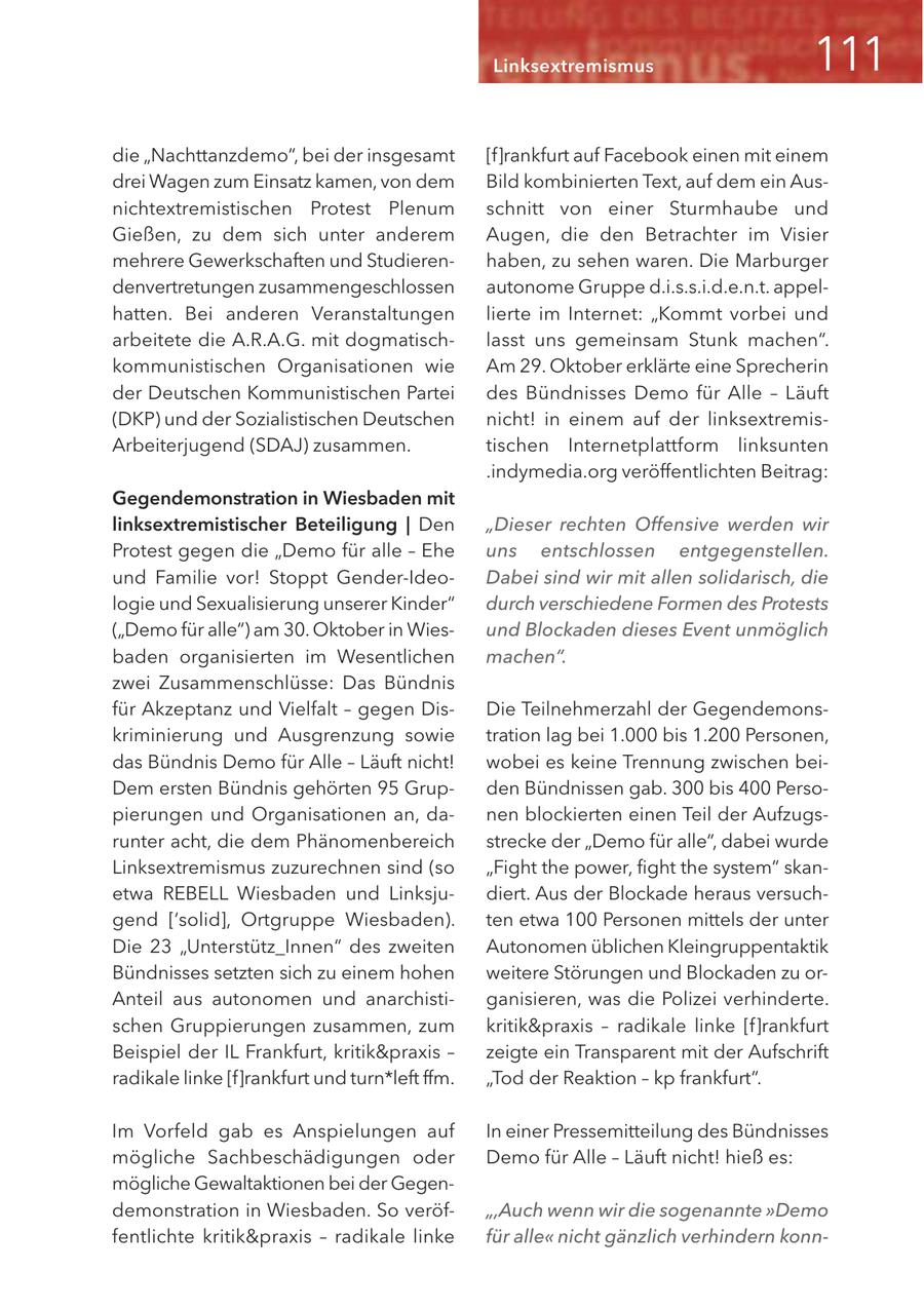 Linksextremismus die "Nachttanzdemo", bei der insgesamt [f]rankfurt auf Facebook einen mit einem drei Wagen zum Einsatz kamen, von dem Bild kombinierten Text, auf dem ein Ausnichtextremistischen Protest Plenum schnitt von einer Sturmhaube und Gießen, zu dem sich unter anderem Augen, die den Betrachter im Visier mehrere Gewerkschaften und Studierenhaben, zu sehen waren. Die Marburger denvertretungen zusammengeschlossen autonome Gruppe d.i.s.s.i.d.e.n.t. appelhatten. Bei anderen Veranstaltungen lierte im Internet: "Kommt vorbei und arbeitete die A.R.A.G. mit dogmatischlasst uns gemeinsam Stunk machen". kommunistischen Organisationen wie Am 29. Oktober erklärte eine Sprecherin der Deutschen Kommunistischen Partei des Bündnisses Demo für Alle - Läuft (DKP) und der Sozialistischen Deutschen nicht! in einem auf der linksextremisArbeiterjugend (SDAJ) zusammen. tischen Internetplattform linksunten .indymedia.org veröffentlichten Beitrag: Gegendemonstration in Wiesbaden mit linksextremistischer Beteiligung | Den "Dieser rechten Offensive werden wir Protest gegen die "Demo für alle - Ehe uns entschlossen entgegenstellen. und Familie vor! Stoppt Gender-IdeoDabei sind wir mit allen solidarisch, die logie und Sexualisierung unserer Kinder" durch verschiedene Formen des Protests ("Demo für alle") am 30. Oktober in Wiesund Blockaden dieses Event unmöglich baden organisierten im Wesentlichen machen". zwei Zusammenschlüsse: Das Bündnis für Akzeptanz und Vielfalt - gegen DisDie Teilnehmerzahl der Gegendemonskriminierung und Ausgrenzung sowie tration lag bei 1.000 bis 1.200 Personen, das Bündnis Demo für Alle - Läuft nicht! wobei es keine Trennung zwischen beiDem ersten Bündnis gehörten 95 Grupden Bündnissen gab. 300 bis 400 Persopierungen und Organisationen an, danen blockierten einen Teil der Aufzugsrunter acht, die dem Phänomenbereich strecke der "Demo für alle", dabei wurde Linksextremismus zuzurechnen sind (so "Fight the power, fight the system" skanetwa REBELL Wiesbaden und Linksjudiert. Aus der Blockade heraus versuchgend ['solid], Ortgruppe Wiesbaden). ten etwa 100 Personen mittels der unter Die 23 "Unterstütz_Innen" des zweiten Autonomen üblichen Kleingruppentaktik Bündnisses setzten sich zu einem hohen weitere Störungen und Blockaden zu orAnteil aus autonomen und anarchistiganisieren, was die Polizei verhinderte. schen Gruppierungen zusammen, zum kritik&praxis - radikale linke [f]rankfurt Beispiel der IL Frankfurt, kritik&praxis - zeigte ein Transparent mit der Aufschrift radikale linke [f]rankfurt und turn*left ffm. "Tod der Reaktion - kp frankfurt". Im Vorfeld gab es Anspielungen auf In einer Pressemitteilung des Bündnisses mögliche Sachbeschädigungen oder Demo für Alle - Läuft nicht! hieß es: mögliche Gewaltaktionen bei der Gegendemonstration in Wiesbaden. So veröf",Auch wenn wir die sogenannte "Demo fentlichte kritik&praxis - radikale linke für alle" nicht gänzlich verhindern konn-