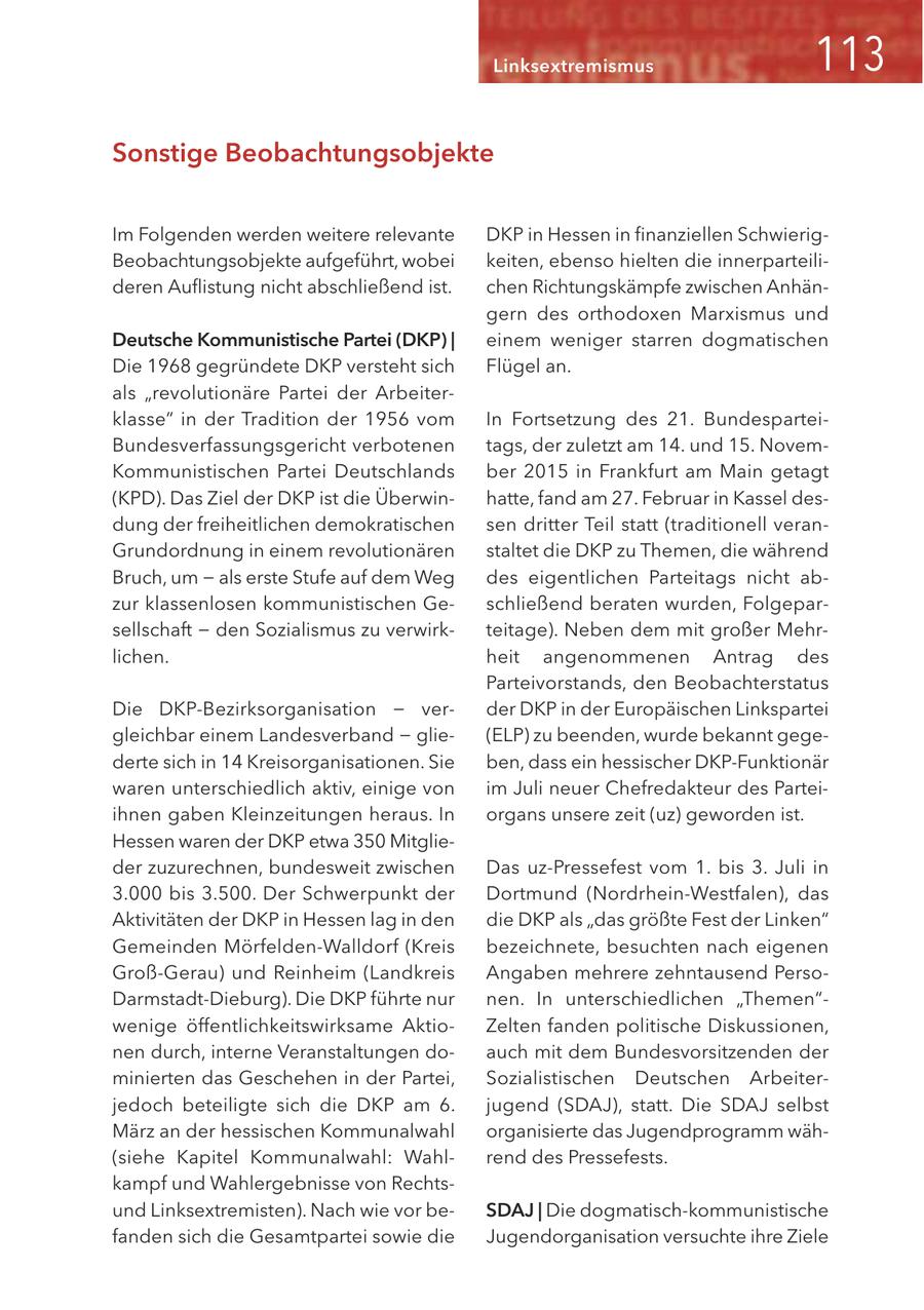 Linksextremismus Sonstige Beobachtungsobjekte Im Folgenden werden weitere relevante DKP in Hessen in finanziellen SchwierigBeobachtungsobjekte aufgeführt, wobei keiten, ebenso hielten die innerparteilideren Auflistung nicht abschließend ist. chen Richtungskämpfe zwischen Anhängern des orthodoxen Marxismus und Deutsche Kommunistische Partei (DKP) | einem weniger starren dogmatischen Die 1968 gegründete DKP versteht sich Flügel an. als "revolutionäre Partei der Arbeiterklasse" in der Tradition der 1956 vom In Fortsetzung des 21. BundesparteiBundesverfassungsgericht verbotenen tags, der zuletzt am 14. und 15. NovemKommunistischen Partei Deutschlands ber 2015 in Frankfurt am Main getagt (KPD). Das Ziel der DKP ist die Überwinhatte, fand am 27. Februar in Kassel desdung der freiheitlichen demokratischen sen dritter Teil statt (traditionell veranGrundordnung in einem revolutionären staltet die DKP zu Themen, die während Bruch, um - als erste Stufe auf dem Weg des eigentlichen Parteitags nicht abzur klassenlosen kommunistischen Geschließend beraten wurden, Folgeparsellschaft - den Sozialismus zu verwirkteitage). Neben dem mit großer Mehrlichen. heit angenommenen Antrag des Parteivorstands, den Beobachterstatus Die DKP-Bezirksorganisation - verder DKP in der Europäischen Linkspartei gleichbar einem Landesverband - glie(ELP) zu beenden, wurde bekannt gegederte sich in 14 Kreisorganisationen. Sie ben, dass ein hessischer DKP-Funktionär waren unterschiedlich aktiv, einige von im Juli neuer Chefredakteur des Parteiihnen gaben Kleinzeitungen heraus. In organs unsere zeit (uz) geworden ist. Hessen waren der DKP etwa 350 Mitglieder zuzurechnen, bundesweit zwischen Das uz-Pressefest vom 1. bis 3. Juli in 3.000 bis 3.500. Der Schwerpunkt der Dortmund (Nordrhein-Westfalen), das Aktivitäten der DKP in Hessen lag in den die DKP als "das größte Fest der Linken" Gemeinden Mörfelden-Walldorf (Kreis bezeichnete, besuchten nach eigenen Groß-Gerau) und Reinheim (Landkreis Angaben mehrere zehntausend PersoDarmstadt-Dieburg). Die DKP führte nur nen. In unterschiedlichen "Themen"wenige öffentlichkeitswirksame AktioZelten fanden politische Diskussionen, nen durch, interne Veranstaltungen doauch mit dem Bundesvorsitzenden der minierten das Geschehen in der Partei, Sozialistischen Deutschen Arbeiterjedoch beteiligte sich die DKP am 6. jugend (SDAJ), statt. Die SDAJ selbst März an der hessischen Kommunalwahl organisierte das Jugendprogramm wäh(siehe Kapitel Kommunalwahl: Wahlrend des Pressefests. kampf und Wahlergebnisse von Rechtsund Linksextremisten). Nach wie vor beSDAJ | Die dogmatisch-kommunistische fanden sich die Gesamtpartei sowie die Jugendorganisation versuchte ihre Ziele