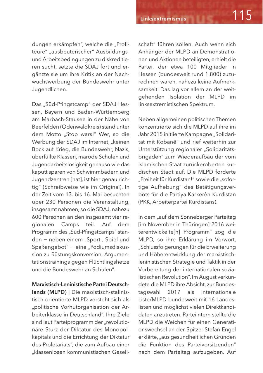 Linksextremismus dungen erkämpfen", welche die "Profischaft" führen sollen. Auch wenn sich teure" "ausbeuterischer" AusbildungsAnhänger der MLPD an Demonstratiound Arbeitsbedingungen zu diskreditienen und Aktionen beteiligten, erhielt die ren sucht, setzte die SDAJ fort und erPartei, der etwa 100 Mitglieder in gänzte sie um ihre Kritik an der NachHessen (bundesweit rund 1.800) zuzuwuchswerbung der Bundeswehr unter rechnen waren, nahezu keine AufmerkJugendlichen. samkeit. Das lag vor allem an der weitgehenden Isolation der MLPD im Das "Süd-Pfingstcamp" der SDAJ Heslinksextremistischen Spektrum. sen, Bayern und Baden-Württemberg am Marbach-Stausee in der Nähe von Neben allgemeinen politischen Themen Beerfelden (Odenwaldkreis) stand unter konzentrierte sich die MLPD auf ihre im dem Motto "Stop wars!" Wer, so die Jahr 2015 initiierte Kampagne "SolidariWerbung der SDAJ im Internet, "keinen tät mit Kobane" und rief weiterhin zur Bock auf Krieg, die Bundeswehr, Nazis, Unterstützung regionaler "Solidaritätsüberfüllte Klassen, marode Schulen und brigaden" zum Wiederaufbau der vom Jugendarbeitslosigkeit genauso wie das Islamischen Staat zurückeroberten kurkaputt sparen von Schwimmbädern und dischen Stadt auf. Die MLPD forderte Jugendzentren [hat], ist hier genau rich"Freiheit für Kurdistan!" sowie die "sofortig" (Schreibweise wie im Original). In tige Aufhebung" des Betätigungsverder Zeit vom 13. bis 16. Mai besuchten bots für die Partiya Karkeren Kurdistan über 230 Personen die Veranstaltung, (PKK, Arbeiterpartei Kurdistans). insgesamt nahmen, so die SDAJ, nahezu 600 Personen an den insgesamt vier reIn dem "auf dem Sonneberger Parteitag gionalen Camps teil. Auf dem [im November in Thüringen] 2016 weiProgramm des "Süd-Pfingstcamps" stanterentwickelte[n] Programm" zog die den - neben einem "Sport-, Spiel und MLPD, so ihre Erklärung im Vorwort, Spaßangebot" - eine "Podiumsdiskus"Schlussfolgerungen für die Erweiterung sion zu Rüstungskonversion, Argumenund Höherentwicklung der marxistischtationstrainings gegen Flüchtlingshetze leninistischen Strategie und Taktik in der und die Bundeswehr an Schulen". Vorbereitung der internationalen sozialistischen Revolution". Im August verkünMarxistisch-Leninistische Partei Deutschdete die MLPD ihre Absicht, zur Bundeslands (MLPD) | Die maoistisch-stalinistagswahl 2017 als Internationale tisch orientierte MLPD versteht sich als Liste/MLPD bundesweit mit 16 Landes"politische Vorhutorganisation der Arlisten und möglichst vielen Direktkandibeiterklasse in Deutschland". Ihre Ziele daten anzutreten. Parteiintern stellte die sind laut Parteiprogramm der "revolutioMLPD die Weichen für einen Generatinäre Sturz der Diktatur des Monopolonswechsel an der Spitze: Stefan Engel kapitals und die Errichtung der Diktatur erklärte, "aus gesundheitlichen Gründen des Proletariats", die zum Aufbau einer die Funktion des Parteivorsitzenden" "klassenlosen kommunistischen Gesellnach dem Parteitag aufzugeben. Auf