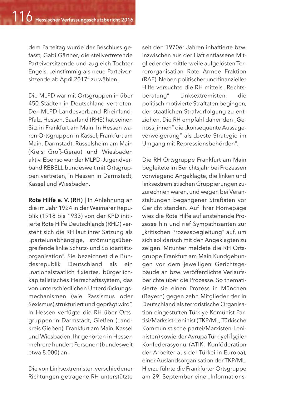 Hessischer Verfassungsschutzbericht 2016 dem Parteitag wurde der Beschluss geseit den 1970er Jahren inhaftierte bzw. fasst, Gabi Gärtner, die stellvertretende inzwischen aus der Haft entlassene MitParteivorsitzende und zugleich Tochter glieder der mittlerweile aufgelösten TerEngels, "einstimmig als neue Parteivorrororganisation Rote Armee Fraktion sitzende ab April 2017" zu wählen. (RAF). Neben politischer und finanzieller Hilfe versuchte die RH mittels "RechtsDie MLPD war mit Ortsgruppen in über beratung" Linksextremisten, die 450 Städten in Deutschland vertreten. politisch motivierte Straftaten begingen, Der MLPD-Landesverband Rheinlandder staatlichen Strafverfolgung zu entPfalz, Hessen, Saarland (RHS) hat seinen ziehen. Die RH empfahl daher den "GeSitz in Frankfurt am Main. In Hessen wanoss_innen" die "konsequente Aussageren Ortsgruppen in Kassel, Frankfurt am verweigerung" als "beste Strategie im Main, Darmstadt, Rüsselsheim am Main Umgang mit Repressionsbehörden". (Kreis Groß-Gerau) und Wiesbaden aktiv. Ebenso war der MLPD-JugendverDie RH Ortsgruppe Frankfurt am Main band REBELL bundesweit mit Ortsgrupbegleitete im Berichtsjahr bei Prozessen pen vertreten, in Hessen in Darmstadt, vorwiegend Angeklagte, die linken und Kassel und Wiesbaden. linksextremistischen Gruppierungen zuzurechnen waren, und wegen bei VeranRote Hilfe e. V. (RH) | In Anlehnung an staltungen begangener Straftaten vor die im Jahr 1924 in der Weimarer RepuGericht standen. Auf ihrer Homepage blik (1918 bis 1933) von der KPD initiwies die Rote Hilfe auf anstehende Proierte Rote Hilfe Deutschlands (RHD) verzesse hin und rief Sympathisanten zur steht sich die RH laut ihrer Satzung als "kritischen Prozessbegleitung" auf, um "parteiunabhängige, strömungsübersich solidarisch mit den Angeklagten zu greifende linke Schutzund Solidaritätszeigen. Mitunter meldete die RH Ortsorganisation". Sie bezeichnet die Bungruppe Frankfurt am Main Kundgebundesrepublik Deutschland als ein gen vor dem jeweiligen Gerichtsge"nationalstaatlich fixiertes, bürgerlichbäude an bzw. veröffentlichte Verlaufskapitalistisches Herrschaftssystem, das berichte über die Prozesse. So themativon unterschiedlichen Unterdrückungssierte sie einen Prozess in München mechanismen (wie Rassismus oder (Bayern) gegen zehn Mitglieder der in Sexismus) strukturiert und geprägt wird". Deutschland als terroristische OrganisaIn Hessen verfügte die RH über Ortstion eingestuften Türkiye Komünist Pargruppen in Darmstadt, Gießen (Landtisi/Marksist-Leninist (TKP/ML, Türkische kreis Gießen), Frankfurt am Main, Kassel Kommunistische partei/Marxisten-Leniund Wiesbaden. Ihr gehörten in Hessen nisten) sowie der Avrupa Türkiyeli Isciler mehrere hundert Personen (bundesweit Konfederasyonu (ATIK, Konföderation etwa 8.000) an. der Arbeiter aus der Türkei in Europa), einer Auslandsorganisation der TKP/ML. Die von Linksextremisten verschiedener Hierzu führte die Frankfurter Ortsgruppe Richtungen getragene RH unterstützte am 29. September eine "Informations-
