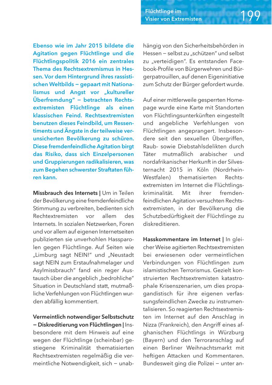 Flüchtlinge im Visier von Extremisten Ebenso wie im Jahr 2015 bildete die hängig von den Sicherheitsbehörden in Agitation gegen Flüchtlinge und die Hessen - selbst zu "schützen" und selbst Flüchtlingspolitik 2016 ein zentrales zu "verteidigen". Es entstanden FaceThema des Rechtsextremismus in Hesbook-Profile von Bürgerwehren und Bürsen. Vor dem Hintergrund ihres rassistigerpatrouillen, auf denen Eigeninitiative schen Weltbilds - gepaart mit Nationazum Schutz der Bürger gefordert wurde. lismus und Angst vor "kultureller Überfremdung" - betrachten RechtsAuf einer mittlerweile gesperrten Homeextremisten Flüchtlinge als einen page wurde eine Karte mit Standorten klassischen Feind. Rechtsextremisten von Flüchtlingsunterkünften eingestellt benutzen dieses Feindbild, um Ressenund angebliche Verfehlungen von timents und Ängste in der teilweise verFlüchtlingen angeprangert. Insbesonunsicherten Bevölkerung zu schüren. dere seit den sexuellen Übergrif fen, Diese fremdenfeindliche Agitation birgt Raubsowie Diebstahlsdelikten durch das Risiko, dass sich Einzelpersonen Täter mutmaßlich arabischer und und Gruppierungen radikalisieren, was nordafrikanischer Herkunft in der Silveszum Begehen schwerster Straftaten fühternacht 2015 in Köln (Nordrheinren kann. Westfalen) thematisierten Rechtsextremisten im Internet die FlüchtlingsMissbrauch des Internets | Um in Teilen kriminalität. Mit ihrer fremdender Bevölkerung eine fremdenfeindliche feindlichen Agitation versuchten RechtsStimmung zu verbreiten, bedienten sich extremisten, in der Bevölkerung die Rechtextremisten vor allem des Schutzbedürftigkeit der Flüchtlinge zu Internets. In sozialen Netzwerken, Foren diskreditieren. und vor allem auf eigenen Internetseiten publizierten sie unverhohlen HassparoHasskommentare im Internet | In gleilen gegen Flüchtlinge. Auf Seiten wie cher Weise agitierten Rechtsextremisten "Limburg sagt NEIN!" und "Neustadt bei erwiesenen oder vermeintlichen sagt NEIN zum Erstaufnahmelager und Verbindungen von Flüchtlingen zum Asylmissbrauch" fand ein reger Ausislamistischen Terrorismus. Gezielt kontausch über die angeblich "bedrohliche" struierten Rechtsextremisten katastroSituation in Deutschland statt, mutmaßphale Krisenszenarien, um dies propaliche Verfehlungen von Flüchtlingen wurgandistisch für ihre eigenen verfasden abfällig kommentiert. sungsfeindlichen Zwecke zu instrumentalisieren. So reagierten RechtsextremisVermeintlich notwendiger Selbstschutz ten im Internet auf den Anschlag in - Diskreditierung von Flüchtlingen | InsNizza (Frankreich), den Angriff eines afbesondere mit dem Hinweis auf eine ghanischen Flüchtlings in Würzburg wegen der Flüchtlinge (scheinbar) ge(Bayern) und den Terroranschlag auf stiegene Kriminalität thematisierten einen Berliner Weihnachtsmarkt mit Rechtsextremisten regelmäßig die verheftigen Attacken und Kommentaren. meintliche Notwendigkeit, sich - unabBundesweit ging die Polizei - unter an-