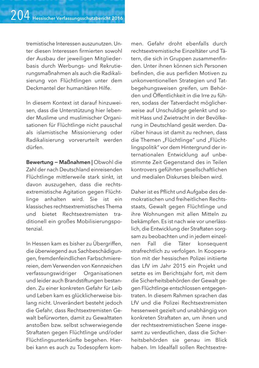 Hessischer Verfassungsschutzbericht 2016 tremistische Interessen auszunutzen. Unmen. Gefahr droht ebenfalls durch ter diesen Interessen firmierten sowohl rechtsextremistische Einzeltäter und Täder Ausbau der jeweiligen Mitgliedertern, die sich in Gruppen zusammenfinbasis durch Werbungsund Rekrutieden. Unter ihnen können sich Personen rungsmaßnahmen als auch die Radikalibefinden, die aus perfiden Motiven zu sierung von Flüchtlingen unter dem unkonventionellen Strategien und TatDeckmantel der humanitären Hilfe. begehungsweisen greifen, um Behörden und Öffentlichkeit in die Irre zu fühIn diesem Kontext ist darauf hinzuweiren, sodass der Tatverdacht möglichersen, dass die Unterstützung hier lebenweise auf Unschuldige gelenkt und soder Muslime und muslimischer Organimit Hass und Zwietracht in der Bevölkesationen für Flüchtlinge nicht pauschal rung in Deutschland gesät werden. Daals islamistische Missionierung oder rüber hinaus ist damit zu rechnen, dass Radikalisierung vorverurteilt werden die Themen "Flüchtlinge" und "Flüchtdürfen. lingspolitik" vor dem Hintergrund der internationalen Entwicklung auf unbeBewertung - Maßnahmen | Obwohl die stimmte Zeit Gegenstand des in Teilen Zahl der nach Deutschland einreisenden kontrovers geführten gesellschaftlichen Flüchtlinge mittlerweile stark sinkt, ist und medialen Diskurses bleiben wird. davon auszugehen, dass die rechtsextremistische Agitation gegen FlüchtDaher ist es Pflicht und Aufgabe des delinge anhalten wird. Sie ist ein mokratischen und freiheitlichen Rechtsklassisches rechtsextremistisches Thema staats, Gewalt gegen Flüchtlinge und und bietet Rechtsextremisten traihre Wohnungen mit allen Mitteln zu ditionell ein großes Mobilisierungspobekämpfen. Es ist nach wie vor unerlässtenzial. lich, die Entwicklung der Straftaten sorgsam zu beobachten und in jedem einzelIn Hessen kam es bisher zu Übergriffen, nen Fall die Täter konsequent die überwiegend aus Sachbeschädigunstrafrechtlich zu verfolgen. In Kooperagen, fremdenfeindlichen Farbschmieretion mit der hessischen Polizei initiierte reien, dem Verwenden von Kennzeichen das LfV im Jahr 2015 ein Projekt und verfassungswidriger Organisationen setzte es im Berichtsjahr fort, mit dem und leider auch Brandstiftungen bestandie Sicherheitsbehörden der Gewalt geden. Zu einer konkreten Gefahr für Leib gen Flüchtlinge entschlossen entgegenund Leben kam es glücklicherweise bistraten. In diesem Rahmen sprachen das lang nicht. Unverändert besteht jedoch LfV und die Polizei Rechtsextremisten die Gefahr, dass Rechtsextremisten Gehessenweit gezielt und unabhängig von walt befürworten, damit zu Gewalttaten konkreten Straftaten an, um ihnen und anstoßen bzw. selbst schwerwiegende der rechtsextremistischen Szene insgeStraftaten gegen Flüchtlinge und/oder samt zu verdeutlichen, dass die SicherFlüchtlingsunterkünfte begehen. Hierheitsbehörden sie genau im Blick bei kann es auch zu Todesopfern komhaben. Im Idealfall sollen Rechtsextre-
