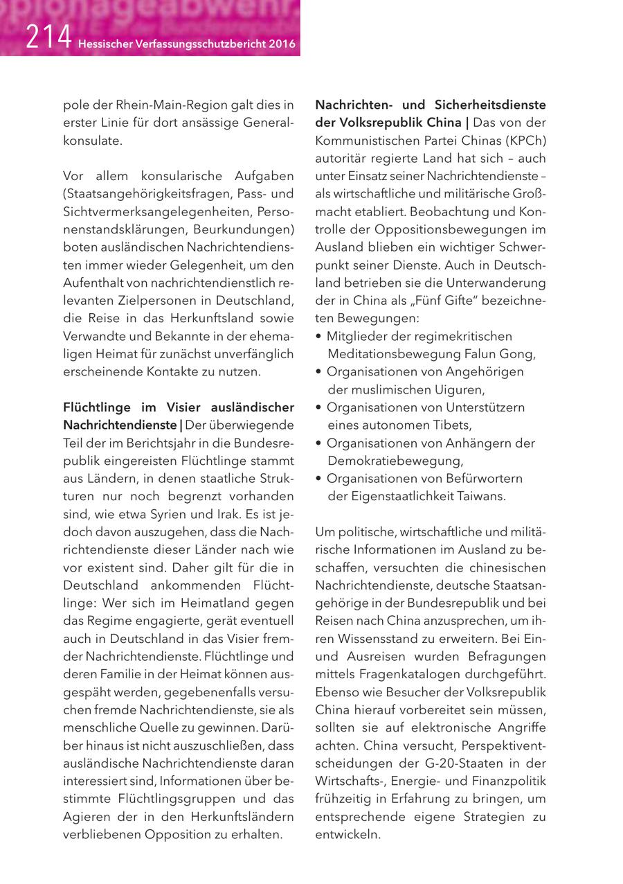 Hessischer Verfassungsschutzbericht 2016 pole der Rhein-Main-Region galt dies in Nachrichtenund Sicherheitsdienste erster Linie für dort ansässige Generalder Volksrepublik China | Das von der konsulate. Kommunistischen Partei Chinas (KPCh) autoritär regierte Land hat sich - auch Vor allem konsularische Aufgaben unter Einsatz seiner Nachrichtendienste - (Staatsangehörigkeitsfragen, Passund als wirtschaftliche und militärische GroßSichtvermerksangelegenheiten, Persomacht etabliert. Beobachtung und Konnenstandsklärungen, Beurkundungen) trolle der Oppositionsbewegungen im boten ausländischen NachrichtendiensAusland blieben ein wichtiger Schwerten immer wieder Gelegenheit, um den punkt seiner Dienste. Auch in DeutschAufenthalt von nachrichtendienstlich reland betrieben sie die Unterwanderung levanten Zielpersonen in Deutschland, der in China als "Fünf Gifte" bezeichnedie Reise in das Herkunftsland sowie ten Bewegungen: Verwandte und Bekannte in der ehema- * Mitglieder der regimekritischen ligen Heimat für zunächst unverfänglich Meditationsbewegung Falun Gong, erscheinende Kontakte zu nutzen. * Organisationen von Angehörigen der muslimischen Uiguren, Flüchtlinge im Visier ausländischer * Organisationen von Unterstützern Nachrichtendienste | Der überwiegende eines autonomen Tibets, Teil der im Berichtsjahr in die Bundesre- * Organisationen von Anhängern der publik eingereisten Flüchtlinge stammt Demokratiebewegung, aus Ländern, in denen staatliche Struk- * Organisationen von Befürwortern turen nur noch begrenzt vorhanden der Eigenstaatlichkeit Taiwans. sind, wie etwa Syrien und Irak. Es ist jedoch davon auszugehen, dass die NachUm politische, wirtschaftliche und militärichtendienste dieser Länder nach wie rische Informationen im Ausland zu bevor existent sind. Daher gilt für die in schaffen, versuchten die chinesischen Deutschland ankommenden FlüchtNachrichtendienste, deutsche Staatsanlinge: Wer sich im Heimatland gegen gehörige in der Bundesrepublik und bei das Regime engagierte, gerät eventuell Reisen nach China anzusprechen, um ihauch in Deutschland in das Visier fremren Wissensstand zu erweitern. Bei Einder Nachrichtendienste. Flüchtlinge und und Ausreisen wurden Befragungen deren Familie in der Heimat können ausmittels Fragenkatalogen durchgeführt. gespäht werden, gegebenenfalls versuEbenso wie Besucher der Volksrepublik chen fremde Nachrichtendienste, sie als China hierauf vorbereitet sein müssen, menschliche Quelle zu gewinnen. Darüsollten sie auf elektronische Angriffe ber hinaus ist nicht auszuschließen, dass achten. China versucht, Perspektiventausländische Nachrichtendienste daran scheidungen der G-20-Staaten in der interessiert sind, Informationen über beWirtschafts-, Energieund Finanzpolitik stimmte Flüchtlingsgruppen und das frühzeitig in Erfahrung zu bringen, um Agieren der in den Herkunftsländern entsprechende eigene Strategien zu verbliebenen Opposition zu erhalten. entwickeln.