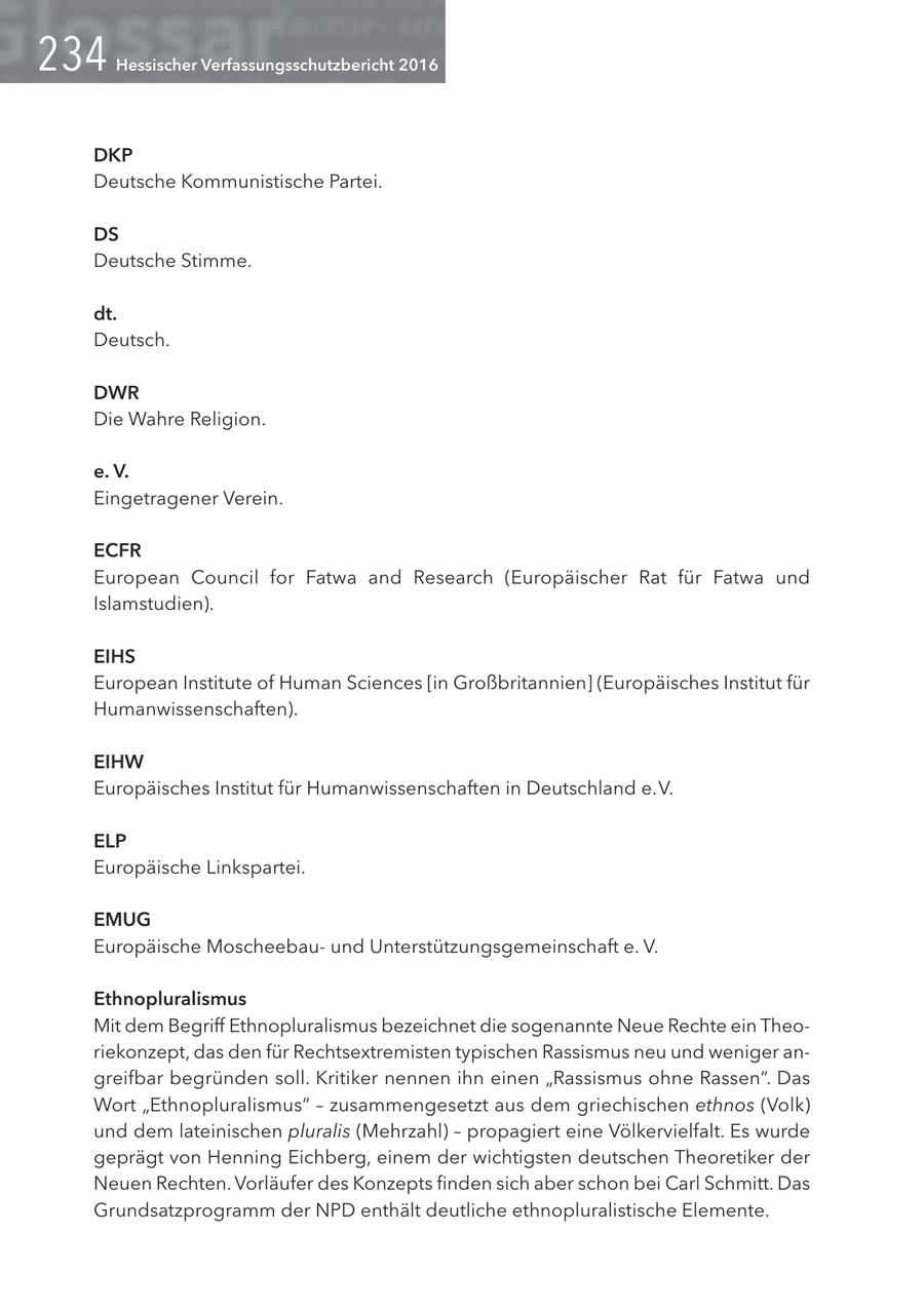 Hessischer Verfassungsschutzbericht 2016 DKP Deutsche Kommunistische Partei. DS Deutsche Stimme. dt. Deutsch. DWR Die Wahre Religion. e. V. Eingetragener Verein. ECFR European Council for Fatwa and Research (Europäischer Rat für Fatwa und Islamstudien). EIHS European Institute of Human Sciences [in Großbritannien] (Europäisches Institut für Humanwissenschaften). EIHW Europäisches Institut für Humanwissenschaften in Deutschland e. V. ELP Europäische Linkspartei. EMUG Europäische Moscheebauund Unterstützungsgemeinschaft e. V. Ethnopluralismus Mit dem Begriff Ethnopluralismus bezeichnet die sogenannte Neue Rechte ein Theoriekonzept, das den für Rechtsextremisten typischen Rassismus neu und weniger angreifbar begründen soll. Kritiker nennen ihn einen "Rassismus ohne Rassen". Das Wort "Ethnopluralismus" - zusammengesetzt aus dem griechischen ethnos (Volk) und dem lateinischen pluralis (Mehrzahl) - propagiert eine Völkervielfalt. Es wurde geprägt von Henning Eichberg, einem der wichtigsten deutschen Theoretiker der Neuen Rechten. Vorläufer des Konzepts finden sich aber schon bei Carl Schmitt. Das Grundsatzprogramm der NPD enthält deutliche ethnopluralistische Elemente.