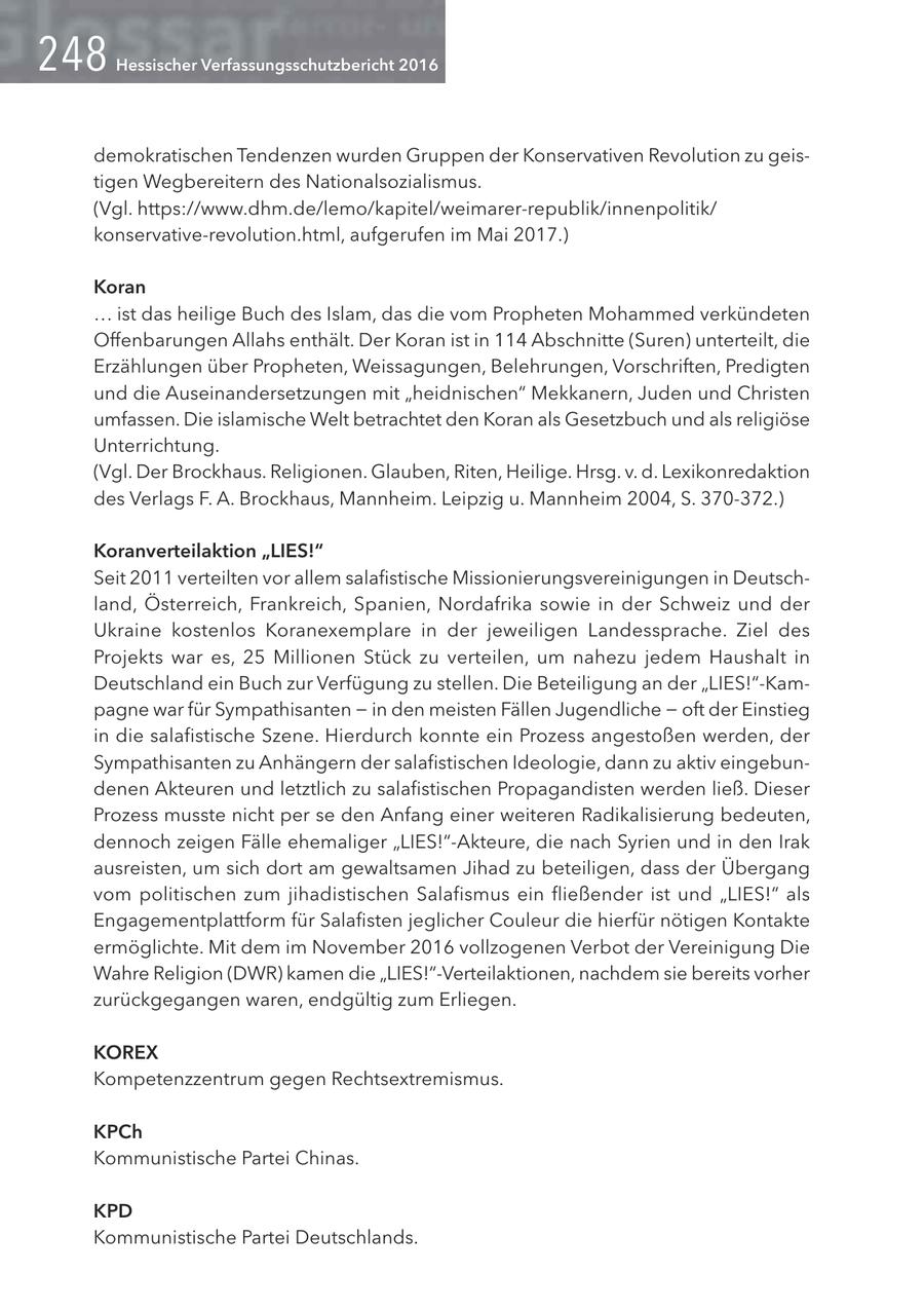 Hessischer Verfassungsschutzbericht 2016 demokratischen Tendenzen wurden Gruppen der Konservativen Revolution zu geistigen Wegbereitern des Nationalsozialismus. (Vgl. https://www.dhm.de/lemo/kapitel/weimarer-republik/innenpolitik/ konservative-revolution.html, aufgerufen im Mai 2017.) Koran ... ist das heilige Buch des Islam, das die vom Propheten Mohammed verkündeten Offenbarungen Allahs enthält. Der Koran ist in 114 Abschnitte (Suren) unterteilt, die Erzählungen über Propheten, Weissagungen, Belehrungen, Vorschriften, Predigten und die Auseinandersetzungen mit "heidnischen" Mekkanern, Juden und Christen umfassen. Die islamische Welt betrachtet den Koran als Gesetzbuch und als religiöse Unterrichtung. (Vgl. Der Brockhaus. Religionen. Glauben, Riten, Heilige. Hrsg. v. d. Lexikonredaktion des Verlags F. A. Brockhaus, Mannheim. Leipzig u. Mannheim 2004, S. 370-372.) Koranverteilaktion "LIES!" Seit 2011 verteilten vor allem salafistische Missionierungsvereinigungen in Deutschland, Österreich, Frankreich, Spanien, Nordafrika sowie in der Schweiz und der Ukraine kostenlos Koranexemplare in der jeweiligen Landessprache. Ziel des Projekts war es, 25 Millionen Stück zu verteilen, um nahezu jedem Haushalt in Deutschland ein Buch zur Verfügung zu stellen. Die Beteiligung an der "LIES!"-Kampagne war für Sympathisanten - in den meisten Fällen Jugendliche - oft der Einstieg in die salafistische Szene. Hierdurch konnte ein Prozess angestoßen werden, der Sympathisanten zu Anhängern der salafistischen Ideologie, dann zu aktiv eingebundenen Akteuren und letztlich zu salafistischen Propagandisten werden ließ. Dieser Prozess musste nicht per se den Anfang einer weiteren Radikalisierung bedeuten, dennoch zeigen Fälle ehemaliger "LIES!"-Akteure, die nach Syrien und in den Irak ausreisten, um sich dort am gewaltsamen Jihad zu beteiligen, dass der Übergang vom politischen zum jihadistischen Salafismus ein fließender ist und "LIES!" als Engagementplattform für Salafisten jeglicher Couleur die hierfür nötigen Kontakte ermöglichte. Mit dem im November 2016 vollzogenen Verbot der Vereinigung Die Wahre Religion (DWR) kamen die "LIES!"-Verteilaktionen, nachdem sie bereits vorher zurückgegangen waren, endgültig zum Erliegen. KOREX Kompetenzzentrum gegen Rechtsextremismus. KPCh Kommunistische Partei Chinas. KPD Kommunistische Partei Deutschlands.