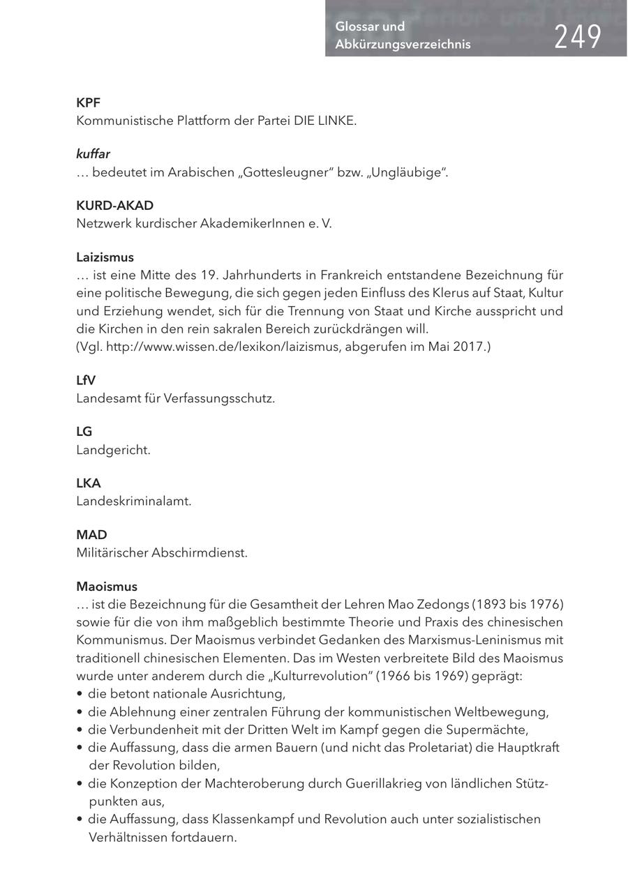 Glossar und Abkürzungsverzeichnis KPF Kommunistische Plattform der Partei DIE LINKE. kuffar ... bedeutet im Arabischen "Gottesleugner" bzw. "Ungläubige". KURD-AKAD Netzwerk kurdischer AkademikerInnen e. V. Laizismus ... ist eine Mitte des 19. Jahrhunderts in Frankreich entstandene Bezeichnung für eine politische Bewegung, die sich gegen jeden Einfluss des Klerus auf Staat, Kultur und Erziehung wendet, sich für die Trennung von Staat und Kirche ausspricht und die Kirchen in den rein sakralen Bereich zurückdrängen will. (Vgl. http://www.wissen.de/lexikon/laizismus, abgerufen im Mai 2017.) LfV Landesamt für Verfassungsschutz. LG Landgericht. LKA Landeskriminalamt. MAD Militärischer Abschirmdienst. Maoismus ... ist die Bezeichnung für die Gesamtheit der Lehren Mao Zedongs (1893 bis 1976) sowie für die von ihm maßgeblich bestimmte Theorie und Praxis des chinesischen Kommunismus. Der Maoismus verbindet Gedanken des Marxismus-Leninismus mit traditionell chinesischen Elementen. Das im Westen verbreitete Bild des Maoismus wurde unter anderem durch die "Kulturrevolution" (1966 bis 1969) geprägt: * die betont nationale Ausrichtung, * die Ablehnung einer zentralen Führung der kommunistischen Weltbewegung, * die Verbundenheit mit der Dritten Welt im Kampf gegen die Supermächte, * die Auffassung, dass die armen Bauern (und nicht das Proletariat) die Hauptkraft der Revolution bilden, * die Konzeption der Machteroberung durch Guerillakrieg von ländlichen Stützpunkten aus, * die Auffassung, dass Klassenkampf und Revolution auch unter sozialistischen Verhältnissen fortdauern.