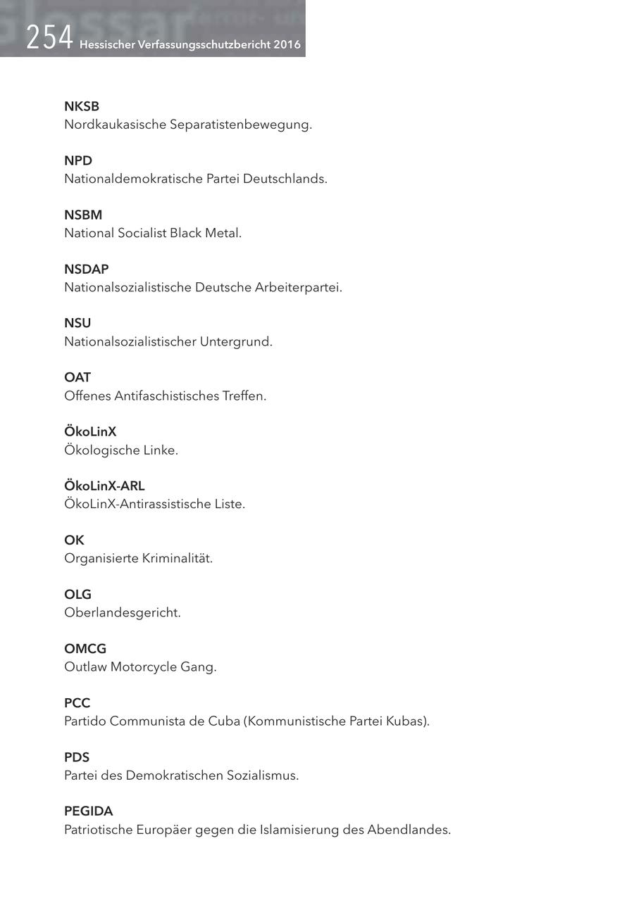 Hessischer Verfassungsschutzbericht 2016 NKSB Nordkaukasische Separatistenbewegung. NPD Nationaldemokratische Partei Deutschlands. NSBM National Socialist Black Metal. NSDAP Nationalsozialistische Deutsche Arbeiterpartei. NSU Nationalsozialistischer Untergrund. OAT Offenes Antifaschistisches Treffen. ÖkoLinX Ökologische Linke. ÖkoLinX-ARL ÖkoLinX-Antirassistische Liste. OK Organisierte Kriminalität. OLG Oberlandesgericht. OMCG Outlaw Motorcycle Gang. PCC Partido Communista de Cuba (Kommunistische Partei Kubas). PDS Partei des Demokratischen Sozialismus. PEGIDA Patriotische Europäer gegen die Islamisierung des Abendlandes.