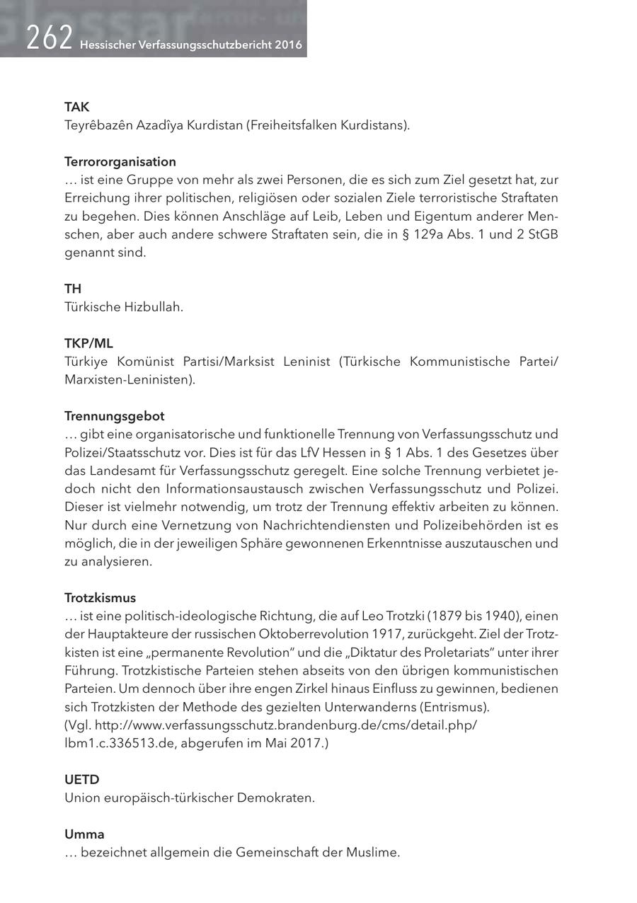 Hessischer Verfassungsschutzbericht 2016 TAK Teyrebazen Azadiya Kurdistan (Freiheitsfalken Kurdistans). Terrororganisation ... ist eine Gruppe von mehr als zwei Personen, die es sich zum Ziel gesetzt hat, zur Erreichung ihrer politischen, religiösen oder sozialen Ziele terroristische Straftaten zu begehen. Dies können Anschläge auf Leib, Leben und Eigentum anderer Menschen, aber auch andere schwere Straftaten sein, die in SS 129a Abs. 1 und 2 StGB genannt sind. TH Türkische Hizbullah. TKP/ML Türkiye Komünist Partisi/Marksist Leninist (Türkische Kommunistische Partei/ Marxisten-Leninisten). Trennungsgebot ... gibt eine organisatorische und funktionelle Trennung von Verfassungsschutz und Polizei/Staatsschutz vor. Dies ist für das LfV Hessen in SS 1 Abs. 1 des Gesetzes über das Landesamt für Verfassungsschutz geregelt. Eine solche Trennung verbietet jedoch nicht den Informationsaustausch zwischen Verfassungsschutz und Polizei. Dieser ist vielmehr notwendig, um trotz der Trennung effektiv arbeiten zu können. Nur durch eine Vernetzung von Nachrichtendiensten und Polizeibehörden ist es möglich, die in der jeweiligen Sphäre gewonnenen Erkenntnisse auszutauschen und zu analysieren. Trotzkismus ... ist eine politisch-ideologische Richtung, die auf Leo Trotzki (1879 bis 1940), einen der Hauptakteure der russischen Oktoberrevolution 1917, zurückgeht. Ziel der Trotzkisten ist eine "permanente Revolution" und die "Diktatur des Proletariats" unter ihrer Führung. Trotzkistische Parteien stehen abseits von den übrigen kommunistischen Parteien. Um dennoch über ihre engen Zirkel hinaus Einfluss zu gewinnen, bedienen sich Trotzkisten der Methode des gezielten Unterwanderns (Entrismus). (Vgl. http://www.verfassungsschutz.brandenburg.de/cms/detail.php/ lbm1.c.336513.de, abgerufen im Mai 2017.) UETD Union europäisch-türkischer Demokraten. Umma ... bezeichnet allgemein die Gemeinschaft der Muslime.