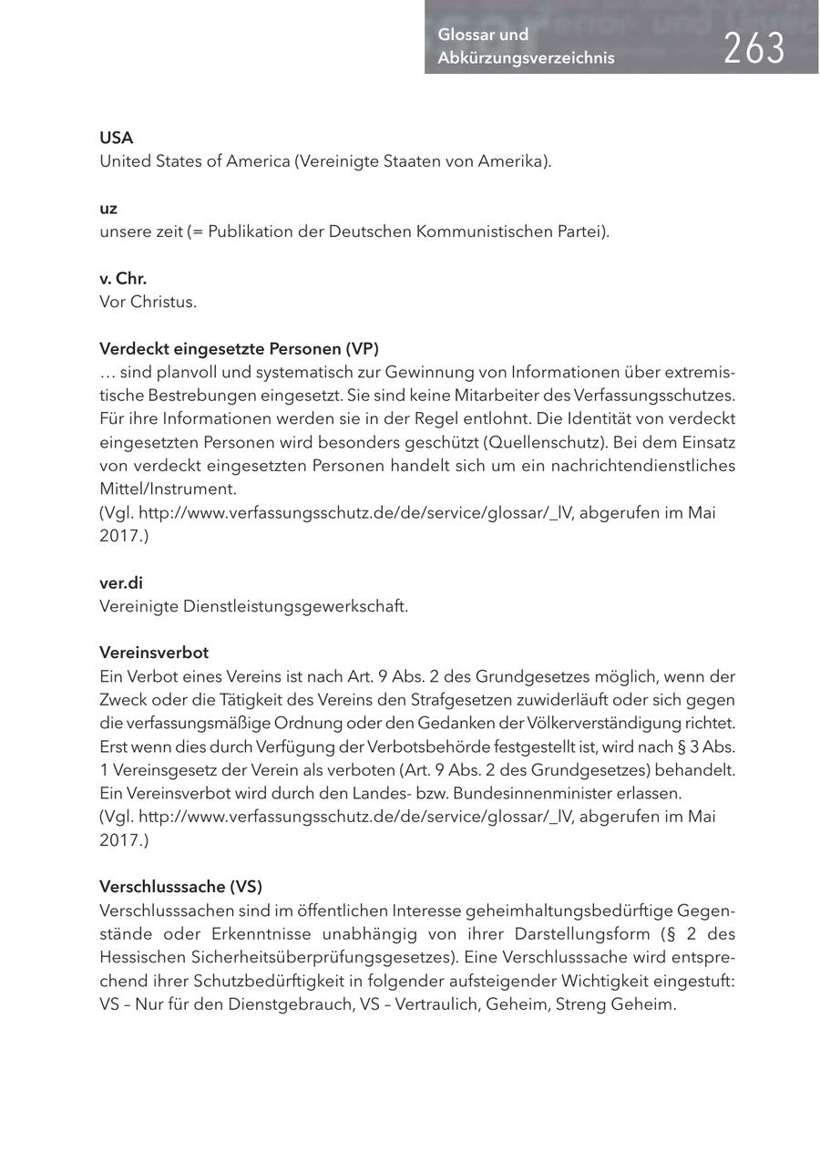 Glossar und Abkürzungsverzeichnis USA United States of America (Vereinigte Staaten von Amerika). uz unsere zeit (= Publikation der Deutschen Kommunistischen Partei). v. Chr. Vor Christus. Verdeckt eingesetzte Personen (VP) ... sind planvoll und systematisch zur Gewinnung von Informationen über extremistische Bestrebungen eingesetzt. Sie sind keine Mitarbeiter des Verfassungsschutzes. Für ihre Informationen werden sie in der Regel entlohnt. Die Identität von verdeckt eingesetzten Personen wird besonders geschützt (Quellenschutz). Bei dem Einsatz von verdeckt eingesetzten Personen handelt sich um ein nachrichtendienstliches Mittel/Instrument. (Vgl. http://www.verfassungsschutz.de/de/service/glossar/_lV, abgerufen im Mai 2017.) ver.di Vereinigte Dienstleistungsgewerkschaft. Vereinsverbot Ein Verbot eines Vereins ist nach Art. 9 Abs. 2 des Grundgesetzes möglich, wenn der Zweck oder die Tätigkeit des Vereins den Strafgesetzen zuwiderläuft oder sich gegen die verfassungsmäßige Ordnung oder den Gedanken der Völkerverständigung richtet. Erst wenn dies durch Verfügung der Verbotsbehörde festgestellt ist, wird nach SS 3 Abs. 1 Vereinsgesetz der Verein als verboten (Art. 9 Abs. 2 des Grundgesetzes) behandelt. Ein Vereinsverbot wird durch den Landesbzw. Bundesinnenminister erlassen. (Vgl. http://www.verfassungsschutz.de/de/service/glossar/_lV, abgerufen im Mai 2017.) Verschlusssache (VS) Verschlusssachen sind im öffentlichen Interesse geheimhaltungsbedürftige Gegenstände oder Erkenntnisse unabhängig von ihrer Darstellungsform (SS 2 des Hessischen Sicherheitsüberprüfungsgesetzes). Eine Verschlusssache wird entsprechend ihrer Schutzbedürftigkeit in folgender aufsteigender Wichtigkeit eingestuft: VS - Nur für den Dienstgebrauch, VS - Vertraulich, Geheim, Streng Geheim.