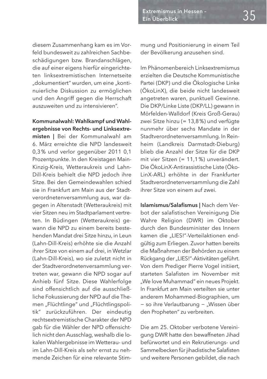 Extremismus in Hessen - Ein Überblick diesem Zusammenhang kam es im Vormung und Positionierung in einem Teil feld bundesweit zu zahlreichen Sachbeder Bevölkerung anzusehen sind. schädigungen bzw. Brandanschlägen, die auf einer eigens hierfür eingerichteIm Phänomenbereich Linksextremismus ten linksextremistischen Internetseite erzielten die Deutsche Kommunistische "dokumentiert" wurden, um eine "kontiPartei (DKP) und die Ökologische Linke nuierliche Diskussion zu ermöglichen (ÖkoLinX), die beide nicht landesweit und den Angriff gegen die Herrschaft angetreten waren, punktuell Gewinne. auszuweiten und zu intensivieren". Die DKP/Linke Liste (DKP/LL) gewann in Mörfelden-Walldorf (Kreis Groß-Gerau) Kommunalwahl: Wahlkampf und Wahlzwei Sitze hinzu (= 13,8 %) und verfügte ergebnisse von Rechtsund Linksextrenunmehr über sechs Mandate in der misten | Bei der Kommunalwahl am Stadtverordnetenversammlung. In Rein6. März erreichte die NPD landesweit heim (Landkreis Darmstadt-Dieburg) 0,3 % und verlor gegenüber 2011 0,1 blieb die Anzahl der Sitze für die DKP Prozentpunkte. In den Kreistagen Mainmit vier Sitzen (= 11,1 %) unverändert. Kinzig-Kreis, Wetteraukreis und LahnDie ÖkoLinX-Antirassistische Liste (ÖkoDill-Kreis behielt die NPD jedoch ihre LinX-ARL) erhöhte in der Frankfurter Sitze. Bei den Gemeindewahlen schied Stadtverordnetenversammlung die Zahl sie in Frankfurt am Main aus der Stadtihrer Sitze von einem auf zwei. verordnetenversammlung aus, war dagegen in Altenstadt (Wetteraukreis) mit Islamismus/Salafismus | Nach dem Vervier Sitzen neu im Stadtparlament vertrebot der salafistischen Vereinigung Die ten. In Büdingen (Wetteraukreis) geWahre Religion (DWR) im Oktober wann die NPD zu einem bereits bestedurch den Bundesminister des Innern henden Mandat drei Sitze hinzu, in Leun kamen die "LIES!"-Verteilaktionen end(Lahn-Dill-Kreis) erhöhte sie die Anzahl gültig zum Erliegen. Zuvor hatten bereits ihrer Sitze von einem auf drei, in Wetzlar die Maßnahmen der Behörden zu einem (Lahn-Dill-Kreis), wo sie zuletzt nicht in Rückgang der "LIES!"-Aktivitäten geführt. der Stadtverordnetenversammlung verVon dem Prediger Pierre Vogel initiiert, treten war, gewann die NPD sogar auf starteten Salafisten im November mit Anhieb fünf Sitze. Diese Wahlerfolge "We love Muhammad" ein neues Projekt. sind offensichtlich auf die ausschließIn Frankfurt am Main verteilten sie unter liche Fokussierung der NPD auf die Theanderem Mohammed-Biographien, um men "Flüchtlinge" und "Flüchtlingspoli- - so ihre Verlautbarung - "Wissen über tik" zurückzuführen. Der eindeutig den Propheten" zu verbreiten. rechtsextremistische Charakter der NPD gab für die Wähler der NPD offensichtDie am 25. Oktober verbotene Vereinilich nicht den Ausschlag, weshalb die logung DWR hatte den bewaffneten Jihad kalen Wahlergebnisse im Wetterauund befürwortet und ein Rekrutierungsund im Lahn-Dill-Kreis als sehr ernst zu nehSammelbecken für jihadistische Salafisten mende Zeichen für eine relevante Stimund weitere Personen gebildet, die nach