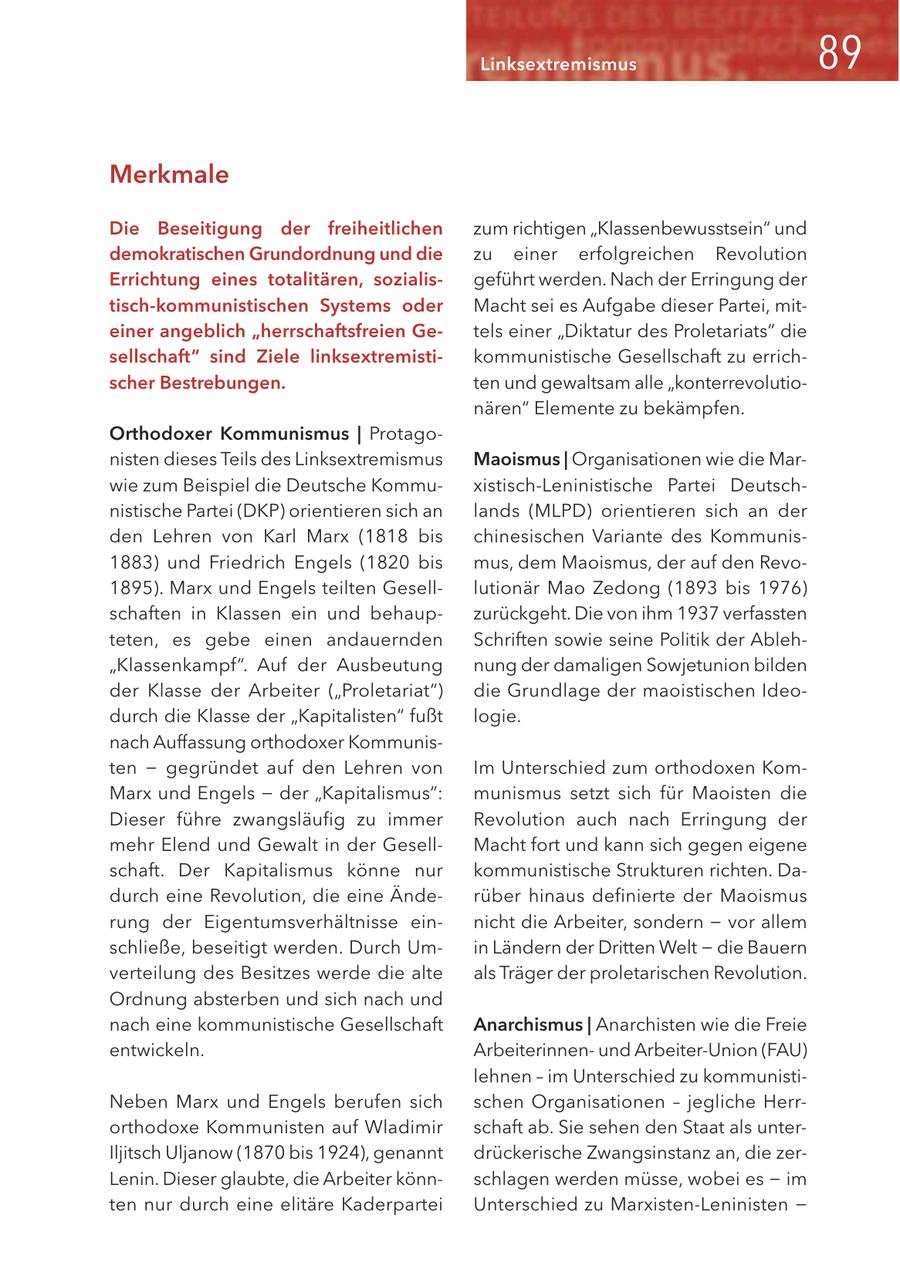 Linksextremismus Merkmale Die Beseitigung der freiheitlichen zum richtigen "Klassenbewusstsein" und demokratischen Grundordnung und die zu einer erfolgreichen Revolution Errichtung eines totalitären, sozialisgeführt werden. Nach der Erringung der tisch-kommunistischen Systems oder Macht sei es Aufgabe dieser Partei, miteiner angeblich "herrschaftsfreien Getels einer "Diktatur des Proletariats" die sellschaft" sind Ziele linksextremistikommunistische Gesellschaft zu errichscher Bestrebungen. ten und gewaltsam alle "konterrevolutionären" Elemente zu bekämpfen. Orthodoxer Kommunismus | Protagonisten dieses Teils des Linksextremismus Maoismus | Organisationen wie die Marwie zum Beispiel die Deutsche Kommuxistisch-Leninistische Partei Deutschnistische Partei (DKP) orientieren sich an lands (MLPD) orientieren sich an der den Lehren von Karl Marx (1818 bis chinesischen Variante des Kommunis1883) und Friedrich Engels (1820 bis mus, dem Maoismus, der auf den Revo1895). Marx und Engels teilten Geselllutionär Mao Zedong (1893 bis 1976) schaften in Klassen ein und behaupzurückgeht. Die von ihm 1937 verfassten teten, es gebe einen andauernden Schriften sowie seine Politik der Ableh"Klassenkampf". Auf der Ausbeutung nung der damaligen Sowjetunion bilden der Klasse der Arbeiter ("Proletariat") die Grundlage der maoistischen Ideodurch die Klasse der "Kapitalisten" fußt logie. nach Auffassung orthodoxer Kommunisten - gegründet auf den Lehren von Im Unterschied zum orthodoxen KomMarx und Engels - der "Kapitalismus": munismus setzt sich für Maoisten die Dieser führe zwangsläufig zu immer Revolution auch nach Erringung der mehr Elend und Gewalt in der GesellMacht fort und kann sich gegen eigene schaft. Der Kapitalismus könne nur kommunistische Strukturen richten. Dadurch eine Revolution, die eine Änderüber hinaus definierte der Maoismus rung der Eigentumsverhältnisse einnicht die Arbeiter, sondern - vor allem schließe, beseitigt werden. Durch Umin Ländern der Dritten Welt - die Bauern verteilung des Besitzes werde die alte als Träger der proletarischen Revolution. Ordnung absterben und sich nach und nach eine kommunistische Gesellschaft Anarchismus | Anarchisten wie die Freie entwickeln. Arbeiterinnenund Arbeiter-Union (FAU) lehnen - im Unterschied zu kommunistiNeben Marx und Engels berufen sich schen Organisationen - jegliche Herrorthodoxe Kommunisten auf Wladimir schaft ab. Sie sehen den Staat als unterIljitsch Uljanow (1870 bis 1924), genannt drückerische Zwangsinstanz an, die zerLenin. Dieser glaubte, die Arbeiter könnschlagen werden müsse, wobei es - im ten nur durch eine elitäre Kaderpartei Unterschied zu Marxisten-Leninisten -