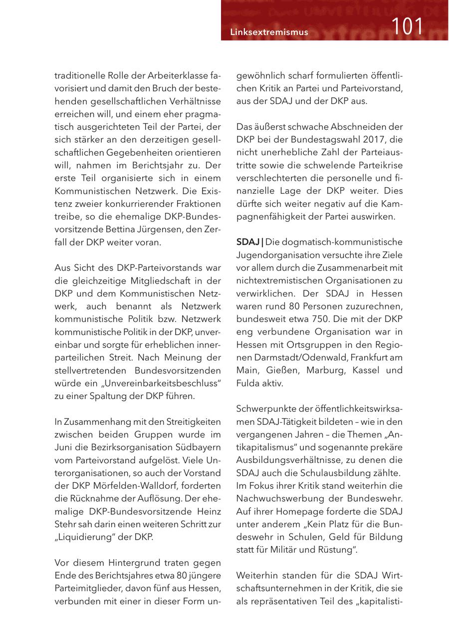 Linksextremismus <0< traditionelle Rolle der Arbeiterklasse fagewöhnlich scharf formulierten öffentlivorisiert und damit den Bruch der bestechen Kritik an Partei und Parteivorstand, henden gesellschaftlichen Verhältnisse aus der SDAJ und der DKP aus. erreichen will, und einem eher pragmatisch ausgerichteten Teil der Partei, der Das äußerst schwache Abschneiden der sich stärker an den derzeitigen gesellDKP bei der Bundestagswahl 2017, die schaftlichen Gegebenheiten orientieren nicht unerhebliche Zahl der Parteiauswill, nahmen im Berichtsjahr zu. Der tritte sowie die schwelende Parteikrise erste Teil organisierte sich in einem verschlechterten die personelle und fiKommunistischen Netzwerk. Die Exisnanzielle Lage der DKP weiter. Dies tenz zweier konkurrierender Fraktionen dürfte sich weiter negativ auf die Kamtreibe, so die ehemalige DKP-Bundespagnenfähigkeit der Partei auswirken. vorsitzende Bettina Jürgensen, den Zerfall der DKP weiter voran. SDAJ | Die dogmatisch-kommunistische Jugendorganisation versuchte ihre Ziele Aus Sicht des DKP-Parteivorstands war vor allem durch die Zusammenarbeit mit die gleichzeitige Mitgliedschaft in der nichtextremistischen Organisationen zu DKP und dem Kommunistischen Netzverwirklichen. Der SDAJ in Hessen werk, auch benannt als Netzwerk waren rund 80 Personen zuzurechnen, kommunistische Politik bzw. Netzwerk bundesweit etwa 750. Die mit der DKP kommunistische Politik in der DKP, unvereng verbundene Organisation war in einbar und sorgte für erheblichen innerHessen mit Ortsgruppen in den Regioparteilichen Streit. Nach Meinung der nen Darmstadt/Odenwald, Frankfurt am stellvertretenden Bundesvorsitzenden Main, Gießen, Marburg, Kassel und würde ein "Unvereinbarkeitsbeschluss" Fulda aktiv. zu einer Spaltung der DKP führen. Schwerpunkte der öffentlichkeitswirksaIn Zusammenhang mit den Streitigkeiten men SDAJ-Tätigkeit bildeten - wie in den zwischen beiden Gruppen wurde im vergangenen Jahren - die Themen "AnJuni die Bezirksorganisation Südbayern tikapitalismus" und sogenannte prekäre vom Parteivorstand aufgelöst. Viele UnAusbildungsverhältnisse, zu denen die terorganisationen, so auch der Vorstand SDAJ auch die Schulausbildung zählte. der DKP Mörfelden-Walldorf, forderten Im Fokus ihrer Kritik stand weiterhin die die Rücknahme der Auflösung. Der eheNachwuchswerbung der Bundeswehr. malige DKP-Bundesvorsitzende Heinz Auf ihrer Homepage forderte die SDAJ Stehr sah darin einen weiteren Schritt zur unter anderem "Kein Platz für die Bun"Liquidierung" der DKP. deswehr in Schulen, Geld für Bildung statt für Militär und Rüstung". Vor diesem Hintergrund traten gegen Ende des Berichtsjahres etwa 80 jüngere Weiterhin standen für die SDAJ WirtParteimitglieder, davon fünf aus Hessen, schaftsunternehmen in der Kritik, die sie verbunden mit einer in dieser Form unals repräsentativen Teil des "kapitalisti-