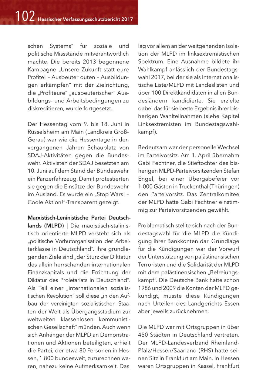 <02 Hessischer Verfassungsschutzbericht 2017 schen Systems" für soziale und lag vor allem an der weitgehenden Isolapolitische Missstände mitverantwortlich tion der MLPD im linksextremistischen machte. Die bereits 2013 begonnene Spektrum. Eine Ausnahme bildete ihr Kampagne "Unsere Zukunft statt eure Wahlkampf anlässlich der BundestagsProfite! - Ausbeuter outen - Ausbildunwahl 2017, bei der sie als Internationalisgen erkämpfen" mit der Zielrichtung, tische Liste/MLPD mit Landeslisten und die "Profiteure" "ausbeuterischer" Ausüber 100 Direktkandidaten in allen Bunbildungsund Arbeitsbedingungen zu desländern kandidierte. Sie erzielte diskreditieren, wurde fortgesetzt. dabei das für sie beste Ergebnis ihrer bisherigen Wahlteilnahmen (siehe Kapitel Der Hessentag vom 9. bis 18. Juni in Linksextremisten im BundestagswahlRüsselsheim am Main (Landkreis Großkampf). Gerau) war wie die Hessentage in den vergangenen Jahren Schauplatz von Bedeutsam war der personelle Wechsel SDAJ-Aktivitäten gegen die Bundesim Parteivorsitz. Am 1. April übernahm wehr. Aktivisten der SDAJ besetzten am Gabi Fechtner, die Stieftochter des bis10. Juni auf dem Stand der Bundeswehr herigen MLPD-Parteivorsitzenden Stefan ein Panzerfahrzeug. Damit protestierten Engel, bei einer Übergabefeier vor sie gegen die Einsätze der Bundeswehr 1.000 Gästen in Truckenthal (Thüringen) im Ausland. Es wurde ein "Stop Wars! - den Parteivorsitz. Das Zentralkomitee Coole Aktion!"-Transparent gezeigt. der MLPD hatte Gabi Fechtner einstimmig zur Parteivorsitzenden gewählt. Marxistisch-Leninistische Partei Deutschlands (MLPD) | Die maoistisch-stalinis - Problematisch stellte sich nach der Buntisch orientierte MLPD versteht sich als destagswahl für die MLPD die Kündi"politische Vorhutorganisation der Arbeigung ihrer Bankkonten dar. Grundlage terklasse in Deutschland". Ihre grundlefür die Kündigungen war der Vorwurf genden Ziele sind "der Sturz der Diktatur der Unterstützung von palästinensischen des allein herrschenden internationalen Terroristen und die Solidarität der MLPD Finanzkapitals und die Errichtung der mit dem palästinensischen "BefreiungsDiktatur des Proletariats in Deutschland". kampf". Die Deutsche Bank hatte schon Als Teil einer "internationalen sozialis1986 und 2009 die Konten der MLPD getischen Revolution" soll diese "in den Aufkündigt, musste diese Kündigungen bau der vereinigten sozialistischen Staanach Urteilen des Landgerichts Essen ten der Welt als Übergangsstadium zur aber jeweils zurücknehmen. weltweiten klassenlosen kommunistischen Gesellschaft" münden. Auch wenn Die MLPD war mit Ortsgruppen in über sich Anhänger der MLPD an Demonstra450 Städten in Deutschland vertreten. tionen und Aktionen beteiligten, erhielt Der MLPD-Landesverband Rheinlanddie Partei, der etwa 80 Personen in HesPfalz/Hessen/Saarland (RHS) hatte seisen, 1.800 bundesweit, zuzurechnen wanen Sitz in Frankfurt am Main. In Hessen ren, nahezu keine Aufmerksamkeit. Das waren Ortsgruppen in Kassel, Frankfurt