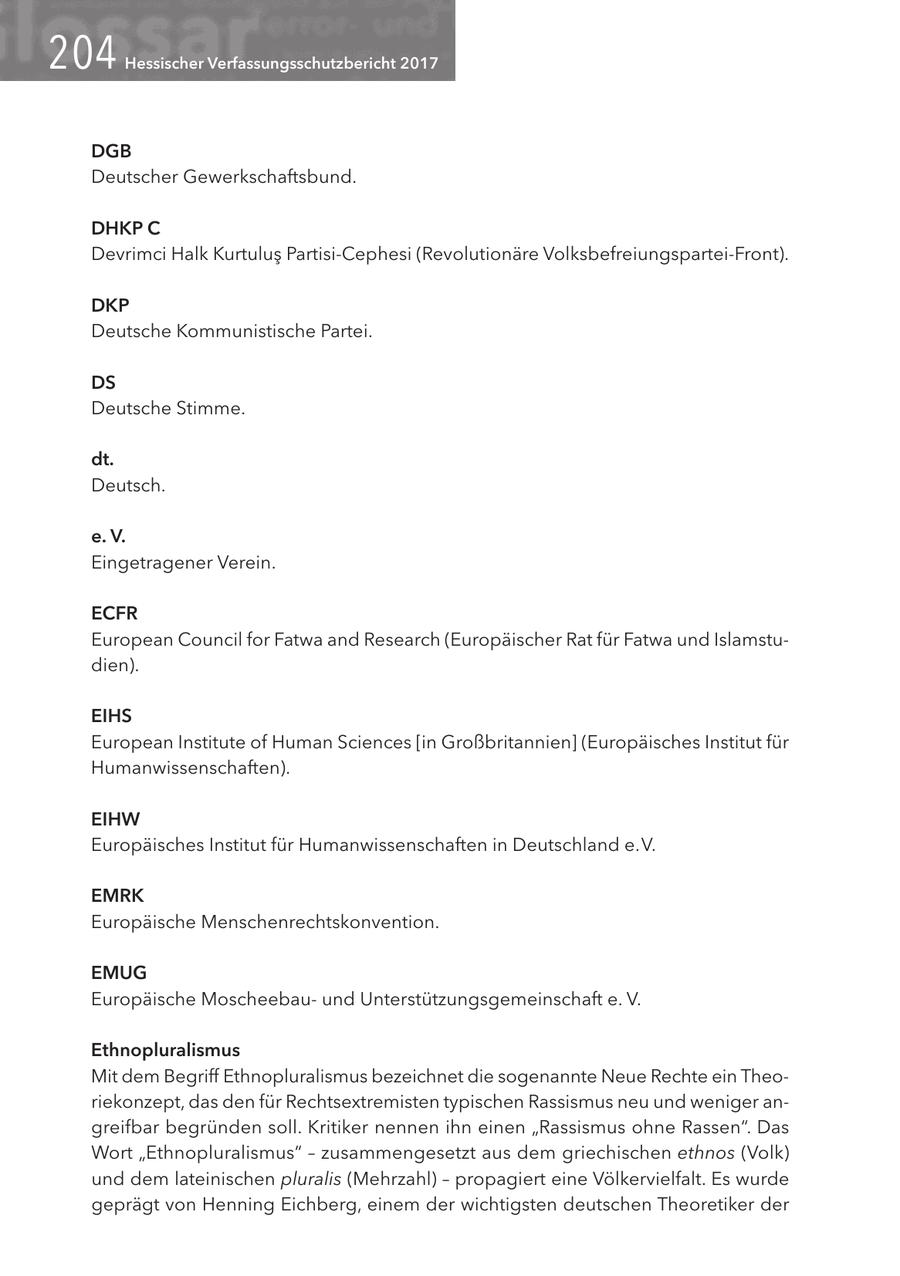 204 Hessischer Verfassungsschutzbericht 2017 DGB Deutscher Gewerkschaftsbund. DHKP C Devrimci Halk Kurtulus Partisi-Cephesi (Revolutionäre Volksbefreiungspartei-Front). DKP Deutsche Kommunistische Partei. DS Deutsche Stimme. dt. Deutsch. e. V. Eingetragener Verein. ECFR European Council for Fatwa and Research (Europäischer Rat für Fatwa und Islamstudien). EIHS European Institute of Human Sciences [in Großbritannien] (Europäisches Institut für Humanwissenschaften). EIHW Europäisches Institut für Humanwissenschaften in Deutschland e.V. EMRK Europäische Menschenrechtskonvention. EMUG Europäische Moscheebauund Unterstützungsgemeinschaft e. V. Ethnopluralismus Mit dem Begriff Ethnopluralismus bezeichnet die sogenannte Neue Rechte ein Theoriekonzept, das den für Rechtsextremisten typischen Rassismus neu und weniger angreifbar begründen soll. Kritiker nennen ihn einen "Rassismus ohne Rassen". Das Wort "Ethnopluralismus" - zusammengesetzt aus dem griechischen ethnos (Volk) und dem lateinischen pluralis (Mehrzahl) - propagiert eine Völkervielfalt. Es wurde geprägt von Henning Eichberg, einem der wichtigsten deutschen Theoretiker der