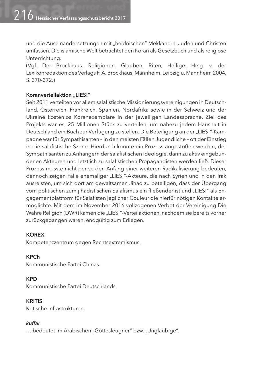 2<6 Hessischer Verfassungsschutzbericht 2017 und die Auseinandersetzungen mit "heidnischen" Mekkanern, Juden und Christen umfassen. Die islamische Welt betrachtet den Koran als Gesetzbuch und als religiöse Unterrichtung. (Vgl. Der Brockhaus. Religionen. Glauben, Riten, Heilige. Hrsg. v. der Lexikonredaktion des Verlags F. A. Brockhaus, Mannheim. Leipzig u. Mannheim 2004, S. 370-372.) Koranverteilaktion "LIES!" Seit 2011 verteilten vor allem salafistische Missionierungsvereinigungen in Deutschland, Österreich, Frankreich, Spanien, Nordafrika sowie in der Schweiz und der Ukraine kostenlos Koranexemplare in der jeweiligen Landessprache. Ziel des Projekts war es, 25 Millionen Stück zu verteilen, um nahezu jedem Haushalt in Deutschland ein Buch zur Verfügung zu stellen. Die Beteiligung an der "LIES!"-Kampagne war für Sympathisanten - in den meisten Fällen Jugendliche - oft der Einstieg in die salafistische Szene. Hierdurch konnte ein Prozess angestoßen werden, der Sympathisanten zu Anhängern der salafistischen Ideologie, dann zu aktiv eingebundenen Akteuren und letztlich zu salafistischen Propagandisten werden ließ. Dieser Prozess musste nicht per se den Anfang einer weiteren Radikalisierung bedeuten, dennoch zeigen Fälle ehemaliger "LIES!"-Akteure, die nach Syrien und in den Irak ausreisten, um sich dort am gewaltsamen Jihad zu beteiligen, dass der Übergang vom politischen zum jihadistischen Salafismus ein fließender ist und "LIES!" als Engagementplattform für Salafisten jeglicher Couleur die hierfür nötigen Kontakte ermöglichte. Mit dem im November 2016 vollzogenen Verbot der Vereinigung Die Wahre Religion (DWR) kamen die "LIES!"-Verteilaktionen, nachdem sie bereits vorher zurückgegangen waren, endgültig zum Erliegen. KOREX Kompetenzzentrum gegen Rechtsextremismus. KPCh Kommunistische Partei Chinas. KPD Kommunistische Partei Deutschlands. KRITIS Kritische Infrastrukturen. kuffar ... bedeutet im Arabischen "Gottesleugner" bzw. "Ungläubige".
