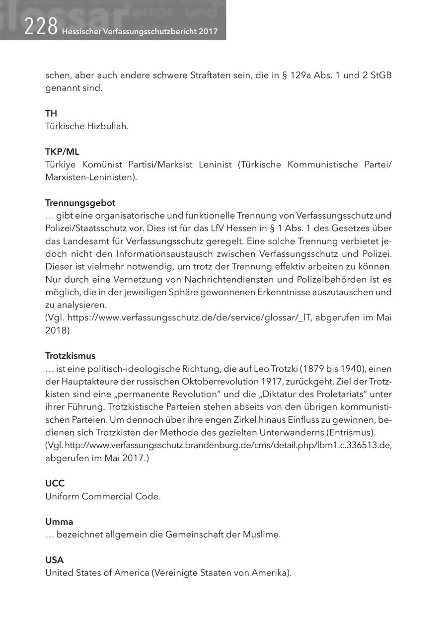 228 Hessischer Verfassungsschutzbericht 2017 schen, aber auch andere schwere Straftaten sein, die in SS 129a Abs. 1 und 2 StGB genannt sind. TH Türkische Hizbullah. TKP/ML Türkiye Komünist Partisi/Marksist Leninist (Türkische Kommunistische Partei/ Marxisten-Leninisten). Trennungsgebot ... gibt eine organisatorische und funktionelle Trennung von Verfassungsschutz und Polizei/Staatsschutz vor. Dies ist für das LfV Hessen in SS 1 Abs. 1 des Gesetzes über das Landesamt für Verfassungsschutz geregelt. Eine solche Trennung verbietet jedoch nicht den Informationsaustausch zwischen Verfassungsschutz und Polizei. Dieser ist vielmehr notwendig, um trotz der Trennung effektiv arbeiten zu können. Nur durch eine Vernetzung von Nachrichtendiensten und Polizeibehörden ist es möglich, die in der jeweiligen Sphäre gewonnenen Erkenntnisse auszutauschen und zu analysieren. (Vgl. https://www.verfassungsschutz.de/de/service/glossar/_lT, abgerufen im Mai 2018) Trotzkismus ... ist eine politisch-ideologische Richtung, die auf Leo Trotzki (1879 bis 1940), einen der Hauptakteure der russischen Oktoberrevolution 1917, zurückgeht. Ziel der Trotzkisten sind eine "permanente Revolution" und die "Diktatur des Proletariats" unter ihrer Führung. Trotzkistische Parteien stehen abseits von den übrigen kommunistischen Parteien. Um dennoch über ihre engen Zirkel hinaus Einfluss zu gewinnen, bedienen sich Trotzkisten der Methode des gezielten Unterwanderns (Entrismus). (Vgl. http://www.verfassungsschutz.brandenburg.de/cms/detail.php/lbm1.c.336513.de, abgerufen im Mai 2017.) UCC Uniform Commercial Code. Umma ... bezeichnet allgemein die Gemeinschaft der Muslime. USA United States of America (Vereinigte Staaten von Amerika).