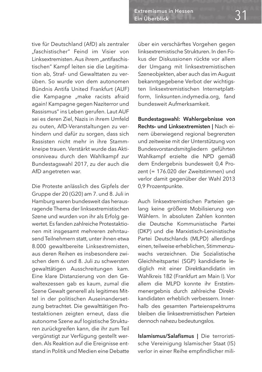 3< Extremismus in Hessen Ein Überblick tive für Deutschland (AfD) als zentraler über ein verschärftes Vorgehen gegen "faschistischer" Feind im Visier von linksextremistische Strukturen. In den FoLinksextremisten. Aus ihrem "antifaschiskus der Diskussionen rückte vor allem tischen" Kampf leiten sie die Legitimader Umgang mit linksextremistischen tion ab, Strafund Gewalttaten zu verSzeneobjekten, aber auch das im August üben. So wurde von dem autonomen bekanntgegebene Verbot der wichtigsBündnis Antifa United Frankfurt (AUF) ten linksextremistischen Internetplattdie Kampagne "make racists afraid form, linksunten.indymedia.org, fand again! Kampagne gegen Naziterror und bundesweit Aufmerksamkeit. Rassismus" ins Leben gerufen. Laut AUF sei es deren Ziel, Nazis in ihrem Umfeld Bundestagswahl: Wahlergebnisse von zu outen, AfD-Veranstaltungen zu verRechtsund Linksextremisten | Nach eihindern und dafür zu sorgen, dass sich nem überwiegend regional begrenzten Rassisten nicht mehr in ihre Stammund zeitweise mit der Unterstützung von kneipe trauen. Verstärkt wurde das AktiBundesvorstandsmitgliedern geführten onsniveau durch den Wahlkampf zur Wahlkampf erzielte die NPD gemäß Bundestagswahl 2017, zu der auch die dem Endergebnis bundesweit 0,4 ProAfD angetreten war. zent (= 176.020 der Zweitstimmen) und verlor damit gegenüber der Wahl 2013 Die Proteste anlässlich des Gipfels der 0,9 Prozentpunkte. Gruppe der 20 (G20) am 7. und 8. Juli in Hamburg waren bundesweit das herausAuch linksextremistischen Parteien geragende Thema der linksextremistischen lang keine größere Mobilisierung von Szene und wurden von ihr als Erfolg geWählern. In absoluten Zahlen konnten wertet. Es fanden zahlreiche Protestaktiodie Deutsche Kommunistische Partei nen mit insgesamt mehreren zehntau(DKP) und die Marxistisch-Leninistische send Teilnehmern statt, unter ihnen etwa Partei Deutschlands (MLPD) allerdings 8.000 gewaltbereite Linksextremisten, einen, teilweise erheblichen, Stimmenzuaus deren Reihen es insbesondere zwiwachs verzeichnen. Die Sozialistische schen dem 6. und 8. Juli zu schwersten Gleichheitspartei (SGP) kandidierte legewalttätigen Ausschreitungen kam. diglich mit einer Direktkandidatin im Eine klare Distanzierung von den GeWahlkreis 182 (Frankfurt am Main I). Vor waltexzessen gab es kaum, zumal die allem die MLPD konnte ihr ErststimSzene Gewalt generell als legitimes Mitmenergebnis durch zahlreiche Direkttel in der politischen Auseinandersetkandidaten erheblich verbessern. Innerzung betrachtet. Die gewalttätigen Prohalb des gesamten Parteienspektrums testaktionen zeigten erneut, dass die bleiben die linksextremistischen Parteien autonome Szene auf logistische Struktudennoch nahezu bedeutungslos. ren zurückgreifen kann, die ihr zum Teil vergünstigt zur Verfügung gestellt werIslamismus/Salafismus | Die terroristiden. Als Reaktion auf die Ereignisse entsche Vereinigung Islamischer Staat (IS) stand in Politik und Medien eine Debatte verlor in einer Reihe empfindlicher mili-