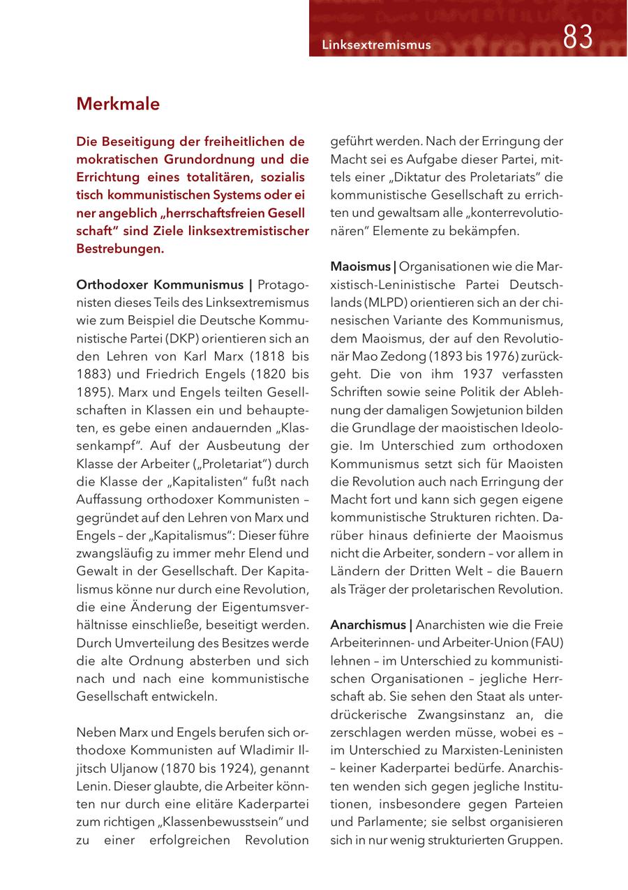 Linksextremismus 83 Merkmale Die Beseitigung der freiheitlichen de geführt werden. Nach der Erringung der mokratischen Grundordnung und die Macht sei es Aufgabe dieser Partei, mitErrichtung eines totalitären, sozialis tels einer "Diktatur des Proletariats" die tisch kommunistischen Systems oder ei kommunistische Gesellschaft zu errichner angeblich "herrschaftsfreien Gesell ten und gewaltsam alle "konterrevolutioschaft" sind Ziele linksextremistischer nären" Elemente zu bekämpfen. Bestrebungen. Maoismus | Organisationen wie die MarOrthodoxer Kommunismus | Protagoxistisch-Leninistische Partei Deutschnisten dieses Teils des Linksextremismus lands (MLPD) orientieren sich an der chiwie zum Beispiel die Deutsche Kommunesischen Variante des Kommunismus, nistische Partei (DKP) orientieren sich an dem Maoismus, der auf den Revolutioden Lehren von Karl Marx (1818 bis när Mao Zedong (1893 bis 1976) zurück1883) und Friedrich Engels (1820 bis geht. Die von ihm 1937 verfassten 1895). Marx und Engels teilten GesellSchriften sowie seine Politik der Ablehschaften in Klassen ein und behauptenung der damaligen Sowjetunion bilden ten, es gebe einen andauernden "Klasdie Grundlage der maoistischen Ideolosenkampf". Auf der Ausbeutung der gie. Im Unterschied zum orthodoxen Klasse der Arbeiter ("Proletariat") durch Kommunismus setzt sich für Maoisten die Klasse der "Kapitalisten" fußt nach die Revolution auch nach Erringung der Auffassung orthodoxer Kommunisten - Macht fort und kann sich gegen eigene gegründet auf den Lehren von Marx und kommunistische Strukturen richten. DaEngels - der "Kapitalismus": Dieser führe rüber hinaus definierte der Maoismus zwangsläufig zu immer mehr Elend und nicht die Arbeiter, sondern - vor allem in Gewalt in der Gesellschaft. Der KapitaLändern der Dritten Welt - die Bauern lismus könne nur durch eine Revolution, als Träger der proletarischen Revolution. die eine Änderung der Eigentumsverhältnisse einschließe, beseitigt werden. Anarchismus | Anarchisten wie die Freie Durch Umverteilung des Besitzes werde Arbeiterinnenund Arbeiter-Union (FAU) die alte Ordnung absterben und sich lehnen - im Unterschied zu kommunistinach und nach eine kommunistische schen Organisationen - jegliche HerrGesellschaft entwickeln. schaft ab. Sie sehen den Staat als unterdrückerische Zwangsinstanz an, die Neben Marx und Engels berufen sich orzerschlagen werden müsse, wobei es - thodoxe Kommunisten auf Wladimir Ilim Unterschied zu Marxisten-Leninisten jitsch Uljanow (1870 bis 1924), genannt - keiner Kaderpartei bedürfe. AnarchisLenin. Dieser glaubte, die Arbeiter könnten wenden sich gegen jegliche Instituten nur durch eine elitäre Kaderpartei tionen, insbesondere gegen Parteien zum richtigen "Klassenbewusstsein" und und Parlamente; sie selbst organisieren zu einer erfolgreichen Revolution sich in nur wenig strukturierten Gruppen.