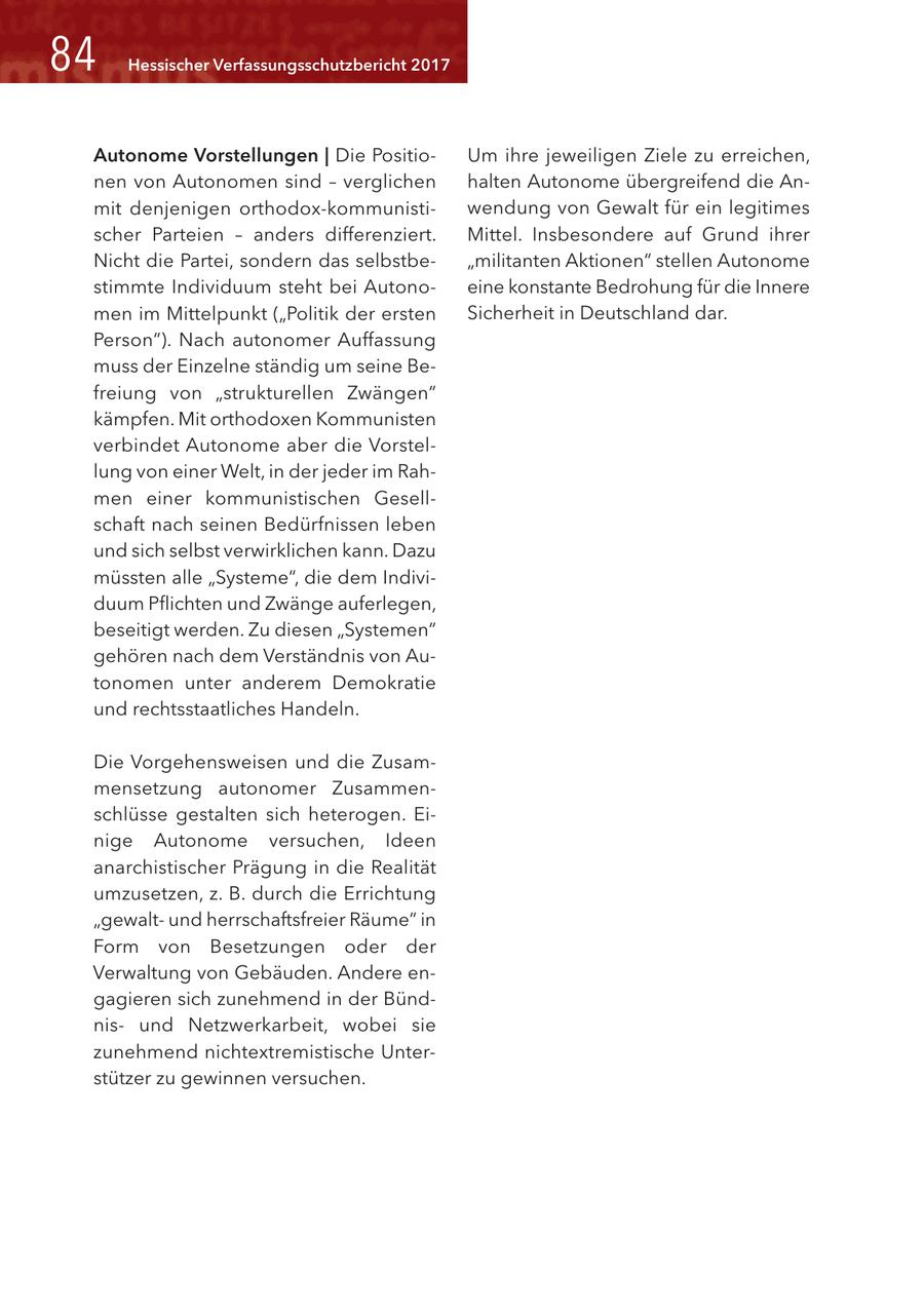 84 Hessischer Verfassungsschutzbericht 2017 Autonome Vorstellungen | Die PositioUm ihre jeweiligen Ziele zu erreichen, nen von Autonomen sind - verglichen halten Autonome übergreifend die Anmit denjenigen orthodox-kommunistiwendung von Gewalt für ein legitimes scher Parteien - anders differenziert. Mittel. Insbesondere auf Grund ihrer Nicht die Partei, sondern das selbstbe"militanten Aktionen" stellen Autonome stimmte Individuum steht bei Autonoeine konstante Bedrohung für die Innere men im Mittelpunkt ("Politik der ersten Sicherheit in Deutschland dar. Person"). Nach autonomer Auffassung muss der Einzelne ständig um seine Befreiung von "strukturellen Zwängen" kämpfen. Mit orthodoxen Kommunisten verbindet Autonome aber die Vorstellung von einer Welt, in der jeder im Rahmen einer kommunistischen Gesellschaft nach seinen Bedürfnissen leben und sich selbst verwirklichen kann. Dazu müssten alle "Systeme", die dem Individuum Pflichten und Zwänge auferlegen, beseitigt werden. Zu diesen "Systemen" gehören nach dem Verständnis von Autonomen unter anderem Demokratie und rechtsstaatliches Handeln. Die Vorgehensweisen und die Zusammensetzung autonomer Zusammenschlüsse gestalten sich heterogen. Einige Autonome versuchen, Ideen anarchistischer Prägung in die Realität umzusetzen, z. B. durch die Errichtung "gewaltund herrschaftsfreier Räume" in Form von Besetzungen oder der Verwaltung von Gebäuden. Andere engagieren sich zunehmend in der Bündnisund Netzwerkarbeit, wobei sie zunehmend nichtextremistische Unterstützer zu gewinnen versuchen.