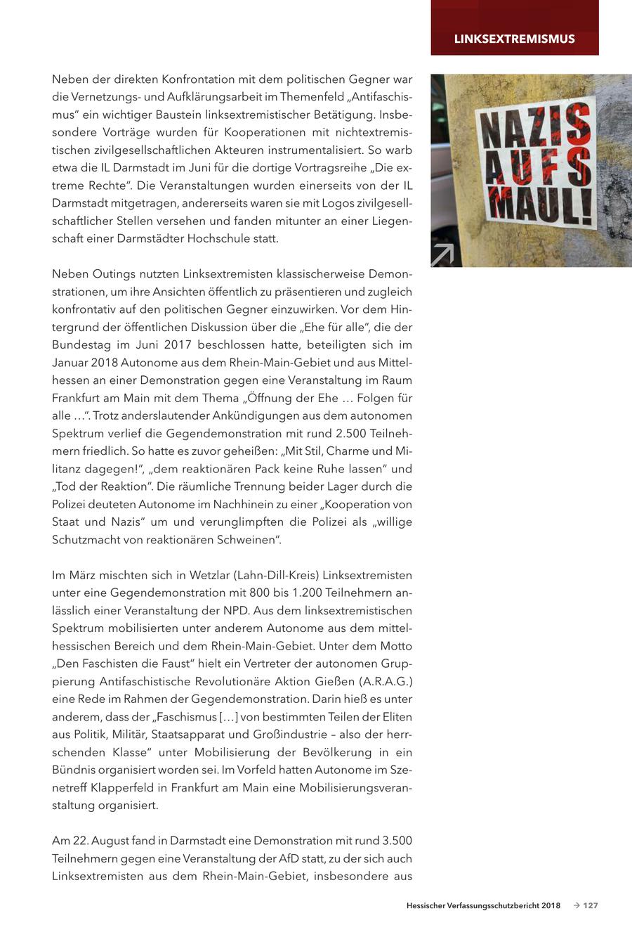 LINKSEXTREMISMUS Neben der direkten Konfrontation mit dem politischen Gegner war die Vernetzungsund Aufklärungsarbeit im Themenfeld "Antifaschismus" ein wichtiger Baustein linksextremistischer Betätigung. Insbesondere Vorträge wurden für Kooperationen mit nichtextremistischen zivilgesellschaftlichen Akteuren instrumentalisiert. So warb etwa die IL Darmstadt im Juni für die dortige Vortragsreihe "Die extreme Rechte". Die Veranstaltungen wurden einerseits von der IL Darmstadt mitgetragen, andererseits waren sie mit Logos zivilgesellschaftlicher Stellen versehen und fanden mitunter an einer Liegenschaft einer Darmstädter Hochschule statt. Neben Outings nutzten Linksextremisten klassischerweise Demon- / strationen, um ihre Ansichten öffentlich zu präsentieren und zugleich konfrontativ auf den politischen Gegner einzuwirken. Vor dem Hintergrund der öffentlichen Diskussion über die "Ehe für alle", die der Bundestag im Juni 2017 beschlossen hatte, beteiligten sich im Januar 2018 Autonome aus dem Rhein-Main-Gebiet und aus Mittelhessen an einer Demonstration gegen eine Veranstaltung im Raum Frankfurt am Main mit dem Thema "Öffnung der Ehe ... Folgen für alle ...". Trotz anderslautender Ankündigungen aus dem autonomen Spektrum verlief die Gegendemonstration mit rund 2.500 Teilnehmern friedlich. So hatte es zuvor geheißen: "Mit Stil, Charme und Militanz dagegen!", "dem reaktionären Pack keine Ruhe lassen" und "Tod der Reaktion". Die räumliche Trennung beider Lager durch die Polizei deuteten Autonome im Nachhinein zu einer "Kooperation von Staat und Nazis" um und verunglimpften die Polizei als "willige Schutzmacht von reaktionären Schweinen". Im März mischten sich in Wetzlar (Lahn-Dill-Kreis) Linksextremisten unter eine Gegendemonstration mit 800 bis 1.200 Teilnehmern anlässlich einer Veranstaltung der NPD. Aus dem linksextremistischen Spektrum mobilisierten unter anderem Autonome aus dem mittelhessischen Bereich und dem Rhein-Main-Gebiet. Unter dem Motto "Den Faschisten die Faust" hielt ein Vertreter der autonomen Gruppierung Antifaschistische Revolutionäre Aktion Gießen (A.R.A.G.) eine Rede im Rahmen der Gegendemonstration. Darin hieß es unter anderem, dass der "Faschismus [...] von bestimmten Teilen der Eliten aus Politik, Militär, Staatsapparat und Großindustrie - also der herrschenden Klasse" unter Mobilisierung der Bevölkerung in ein Bündnis organisiert worden sei. Im Vorfeld hatten Autonome im Szenetreff Klapperfeld in Frankfurt am Main eine Mobilisierungsveranstaltung organisiert. Am 22. August fand in Darmstadt eine Demonstration mit rund 3.500 Teilnehmern gegen eine Veranstaltung der AfD statt, zu der sich auch Linksextremisten aus dem Rhein-Main-Gebiet, insbesondere aus Hessischer Verfassungsschutzbericht 2018 - 127