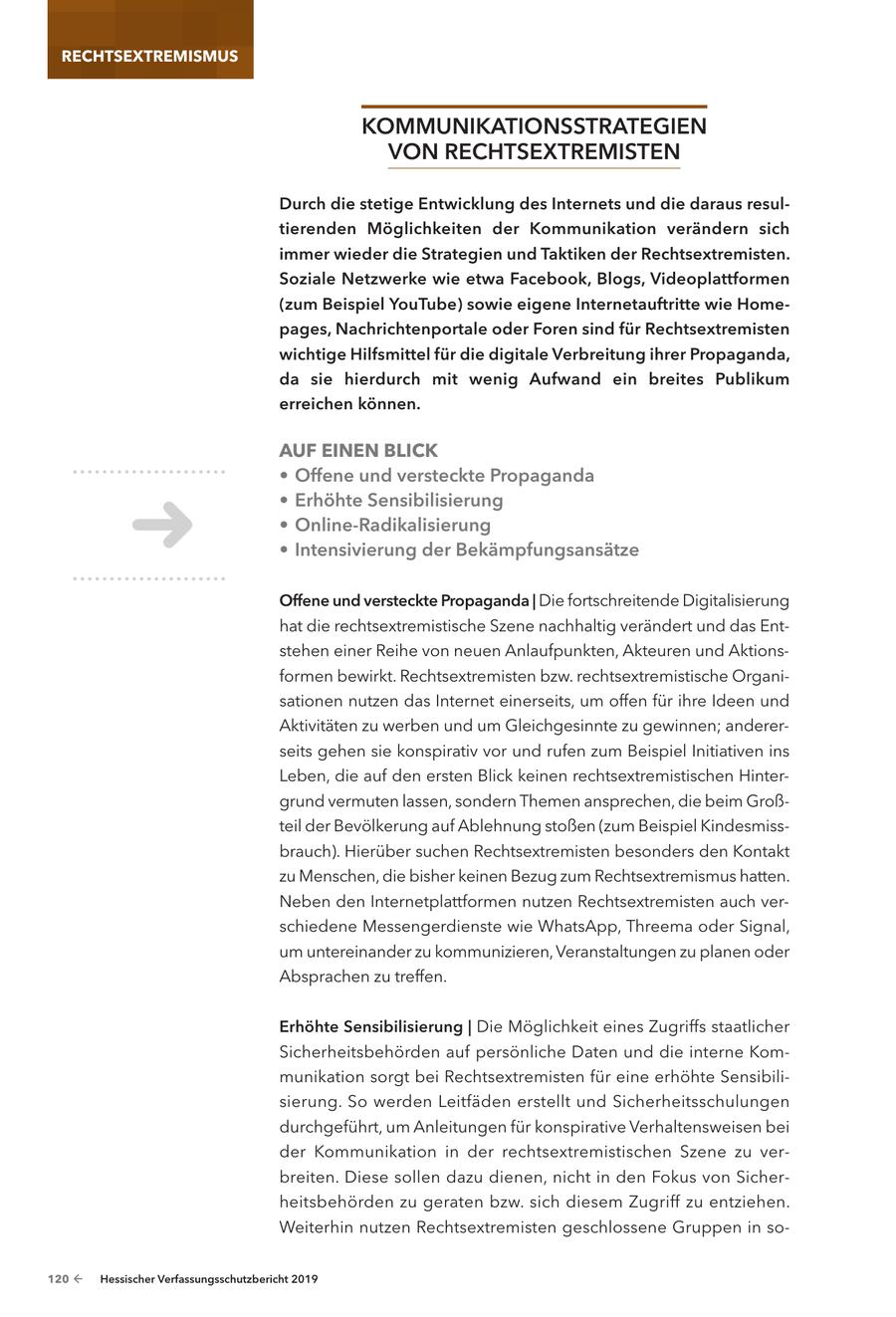 RECHTSEXTREMISMUS koMMunIkatIonSStRateGIen Von RecHtSextReMISten durch die stetige entwicklung des Internets und die daraus resultierenden Möglichkeiten der kommunikation verändern sich immer wieder die Strategien und taktiken der Rechtsextremisten. Soziale netzwerke wie etwa Facebook, Blogs, Videoplattformen (zum Beispiel youtube) sowie eigene Internetauftritte wie Homepages, nachrichtenportale oder Foren sind für Rechtsextremisten wichtige Hilfsmittel für die digitale Verbreitung ihrer Propaganda, da sie hierdurch mit wenig aufwand ein breites Publikum erreichen können. AUF EINEN BLICK * offene und versteckte Propaganda * erhöhte Sensibilisierung * online-Radikalisierung * Intensivierung der Bekämpfungsansätze offene und versteckte Propaganda | Die fortschreitende Digitalisierung hat die rechtsextremistische Szene nachhaltig verändert und das Entstehen einer Reihe von neuen Anlaufpunkten, Akteuren und Aktionsformen bewirkt. Rechtsextremisten bzw. rechtsextremistische Organisationen nutzen das Internet einerseits, um offen für ihre Ideen und Aktivitäten zu werben und um Gleichgesinnte zu gewinnen; andererseits gehen sie konspirativ vor und rufen zum Beispiel Initiativen ins Leben, die auf den ersten Blick keinen rechtsextremistischen Hintergrund vermuten lassen, sondern Themen ansprechen, die beim Großteil der Bevölkerung auf Ablehnung stoßen (zum Beispiel Kindesmissbrauch). Hierüber suchen Rechtsextremisten besonders den Kontakt zu Menschen, die bisher keinen Bezug zum Rechtsextremismus hatten. Neben den Internetplattformen nutzen Rechtsextremisten auch verschiedene Messengerdienste wie WhatsApp, Threema oder Signal, um untereinander zu kommunizieren, Veranstaltungen zu planen oder Absprachen zu treffen. erhöhte Sensibilisierung | Die Möglichkeit eines Zugriffs staatlicher Sicherheitsbehörden auf persönliche Daten und die interne Kommunikation sorgt bei Rechtsextremisten für eine erhöhte Sensibilisierung. So werden Leitfäden erstellt und Sicherheitsschulungen durchgeführt, um Anleitungen für konspirative Verhaltensweisen bei der Kommunikation in der rechtsextremistischen Szene zu verbreiten. Diese sollen dazu dienen, nicht in den Fokus von Sicherheitsbehörden zu geraten bzw. sich diesem Zugriff zu entziehen. Weiterhin nutzen Rechtsextremisten geschlossene Gruppen in so120 - Hessischer Verfassungsschutzbericht 2019