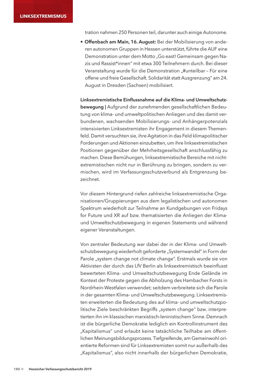 LINKSEXTREMISMUS tration nahmen 250 Personen teil, darunter auch einige Autonome. * offenbach am Main, 16. august: Bei der Mobilisierung von anderen autonomen Gruppen in Hessen unterstützt, führte die AUF eine Demonstration unter dem Motto "Go east! Gemeinsam gegen Nazis und Rassist*innen" mit etwa 300 Teilnehmern durch. Bei dieser Veranstaltung wurde für die Demonstration "#unteilbar - Für eine offene und freie Gesellschaft. Solidarität statt Ausgrenzung" am 24. August in Dresden (Sachsen) mobilisiert. Linksextremistische einflussnahme auf die klimaund umweltschutzbewegung | Aufgrund der zunehmenden gesellschaftlichen Bedeutung von klimaund umweltpolitischen Anliegen und des damit verbundenen, wachsenden Mobilisierungsund Anhängerpotenzials intensivierten Linksextremisten ihr Engagement in diesem Themenfeld. Damit versuchten sie, ihre Agitation in das Feld klimapolitischer Forderungen und Aktionen einzubetten, um ihre linksextremistischen Positionen gegenüber der Mehrheitsgesellschaft anschlussfähig zu machen. Diese Bemühungen, linksextremistische Bereiche mit nichtextremistischen nicht nur in Berührung zu bringen, sondern zu vermischen, wird im Verfassungsschutzverbund als Entgrenzung bezeichnet. Vor diesem Hintergrund riefen zahlreiche linksextremistische Organisationen/Gruppierungen aus dem legalistischen und autonomen Spektrum wiederholt zur Teilnahme an Kundgebungen von Fridays for Future und XR auf bzw. thematisierten die Anliegen der Klimaund Umweltschutzbewegung in eigenen Statements und während eigener Veranstaltungen. Von zentraler Bedeutung war dabei der in der Klimaund Umweltschutzbewegung wiederholt geforderte "Systemwandel" in Form der Parole "system change not climate change". Erstmals wurde sie von Aktivisten der durch das LfV Berlin als linksextremistisch beeinflusst bewerteten Klimaund Umweltschutzbewegung Ende Gelände im Kontext der Proteste gegen die Abholzung des Hambacher Forsts in Nordrhein-Westfalen verwendet; seitdem verbreitete sich die Parole in der gesamten Klimaund Umweltschutzbewegung. Linksextremisten erweiterten die Bedeutung des auf klimaund umweltschutzpolitische Ziele beschränkten Begriffs "system change" bzw. interpretierten ihn im klassischen marxistisch-leninistischem Sinne. Demnach ist die bürgerliche Demokratie lediglich ein Kontrollinstrument des "Kapitalismus" und erlaubt keine tatsächliche Teilhabe am öffentlichen Meinungsbildungsprozess. Tiefgreifende, am Gemeinwohl orientierte Reformen sind für Linksextremisten somit nur außerhalb des "Kapitalismus", also nicht innerhalb der bürgerlichen Demokratie, 180 - Hessischer Verfassungsschutzbericht 2019