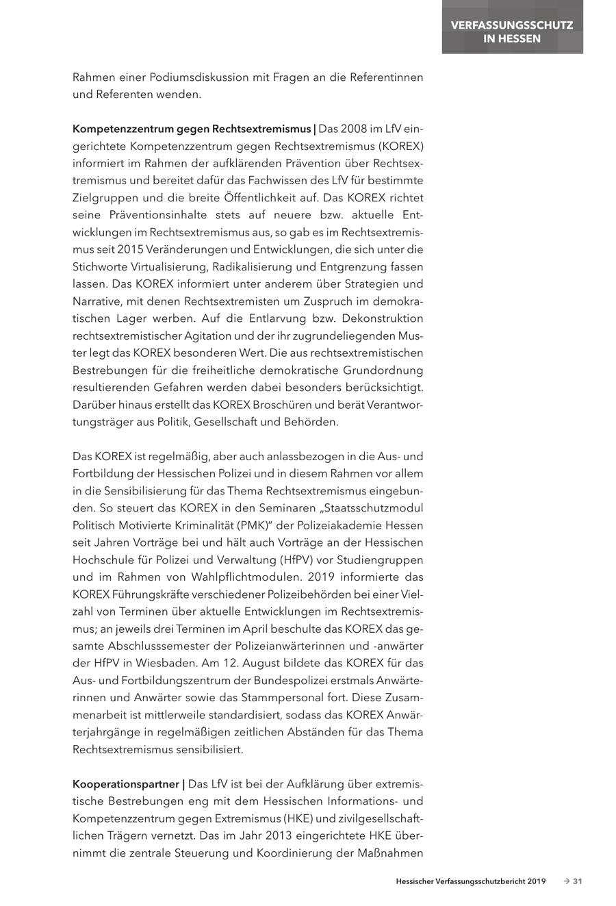 VERFASSUNGSSCHUTZ IN HESSEN Rahmen einer Podiumsdiskussion mit Fragen an die Referentinnen und Referenten wenden. kompetenzzentrum gegen Rechtsextremismus | Das 2008 im LfV eingerichtete Kompetenzzentrum gegen Rechtsextremismus (KOREX) informiert im Rahmen der aufklärenden Prävention über Rechtsextremismus und bereitet dafür das Fachwissen des LfV für bestimmte Zielgruppen und die breite Öffentlichkeit auf. Das KOREX richtet seine Präventionsinhalte stets auf neuere bzw. aktuelle Entwicklungen im Rechtsextremismus aus, so gab es im Rechtsextremismus seit 2015 Veränderungen und Entwicklungen, die sich unter die Stichworte Virtualisierung, Radikalisierung und Entgrenzung fassen lassen. Das KOREX informiert unter anderem über Strategien und Narrative, mit denen Rechtsextremisten um Zuspruch im demokratischen Lager werben. Auf die Entlarvung bzw. Dekonstruktion rechtsextremistischer Agitation und der ihr zugrundeliegenden Muster legt das KOREX besonderen Wert. Die aus rechtsextremistischen Bestrebungen für die freiheitliche demokratische Grundordnung resultierenden Gefahren werden dabei besonders berücksichtigt. Darüber hinaus erstellt das KOREX Broschüren und berät Verantwortungsträger aus Politik, Gesellschaft und Behörden. Das KOREX ist regelmäßig, aber auch anlassbezogen in die Ausund Fortbildung der Hessischen Polizei und in diesem Rahmen vor allem in die Sensibilisierung für das Thema Rechtsextremismus eingebunden. So steuert das KOREX in den Seminaren "Staatsschutzmodul Politisch Motivierte Kriminalität (PMK)" der Polizeiakademie Hessen seit Jahren Vorträge bei und hält auch Vorträge an der Hessischen Hochschule für Polizei und Verwaltung (HfPV) vor Studiengruppen und im Rahmen von Wahlpflichtmodulen. 2019 informierte das KOREX Führungskräfte verschiedener Polizeibehörden bei einer Vielzahl von Terminen über aktuelle Entwicklungen im Rechtsextremismus; an jeweils drei Terminen im April beschulte das KOREX das gesamte Abschlusssemester der Polizeianwärterinnen und -anwärter der HfPV in Wiesbaden. Am 12. August bildete das KOREX für das Ausund Fortbildungszentrum der Bundespolizei erstmals Anwärterinnen und Anwärter sowie das Stammpersonal fort. Diese Zusammenarbeit ist mittlerweile standardisiert, sodass das KOREX Anwärterjahrgänge in regelmäßigen zeitlichen Abständen für das Thema Rechtsextremismus sensibilisiert. kooperationspartner | Das LfV ist bei der Aufklärung über extremistische Bestrebungen eng mit dem Hessischen Informationsund Kompetenzzentrum gegen Extremismus (HKE) und zivilgesellschaftlichen Trägern vernetzt. Das im Jahr 2013 eingerichtete HKE übernimmt die zentrale Steuerung und Koordinierung der Maßnahmen Hessischer Verfassungsschutzbericht 2019 - 31