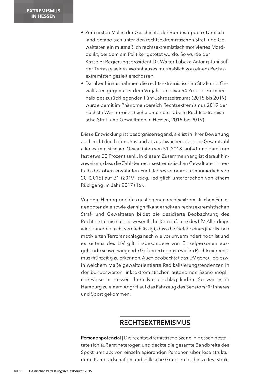 EXTREMISMUS IN HESSEN * Zum ersten Mal in der Geschichte der Bundesrepublik Deutschland befand sich unter den rechtsextremistischen Strafund Gewalttaten ein mutmaßlich rechtsextremistisch motiviertes Morddelikt, bei dem ein Politiker getötet wurde. So wurde der Kasseler Regierungspräsident Dr. Walter Lübcke Anfang Juni auf der Terrasse seines Wohnhauses mutmaßlich von einem Rechtsextremisten gezielt erschossen. * Darüber hinaus nahmen die rechtsextremistischen Strafund Gewalttaten gegenüber dem Vorjahr um etwa 64 Prozent zu. Innerhalb des zurückliegenden Fünf-Jahreszeitraums (2015 bis 2019) wurde damit im Phänomenbereich Rechtsextremismus 2019 der höchste Wert erreicht (siehe unten die Tabelle Rechtsextremistische Strafund Gewalttaten in Hessen, 2015 bis 2019). Diese Entwicklung ist besorgniserregend, sie ist in ihrer Bewertung auch nicht durch den Umstand abzuschwächen, dass die Gesamtzahl aller extremistischen Gewalttaten von 51 (2018) auf 41 und damit um fast etwa 20 Prozent sank. In diesem Zusammenhang ist darauf hinzuweisen, dass die Zahl der rechtsextremistischen Gewalttaten innerhalb des oben erwähnten Fünf-Jahreszeitraums kontinuierlich von 20 (2015) auf 31 (2019) stieg, lediglich unterbrochen von einem Rückgang im Jahr 2017 (16). Vor dem Hintergrund des gestiegenen rechtsextremistischen Personenpotenzials sowie der signifikant erhöhten rechtsextremistischen Strafund Gewalttaten bildet die dezidierte Beobachtung des Rechtsextremismus die wesentliche Kernaufgabe des LfV. Allerdings wird daneben nicht vernachlässigt, dass die Gefahr eines jihadistisch motivierten Terroranschlags nach wie vor unvermindert hoch ist und es seitens des LfV gilt, insbesondere von Einzelpersonen ausgehende schwerwiegende Gefahren (ebenso wie im Rechtsextremismus) frühzeitig zu erkennen. Auch beobachtet das LfV genau, ob bzw. in welchem Maße gewaltorientierte Radikalisierungstendenzen in der bundesweiten linksextremistischen autonomen Szene möglicherweise in Hessen ihren Niederschlag finden. So war es in Hamburg zu einem Angriff auf das Fahrzeug des Senators für Inneres und Sport gekommen. RecHtSextReMISMuS Personenpotenzial | Die rechtsextremistische Szene in Hessen gestaltete sich äußerst heterogen und deckte die gesamte Bandbreite des Spektrums ab: von einzeln agierenden Personen über lose strukturierte Kameradschaften und völkische Gruppen bis hin zu fest struk40 - Hessischer Verfassungsschutzbericht 2019