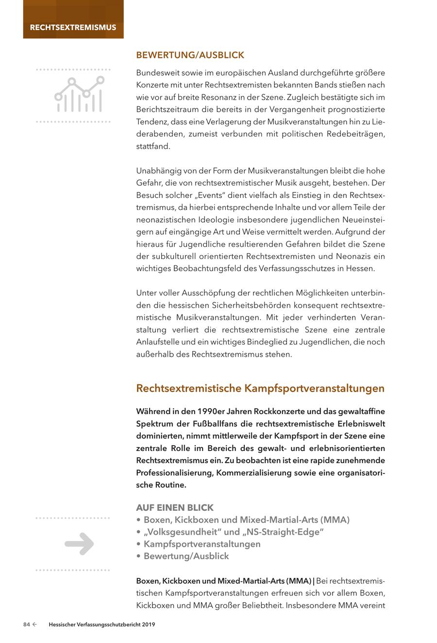 RECHTSEXTREMISMUS BeweRtunG/auSBLIck Bundesweit sowie im europäischen Ausland durchgeführte größere Konzerte mit unter Rechtsextremisten bekannten Bands stießen nach wie vor auf breite Resonanz in der Szene. Zugleich bestätigte sich im Berichtszeitraum die bereits in der Vergangenheit prognostizierte Tendenz, dass eine Verlagerung der Musikveranstaltungen hin zu Liederabenden, zumeist verbunden mit politischen Redebeiträgen, stattfand. Unabhängig von der Form der Musikveranstaltungen bleibt die hohe Gefahr, die von rechtsextremistischer Musik ausgeht, bestehen. Der Besuch solcher "Events" dient vielfach als Einstieg in den Rechtsextremismus, da hierbei entsprechende Inhalte und vor allem Teile der neonazistischen Ideologie insbesondere jugendlichen Neueinsteigern auf eingängige Art und Weise vermittelt werden. Aufgrund der hieraus für Jugendliche resultierenden Gefahren bildet die Szene der subkulturell orientierten Rechtsextremisten und Neonazis ein wichtiges Beobachtungsfeld des Verfassungsschutzes in Hessen. Unter voller Ausschöpfung der rechtlichen Möglichkeiten unterbinden die hessischen Sicherheitsbehörden konsequent rechtsextremistische Musikveranstaltungen. Mit jeder verhinderten Veranstaltung verliert die rechtsextremistische Szene eine zentrale Anlaufstelle und ein wichtiges Bindeglied zu Jugendlichen, die noch außerhalb des Rechtsextremismus stehen. Rechtsextremistische kampfsportveranstaltungen während in den 1990er Jahren Rockkonzerte und das gewaltaffine Spektrum der Fußballfans die rechtsextremistische erlebniswelt dominierten, nimmt mittlerweile der kampfsport in der Szene eine zentrale Rolle im Bereich des gewaltund erlebnisorientierten Rechtsextremismus ein. zu beobachten ist eine rapide zunehmende Professionalisierung, kommerzialisierung sowie eine organisatorische Routine. AUF EINEN BLICK * Boxen, kickboxen und Mixed-Martial-arts (MMa) * "Volksgesundheit" und "nS-Straight-edge" * kampfsportveranstaltungen * Bewertung/ausblick Boxen, kickboxen und Mixed-Martial-arts (MMa) | Bei rechtsextremistischen Kampfsportveranstaltungen erfreuen sich vor allem Boxen, Kickboxen und MMA großer Beliebtheit. Insbesondere MMA vereint 84 - Hessischer Verfassungsschutzbericht 2019