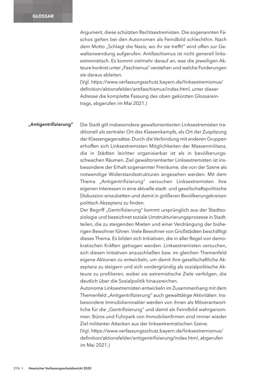 GLOSSAR Argument, diese schützten Rechtsextremisten. Die sogenannten Faschos gelten bei den Autonomen als Feindbild schlechthin. Nach dem Motto "Schlagt die Nazis, wo ihr sie trefft!" wird offen zur Gewaltanwendung aufgerufen. Antifaschismus ist nicht generell linksextremistisch. Es kommt vielmehr darauf an, was die jeweiligen Akteure konkret unter "Faschismus" verstehen und welche Forderungen sie daraus ableiten. (Vgl. https://www.verfassungsschutz.bayern.de/linksextremismus/ definition/aktionsfelder/antifaschismus/index.html, unter dieser Adresse die komplette Fassung des oben gekürzten Glossareintrags, abgerufen im Mai 2021.) "Antigentrifizierung" Die Stadt gilt insbesondere gewaltorientierten Linksextremisten traditionell als zentraler Ort des Klassenkampfs, als Ort der Zuspitzung der Klassengegensätze. Durch die Verbindung mit anderen Gruppen erhoffen sich Linksextremisten Möglichkeiten der Massenmilitanz, die in Städten leichter organisierbar ist als in bevölkerungsschwachen Räumen. Ziel gewaltorientierter Linksextremisten ist insbesondere der Erhalt sogenannter Freiräume, die von der Szene als notwendige Widerstandsstrukturen angesehen werden. Mit dem Thema "Antigentrifizierung" versuchen Linksextremisten ihre eigenen Interessen in eine aktuelle stadtund gesellschaftspolitische Diskussion einzubetten und damit in größeren Bevölkerungskreisen politisch Akzeptanz zu finden. Der Begriff "Gentrifizierung" kommt ursprünglich aus der Stadtsoziologie und bezeichnet soziale Umstrukturierungsprozesse in Stadtteilen, die zu steigenden Mieten und einer Verdrängung der bisherigen Bewohner führen. Viele Bewohner von Großstädten beschäftigt dieses Thema. Es bilden sich Initiativen, die in aller Regel von demokratischen Kräften getragen werden. Linksextremisten versuchen, sich diesen Initiativen anzuschließen bzw. im gleichen Themenfeld eigene Aktionen zu entwickeln, um damit ihre gesellschaftliche Akzeptanz zu steigern und sich vordergründig als sozialpolitische Akteure zu profilieren, wobei sie extremistische Ziele verfolgen, die deutlich über die Sozialpolitik hinausreichen. Autonome Linksextremisten entwickeln im Zusammenhang mit dem Themenfeld "Antigentrifizierung" auch gewalttätige Aktivitäten: Insbesondere Immobilienmakler werden von ihnen als Mitverantwortliche für die "Gentrifizierung" und damit als Feindbild wahrgenommen. Büros und Fuhrpark von Immobilienfirmen sind immer wieder Ziel militanter Attacken aus der linksextremistischen Szene. (Vgl. https://www.verfassungsschutz.bayern.de/linksextremismus/ definition/aktionsfelder/antigentrifizierung/index.html, abgerufen im Mai 2021.) 276 - Hessischer Verfassungsschutzbericht 2020