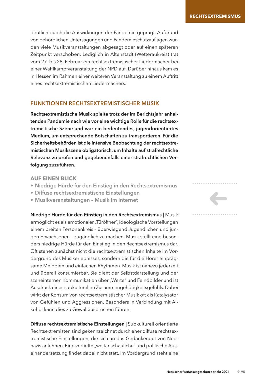 RECHTSEXTREMISMUS deutlich durch die Auswirkungen der Pandemie geprägt. Aufgrund von behördlichen Untersagungen und Pandemieschutzauflagen wurden viele Musikveranstaltungen abgesagt oder auf einen späteren Zeitpunkt verschoben. Lediglich in Altenstadt (Wetteraukreis) trat vom 27. bis 28. Februar ein rechtsextremistischer Liedermacher bei einer Wahlkampfveranstaltung der NPD auf. Darüber hinaus kam es in Hessen im Rahmen einer weiteren Veranstaltung zu einem Auftritt eines rechtsextremistischen Liedermachers. FUNKTIONEN RECHTSEXTREMISTISCHER MUSIK Rechtsextremistische Musik spielte trotz der im Berichtsjahr anhaltenden Pandemie nach wie vor eine wichtige Rolle für die rechtsextremistische Szene und war ein bedeutendes, jugendorientiertes Medium, um entsprechende Botschaften zu transportieren. Für die Sicherheitsbehörden ist die intensive Beobachtung der rechtsextremistischen Musikszene obligatorisch, um Inhalte auf strafrechtliche Relevanz zu prüfen und gegebenenfalls einer strafrechtlichen Verfolgung zuzuführen. AUF EINEN BLICK * Niedrige Hürde für den Einstieg in den Rechtsextremismus * Diffuse rechtsextremistische Einstellungen * Musikveranstaltungen - Musik im Internet Niedrige Hürde für den Einstieg in den Rechtsextremismus | Musik ermöglicht es als emotionaler "Türöffner", ideologische Vorstellungen einem breiten Personenkreis - überwiegend Jugendlichen und jungen Erwachsenen - zugänglich zu machen. Musik stellt eine besonders niedrige Hürde für den Einstieg in den Rechtsextremismus dar. Oft stehen zunächst nicht die rechtsextremistischen Inhalte im Vordergrund des Musikerlebnisses, sondern die für die Hörer einprägsame Melodien und einfachen Rhythmen. Musik ist nahezu jederzeit und überall konsumierbar. Sie dient der Selbstdarstellung und der szeneinternen Kommunikation über "Werte" und Feindbilder und ist Ausdruck eines subkulturellen Zusammengehörigkeitsgefühls. Dabei wirkt der Konsum von rechtsextremistischer Musik oft als Katalysator von Gefühlen und Aggressionen. Besonders in Verbindung mit Alkohol kann dies zu Gewaltausbrüchen führen. Diffuse rechtsextremistische Einstellungen | Subkulturell orientierte Rechtsextremisten sind gekennzeichnet durch eher diffuse rechtsextremistische Einstellungen, die sich an das Gedankengut von Neonazis anlehnen. Eine vertiefte "weltanschauliche" und politische Auseinandersetzung findet dabei nicht statt. Im Vordergrund steht eine Hessischer Verfassungsschutzbericht 2021 - 95