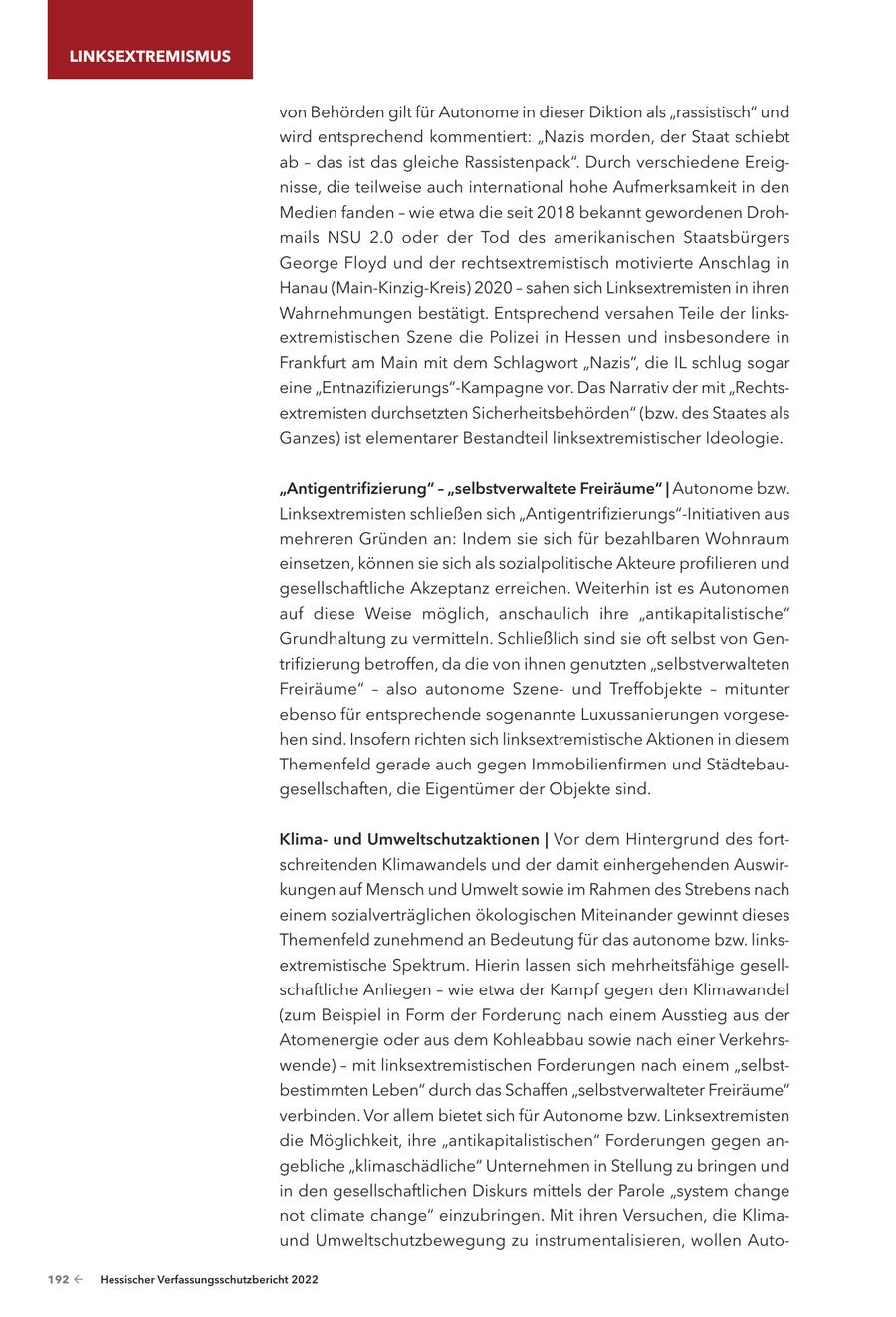 LINKSEXTREMISMUS von Behörden gilt für Autonome in dieser Diktion als "rassistisch" und wird entsprechend kommentiert: "Nazis morden, der Staat schiebt ab - das ist das gleiche Rassistenpack". Durch verschiedene Ereignisse, die teilweise auch international hohe Aufmerksamkeit in den Medien fanden - wie etwa die seit 2018 bekannt gewordenen Drohmails NSU 2.0 oder der Tod des amerikanischen Staatsbürgers George Floyd und der rechtsextremistisch motivierte Anschlag in Hanau (Main-Kinzig-Kreis) 2020 - sahen sich Linksextremisten in ihren Wahrnehmungen bestätigt. Entsprechend versahen Teile der linksextremistischen Szene die Polizei in Hessen und insbesondere in Frankfurt am Main mit dem Schlagwort "Nazis", die IL schlug sogar eine "Entnazifizierungs"-Kampagne vor. Das Narrativ der mit "Rechtsextremisten durchsetzten Sicherheitsbehörden" (bzw. des Staates als Ganzes) ist elementarer Bestandteil linksextremistischer Ideologie. "Antigentrifizierung" - "selbstverwaltete Freiräume" | Autonome bzw. Linksextremisten schließen sich "Antigentrifizierungs"-Initiativen aus mehreren Gründen an: Indem sie sich für bezahlbaren Wohnraum einsetzen, können sie sich als sozialpolitische Akteure profilieren und gesellschaftliche Akzeptanz erreichen. Weiterhin ist es Autonomen auf diese Weise möglich, anschaulich ihre "antikapitalistische" Grundhaltung zu vermitteln. Schließlich sind sie oft selbst von Gentrifizierung betroffen, da die von ihnen genutzten "selbstverwalteten Freiräume" - also autonome Szeneund Treffobjekte - mitunter ebenso für entsprechende sogenannte Luxussanierungen vorgesehen sind. Insofern richten sich linksextremistische Aktionen in diesem Themenfeld gerade auch gegen Immobilienfirmen und Städtebaugesellschaften, die Eigentümer der Objekte sind. Klimaund Umweltschutzaktionen | Vor dem Hintergrund des fortschreitenden Klimawandels und der damit einhergehenden Auswirkungen auf Mensch und Umwelt sowie im Rahmen des Strebens nach einem sozialverträglichen ökologischen Miteinander gewinnt dieses Themenfeld zunehmend an Bedeutung für das autonome bzw. linksextremistische Spektrum. Hierin lassen sich mehrheitsfähige gesellschaftliche Anliegen - wie etwa der Kampf gegen den Klimawandel (zum Beispiel in Form der Forderung nach einem Ausstieg aus der Atomenergie oder aus dem Kohleabbau sowie nach einer Verkehrswende) - mit linksextremistischen Forderungen nach einem "selbstbestimmten Leben" durch das Schaffen "selbstverwalteter Freiräume" verbinden. Vor allem bietet sich für Autonome bzw. Linksextremisten die Möglichkeit, ihre "antikapitalistischen" Forderungen gegen angebliche "klimaschädliche" Unternehmen in Stellung zu bringen und in den gesellschaftlichen Diskurs mittels der Parole "system change not climate change" einzubringen. Mit ihren Versuchen, die Klimaund Umweltschutzbewegung zu instrumentalisieren, wollen Auto192 - Hessischer Verfassungsschutzbericht 2022