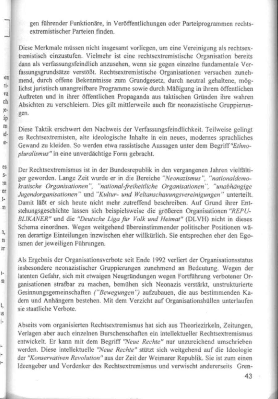 gen führender Funktionäre, in Veröffentlichungen oder Parteiprogrammen rechtsextremistischer Parteien finden. Diese Merkmale müssen nicht insgesamt vorliegen, um eine Vereinigung als rechtsextremistisch einzustufen. Vielmehr ist eine rechtsextremistische Organisation bereits dann als verfassungsfeindlich anzusehen, wenn sie gegen einzelne fundamentale Verfassungsgrundsätze verstößt. Rechtsextremistische Organisationen versuchen zunehmend, durch offene Bekenntnisse zum Grundgesetz, durch neutral gehaltene, möglichst juristisch unangreifbare Programme sowie durch Mäßigung in ihrem öffentlichen FBaB SmH 'Auftreten und in ihrer öffentlichen Propaganda aus taktischen Gründen ihre wahren 'Absichten zu verschleiern. Dies gilt mittlerweile auch für neonazistische Gruppierungen. Diese Taktik erschwert den Nachweis der Verfassungsfeindlichkeit. Teilweise gelingt es Rechtsextremisten, alte ideologische Inhalte in ein neues, modernes sprachliches 'Gewand zu kleiden. So werden etwa rassistische Aussagen unter dem Begriff "Eihnopluralismus" in eine unverdächtige Form gebracht, Der Rechtsextremismus ist in der Bundesrepublik in den vergangenen Jahren vielfälti'ger geworden. Lange Zeit wurde er in die Bereiche "Neonazismus", "nationaldemoBT BuerRZkratische Organisationen", "national-freiheitliche Organisationen", "unabhängige Jugendorganisationen" und "Kulturund Weltanschauungsvereinigungen" unterteilt. Damit läßt er sich heute nicht mehr zutreffend beschreiben. Auf Grund ihrer Entstehungsgeschichte lassen sich beispielsweise die größeren Organisationen "REPUBLIKANER" und die "Deutsche Liga für Volk und Heimat" (DLVH) nicht in dieses Schema einordnen. Wegen weitgehend übereinstimmender politischer Positionen wären derartige Einteilungen inzwischen eher willkürlich. Sie entsprechen eher den Egoismen der jeweiligen Führungen. Als Ergebnis der Organisationsverbote seit Ende 1992 verliert der Organisationsstatus insbesondere neonazistischer Gruppierungen zunehmend an Bedeutung. Wegen der latenten Gefahr, sich mit etwaigen Neugründungen wegen Fortführung verbotener Organisationen strafbar zu machen, bemühen sich Neonazis verstärkt, unstrukturierte Gesinnungsgemeinschaften ("Bewegungen") aufzubauen, die aus bestimmenden Kadern und Anhängern bestehen. Mit dem Verzicht auf Organisationshüllen unterlaufen sie staatliche Verbote. Abseits vom organisierten Rechtsextremismus hat sich aus Theoriezirkeln, Zeitungen, Verlagen aber auch einzelnen Burschenschaften ein intellektueller Rechtsextremismus entwickelt. Er kann mit dem Begriff "Neue Rechte" nur unzureichend umschrieben werden. Diese intellektuelle "Neue Rechte" stützt sich weitgehend auf die Ideologie der "Konservativen Revolution" aus der Zeit der Weimarer Republik. Sie ist zum einen Ideengeber und Vordenker des Rechtsextremismus und verwischt andererseits Gren43