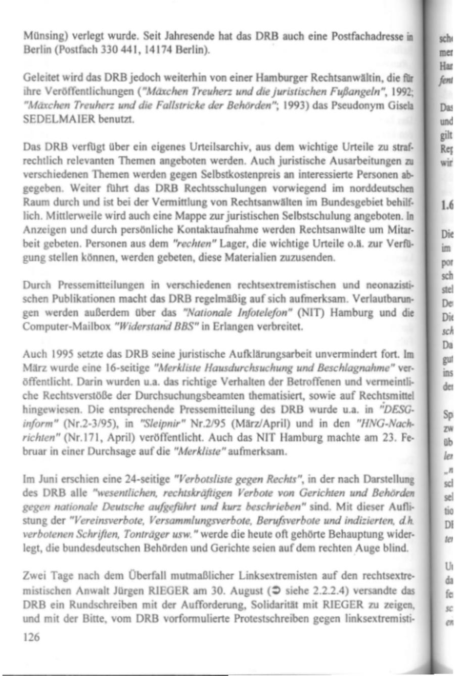 Münsing) verlegt wurde. Seit Jahresende hat das DRB auch eine Postfachadressei Berlin (Postfach 330 441, 14174 Berlin). Geleitet wird das DRB jedoch weiterhin von einer Hamburger Rechtsanwältin, die für ihre Veröffentlichungen ("Mäxchen Treuherz und die juristischen Fußangeln", 1992, "Mäxchen Treuherzund die Fallstricke der Behörden", 1993) das Pseudonym Gisela SEDELMAIER benutzt. Das DRB verfügt über ein eigenes Urteilsarchiv, aus dem wichtige Urteile zu strafrechtlich relevanten Themen angeboten werden. Auch juristische Ausarbeitungen zu verschiedenenThemen werden gegen Selbstkostenpreis an interessierte Personenabgegeben. Weiter führt das DRB Rechtsschulungen vorwiegend im norddeutschen RE Raum durch und ist bei der Vermittlung von Rechtsanwälten im Bundesgebiet behilflich. Mittlerweile wird auch eine Mappe zur juristischen Selbstschulung angeboten. In 'Anzeigen und durch persönliche Kontaktaufnahme werden Rechtsanwälte um Mitarbeit gebeten. Personen aus dem "rechten" Lager, die wichtige Urteile o.4. zur Verfügung stellen können, werden gebeten, diese Materialien zuzusenden. Durch Pressemitteilungen in verschiedenen rechtsextremistischen und neonazistischen Publikationen macht das DRB regelmäßigaufsich aufmerksam. VerlautbarunZFEB gen werden außerdem über das "Nationale Infotelefon" (NIT) Hamburg und die Computer-Mailbox "Widerstand BBS" in Erlangen verbreitet. Auch 1995 setzte das DRB seine juristische Aufklärungsarbeit unvermindert fort. Im März wurde eine 16-seitige "Merkliste Hausdurchsuchung und Beschlagnahme" veröffentlicht. Darin wurden u.a. das richtige Verhalten der Betroffenen und vermeintliche Rechtsverstöße der Durchsuchungsbeamten thematisiert, sowie auf Rechtsmittel hingewiesen. Die entsprechende Pressemitteilung des DRB wurde u.a. in "DESGinform" (Nr.2-3/95), in "Sleipnir" Nr.2/95 (März/April) und in den "HNG-Nachrichten" (Nr.171, April) veröffentlicht. Auch das NIT Hamburg machte am 23. Februar in einer Durchsageauf die "Merkliste" aufmerksam. Im Juni erschien eine 24-seitige "Verbotsliste gegen Rechts", in der nach Darstellung des DRB alle "wesentlichen, rechtskräfiigen Verbote von Gerichten und Behörden gegen nationale Deutsche aufgeführt und kurz beschrieben" sind. Mit dieser Auflistung der "Vereinsverbote, Versammlungsverbote, Berufsverbote und indizierten, dh verbotenen Schriften, Tonträger usw." werde die heute oft gehörte Behauptung widerlegt, die bundesdeutschen Behörden und Gerichte seien auf dem rechten Auge blind. Zwei Tage nach dem Überfall mutmaßlicher Linksextremisten auf den rechtsextremistischen Anwalt Jürgen RIEGER am 30. August (9 siche 2.2.2.4) versandte das DRB ein Rundschreiben mit der Aufforderung, Solidarität mit RIEGER zu zeigen, und mit der Bitte, vom DRB vorformulierte Protestschreiben gegen linksextremisti126 se