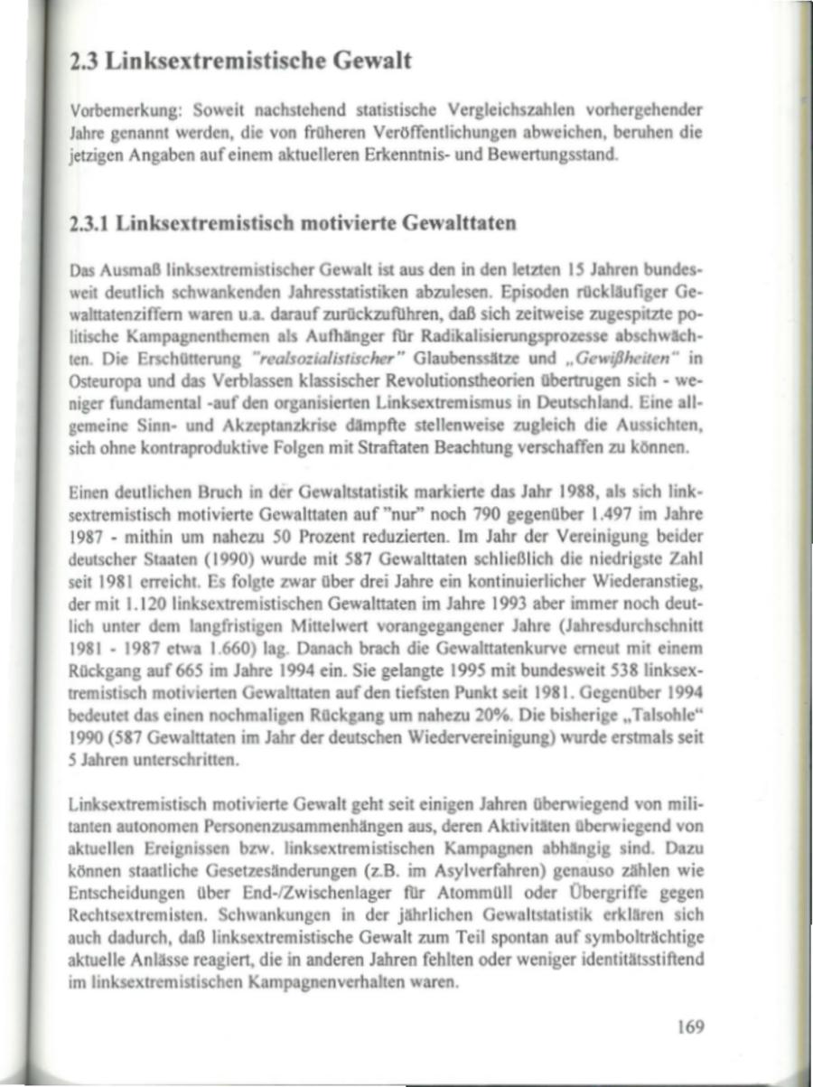 2.3 Linksextremistische Gewalt Vorbemerkung: Soweit nachstehend statistische Vergleichszahlen vorhergehender Jahre genannt werden, die von früheren Veröffentlichungen abweichen, beruhen die jetzigen Angaben auf einem aktuelleren Erkenntnisund Bewertungsstand. 2.3.1 Linksextremistisch motivierte Gewalttaten Das Ausmaß linksextremistischer Gewalt ist aus den in den letzten 15 Jahren bundesweit deutlich schwankenden Jahresstatistiken abzulesen. Episoden rückläufiger Gewalttatenziffern waren u.a. darauf zurückzuführen, daß sich zeitweise zugespitzte politische Kampagnenthemen als Aufhänger für Radikalisierungsprozesse abschwächten. Die Erschütterung "realsozialistischer" Glaubenssätze und "Gewißheiten" in Osteuropa und das Verblassen klassischer Revolutionstheorien übertrugen sich - weniger fundamental -auf den organisierten Linksextremismus in Deutschland. Eine allgemeine Sinnund Akzeptanzkrise dämpfte stellenweise zugleich die Aussichten, sich ohne kontraproduktive Folgen mit Straftaten Beachtung verschaffen zu können. Einen deutlichen Bruch in der Gewaltstatistik markierte das Jahr 1988, als sich linksextremistisch motivierte Gewalttaten auf "nur" noch 790 gegenüber 1.497 im Jahre 1987 - mithin um nahezu 50 Prozent reduzierten. Im Jahr der Vereinigung beider deutscher Staaten (1990) wurde mit 587 Gewalttaten schließlich die niedrigste Zahl seit 1981 erreicht. Es folgte zwar über drei Jahre ein kontinuierlicher Wiederanstieg, dermit 1.120 linksextremistischen Gewalttaten im Jahre 1993 aber immer noch deutlich unter dem langfristigen Mittelwert vorangegangener Jahre (Jahresdurchschnitt 1981 - 1987 etwa 1.660) lag. Danach brach die Gewalttatenkurve erneut mit einem Rückgang auf 665 im Jahre 1994 ein. Sie gelangte 1995 mit bundesweit 538 linksextremistisch motivierten Gewalttatenaufden tiefsten Punkt seit 1981. Gegenüber 1994 bedeutet das einen nochmaligen Rückgang um nahezu 20%. Die bisherige "Talsohle" 1990 (587 Gewalttaten im Jahr der deutschen Wiedervereinigung) wurde erstmals seit 5 Jahren unterschritten. Linksextremistisch motivierte Gewalt geht seit einigen Jahren überwiegend von militanten autonomen Personenzusammenhängen aus, deren Aktivitäten überwiegend von aktuellen Ereignissen bzw. linksextremistischen Kampagnen abhängig sind. Dazu können staatliche Gesetzesänderungen (z.B. im Asylverfahren) genauso zählen wie Entscheidungen über End-/Zwischenlager für Atommüll oder Übergriffe gegen Rechtsextremisten. Schwankungen in der jährlichen Gewaltstatistik erklären sich auch dadurch, daß linksextremistische Gewalt zum Teil spontan auf symbolträichtige aktuelle Anlässe reagiert, die in anderen Jahren fehlten oder weniger identitätsstiftend im linksextremistischen Kampagnenverhalten waren. 169