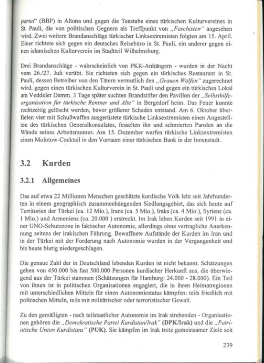 'parte' (BBP) in Altona und gegen die Teestube eines türkischen Kulturvereines in St. Pauli, die von politischen Gegnern als Treffpunkt von "Faschisten" angesehen wird. Zwei weitere Brandanschläge türkischer Linksextremisten folgten am 15. April. Einer richtete sich gegen ein deutsches Reisebüro in St. Pauli, ein anderer gegen einen islamischen Kulturverein im Stadtteil Wilhelmsburg. Drei Brandanschläge - wahrscheinlich von PKK-Anhängern - wurden in der Nacht vom 26./27. Juli verübt. Sie richteten sich gegen ein türkisches Restaurant in St. Pauli, dessen Betreiber von den Tätern vermutlich den "Grauen Wölfen" zugerechnet wird, gegen einen türkischen Kulturverein in St. Pauli und gegen ein türkisches Lokal am Veddeler Damm. 3 Tage später suchten Brandstifter den Pavillon der "Selbsthilfeorganisation für türkische Rentner und Alte" in Bergedorf heim. Das Feuer konnte rechtzeitig gelöscht werden, bevor größerer Schaden entstand. Am 6. Oktober überfielen vier mit Schußwaffen ausgerüstete türkische Linksextremisten einen Angestellten des türkischen Generalkonsulates, fesselten ihn und schmierten Parolen an die Wände seines Arbeitsraumes. Am 15. Dezember warfen türkische Linksextremisten 'einen Molotow-Cocktail in den Vorraum einer türkischen Bank in der Innenstadt. 3.2 Kurden 3.2.1 Allgemeines Dasauf etwa 22 Millionen Menschen geschätzte kurdische Volk lebt seit Jahrhunderten in einem geographisch zusammenhängenden Siedlungsgebiet, das sich heute auf Territorien der Türkei (ca. 12 Mio.), Irans (ca. 5 Mio.), Iraks (ca. 4 Mio.), Syriens (ca. 1 Mio.) und Armeniens (ca. 20.000 ) erstreckt. Im Irak leben Kurden seit 1991 in einer UNO-Schutzzone in faktischer Autonomie, allerdings ohne vertragliche Anerkennung seitens der irakischen Führung. Bewaffnete Aufstände der Kurden im Iran und in der Türkei mit der Forderung nach Autonomie wurden in der Vergangenheit und bis heute blutig niedergeschlagen. Die genaue Zahl der in Deutschland lebenden Kurden ist nicht bekannt. Schätzungen 'gehen von 450.000 bis fast 500.000 Personen kurdischer Herkunft aus, die überwiegend aus der Türkei stammen (Schätzungen für Hamburg: 24.000 - 28.000). Ein Teil von ihnen ist in politischen Organisationen engagiert, die in ihren Heimatregionen mit unterschiedlichen Mitteln für einen Autonomiestatus kämpfen: teils friedlich mit politischen Mitteln, teils mit militärischer oder terroristischer Gewalt. Zu den gemäßigten - nach teilstaatlicher Autonomie im Irak strebenden - Organisationen gehören die "Demokratische Partei Kurdistan/Irak" (DPK/Irak) und die "Parri'otische Union Kurdistans" (PUK). Sie kämpfen im Irak trotz gemeinsamer Ziele seit 239