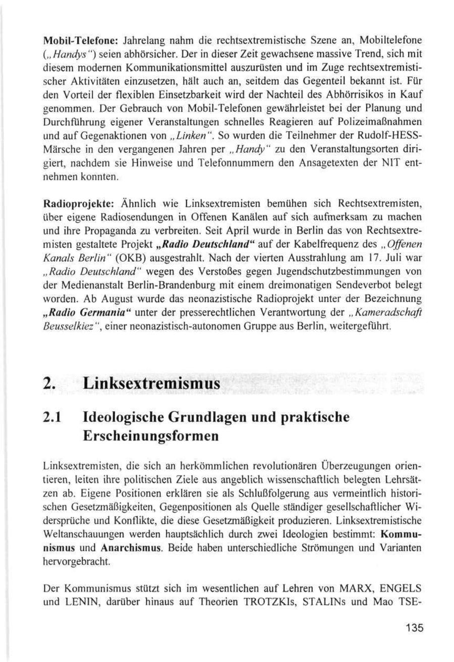Mobil-Telefone: Jahrelang nahm die rechtsextremistische Szene an, Mobiltelefone (" Handys ") seien abhörsicher. Der in dieser Zeit gewachsene massive Trend, sich mit diesem modernen Kommunikationsmittel auszurüsten und im Zuge rechtsextremistischer Aktivitäten einzusetzen, hält auch an, seitdem das Gegenteil bekannt ist. Für den Vorteil der flexiblen Einsetzbarkeit wird der Nachteil des Abhörrisikos in Kauf genommen. Der Gebrauch von Mobil-Telefonen gewährleistet bei der Planung und Durchfuhrung eigener Veranstaltungen schnelles Reagieren auf Polizeimaßnahmen und auf Gegenaktionen von "Linken". So wurden die Teilnehmer der Rudolf-HESSMärsche in den vergangenen Jahren per "Handy" zu den Veranstaltungsorten dirigiert, nachdem sie Hinweise und Telefonnummern den Ansagetexten der NIT entnehmen konnten. Radioprojekte: Ähnlich wie Linksextremisten bemühen sich Rechtsextremisten, über eigene Radiosendungen in Offenen Kanälen auf sich aufmerksam zu machen und ihre Propaganda zu verbreiten. Seit April wurde in Berlin das von Rechtsextremisten gestaltete Projekt "Radio Deutschland" auf der Kabelfrequenz des " Offenen Kanals Berlin " (OKB) ausgestrahlt. Nach der vierten Ausstrahlung am 17. Juli war "Radio Deutschland" wegen des Verstoßes gegen Jugendschutzbestimmungen von der Medienanstalt Berlin-Brandenburg mit einem dreimonatigen Sendeverbot belegt worden. Ab August wurde das neonazistische Radioprojekt unter der Bezeichnung "Radio Germania" unter der presserechtlichen Verantwortung der "Kameradschaft Beusselkiez", einer neonazistisch-autonomen Gruppe aus Berlin, weitergeführt. 2. Linksextremismus 2.1 Ideologische Grundlagen und praktische Erscheinungsformen Linksextremisten, die sich an herkömmlichen revolutionären Überzeugungen orientieren, leiten ihre politischen Ziele aus angeblich wissenschaftlich belegten Lehrsätzen ab. Eigene Positionen erklären sie als Schlußfolgerung aus vermeintlich historischen Gesetzmäßigkeiten, Gegenpositionen als Quelle ständiger gesellschaftlicher Widersprüche und Konflikte, die diese Gesetzmäßigkeit produzieren. Linksextremistische Weltanschauungen werden hauptsächlich durch zwei Ideologien bestimmt: Kommunismus und Anarchismus. Beide haben unterschiedliche Strömungen und Varianten hervorgebracht. Der Kommunismus stützt sich im wesentlichen auf Lehren von MARX, ENGELS und LENIN, darüber hinaus auf Theorien TROTZKIS, STALINs und Mao TSE135