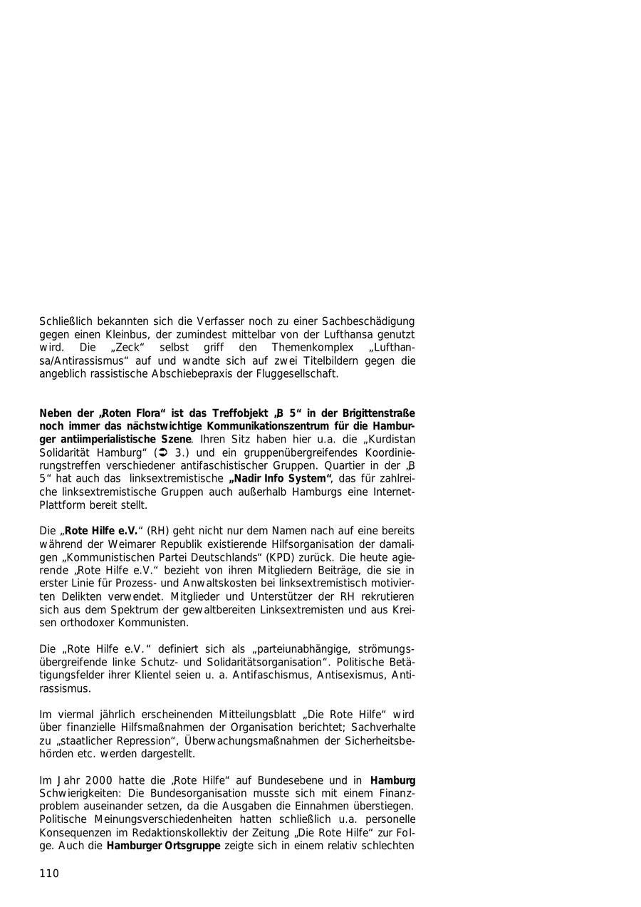 Schließlich bekannten sich die Verfasser noch zu einer Sachbeschädigung gegen einen Kleinbus, der zumindest mittelbar von der Lufthansa genutzt wird. Die "Zeck" selbst griff den Themenkomplex "Lufthansa/Antirassismus" auf und wandte sich auf zwei Titelbildern gegen die angeblich rassistische Abschiebepraxis der Fluggesellschaft. Neben der "Roten Flora" ist das Treffobjekt "B 5" in der Brigittenstraße noch immer das nächstwichtige Kommunikationszentrum für die Hamburger antiimperialistische Szene. Ihren Sitz haben hier u.a. die "Kurdistan Solidarität Hamburg" (Ü 3.) und ein gruppenübergreifendes Koordinierungstreffen verschiedener antifaschistischer Gruppen. Quartier in der "B 5" hat auch das linksextremistische "Nadir Info System", das für zahlreiche linksextremistische Gruppen auch außerhalb Hamburgs eine InternetPlattform bereit stellt. Die "Rote Hilfe e.V." (RH) geht nicht nur dem Namen nach auf eine bereits während der Weimarer Republik existierende Hilfsorganisation der damaligen "Kommunistischen Partei Deutschlands" (KPD) zurück. Die heute agierende "Rote Hilfe e.V." bezieht von ihren Mitgliedern Beiträge, die sie in erster Linie für Prozessund Anwaltskosten bei linksextremistisch motivierten Delikten verwendet. Mitglieder und Unterstützer der RH rekrutieren sich aus dem Spektrum der gewaltbereiten Linksextremisten und aus Kreisen orthodoxer Kommunisten. Die "Rote Hilfe e.V." definiert sich als "parteiunabhängige, strömungsübergreifende linke Schutzund Solidaritätsorganisation". Politische Betätigungsfelder ihrer Klientel seien u. a. Antifaschismus, Antisexismus, Antirassismus. Im viermal jährlich erscheinenden Mitteilungsblatt "Die Rote Hilfe" wird über finanzielle Hilfsmaßnahmen der Organisation berichtet; Sachverhalte zu "staatlicher Repression", Überwachungsmaßnahmen der Sicherheitsbehörden etc. werden dargestellt. Im Jahr 2000 hatte die "Rote Hilfe" auf Bundesebene und in Hamburg Schwierigkeiten: Die Bundesorganisation musste sich mit einem Finanzproblem auseinander setzen, da die Ausgaben die Einnahmen überstiegen. Politische Meinungsverschiedenheiten hatten schließlich u.a. personelle Konsequenzen im Redaktionskollektiv der Zeitung "Die Rote Hilfe" zur Folge. Auch die Hamburger Ortsgruppe zeigte sich in einem relativ schlechten 110