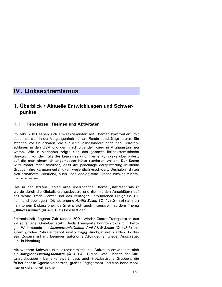 IV. Linksextremismus 1. Überblick / Aktuelle Entwicklungen und Schwerpunkte 1.1 Tendenzen, Themen und Aktivitäten Im Jahr 2001 sahen sich Linksextremisten mit Themen konfrontiert, mit denen sie sich in der Vergangenheit nur am Rande beschäftigt hatten. Sie standen vor Situationen, die für viele insbesondere nach den Terroranschlägen in den USA und dem nachfolgenden Krieg in Afghanistan neu waren. Wie in Vorjahren zeigte sich das gesamte linksextremistische Spektrum von der Fülle der Ereignisse und Themenkomplexe überfordert, auf die man eigentlich angemessen hätte reagieren wollen. Der Szene wird immer mehr bewusst, dass die jahrelange Zersplitterung in kleine Gruppen ihre Kampagnenfähigkeit wesentlich erschwert. Deshalb mehrten sich ernsthafte Versuche, auch über ideologische Gräben hinweg zusammenzuarbeiten. Das in den letzten Jahren alles überragende Thema "Antifaschismus" wurde durch die Globalisierungsdebatte und die mit den Anschlägen auf das World Trade Center und das Pentagon verbundenen Ereignisse zunehmend überlagert. Die autonome Antifa-Szene (2 4.3.2) setzte sich in internen Diskussionen dafür ein, sich auch intensiver mit dem Thema "Antirassismus" (2 4.3.1) zu beschäftigen. Erstmals seit längerer Zeit fanden 2001 wieder Castor-Transporte in das Zwischenlager Gorleben statt. Beide Transporte konnten trotz z.T. heftigen Widerstands der /inksextremistischen Anti-AKW-Szene (2 4.3.3) mit einem großen Polizeiaufgebot relativ zügig durchgeführt werden. In diesem Zusammenhang begingen autonome Atomgegner wieder Anschläge, u.a. in Hamburg. Als weiterer Schwerpunkt linksextremistischer Agitation entwickelte sich die Antiglobalisierungsdebatte (2 4.3.4). Hierbei war - neben der Militanzdiskussion - bemerkenswert, dass auch trotzkistische Gruppen, die früher eher in Agonie verharrten, großes Engagement und eine hohe Mobilisierungsfähigkeit zeigten. 161