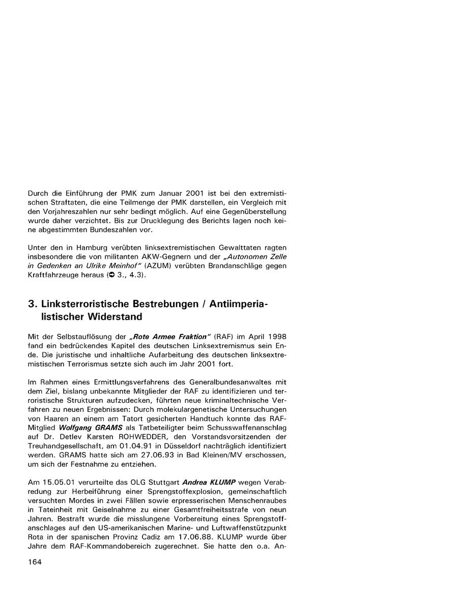 Durch die Einführung der PMK zum Januar 2001 ist bei den extremistischen Straftaten, die eine Teilmenge der PMK darstellen, ein Vergleich mit den Vorjahreszahlen nur sehr bedingt möglich. Auf eine Gegenüberstellung wurde daher verzichtet. Bis zur Drucklegung des Berichts lagen noch keine abgestimmten Bundeszahlen vor. Unter den in Hamburg verübten linksextremistischen Gewalttaten ragten insbesondere die von militanten AKW-Gegnern und der "Autonomen Zelle in Gedenken an Ulrike Meinhof" (AZUM) verübten Brandanschläge gegen Kraftfahrzeuge heraus ((c) 3., 4.3). 3. Linksterroristische Bestrebungen / Antiimperialistischer Widerstand Mit der Selbstauflösung der "Rote Armee Fraktion" {RAF) im April 1998 fand ein bedrückendes Kapitel des deutschen Linksextremismus sein Ende. Die juristische und inhaltliche Aufarbeitung des deutschen linksextremistischen Terrorismus setzte sich auch im Jahr 2001 fort. Im Rahmen eines Ermittlungsverfahrens des Generalbundesanwaltes mit dem Ziel, bislang unbekannte Mitglieder der RAF zu identifizieren und terroristische Strukturen aufzudecken, führten neue kriminaltechnische Verfahren zu neuen Ergebnissen: Durch molekulargenetische Untersuchungen von Haaren an einem am Tatort gesicherten Handtuch konnte das RAFMitglied Wolfgang GRAMS als Tatbeteiligter beim Schusswaffenanschlag auf Dr. Detlev Karsten ROHWEDDER, den Vorstandsvorsitzenden der Treuhandgesellschaft, am 01.04.91 in Düsseldorf nachträglich identifiziert werden. GRAMS hatte sich am 27.06.93 in Bad Kleinen/MV erschossen, um sich der Festnahme zu entziehen. Am 15.05.01 verurteilte das OLG Stuttgart Andrea KLUMP wegen Verabredung zur Herbeiführung einer Sprengstoffexplosion, gemeinschaftlich versuchten Mordes in zwei Fällen sowie erpresserischen Menschenraubes in Tateinheit mit Geiselnahme zu einer Gesamtfreiheitsstrafe von neun Jahren. Bestraft wurde die misslungene Vorbereitung eines Sprengstoffanschlages auf den US-amerikanischen Marineund Luftwaffenstützpunkt Rota in der spanischen Provinz Cadiz am 17.06.88. KLUMP wurde über Jahre dem RAF-Kommandobereich zugerechnet. Sie hatte den o.a. An164