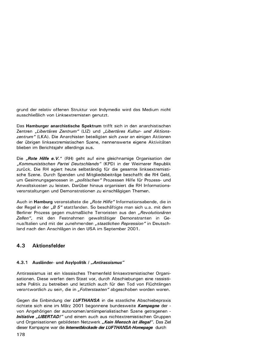 grund der relativ offenen Struktur von Indymedia wird das Medium nicht ausschließlich von Linksextremisten genutzt. Das Hamburger anarchistische Spektrum trifft sich in den anarchistischen Zentren "Libertäres Zentrum" (LIZ) und "Libertäres Kulturund Aktionszentrum" (LKA). Die Anarchisten beteiligten sich zwar an einigen Aktionen der übrigen linksextremistischen Szene, nennenswerte eigene Aktivitäten blieben im Berichtsjahr allerdings aus. Die "Rote Hilfe e.V." (RH) geht auf eine gleichnamige Organisation der "Kommunistischen Partei Deutschlands" (KPD) in der Weimarer Republik zurück. Die RH agiert heute selbständig für die gesamte linksextremistische Szene. Durch Spenden und Mitgliedsbeiträge beschafft die RH Geld, um Gesinnungsgenossen in "politischen" Prozessen Hilfe für Prozessund Anwaltskosten zu leisten. Darüber hinaus organisiert die RH Informationsveranstaltungen und Demonstrationen zu einschlägigen Themen. Auch in Hamburg veranstaltete die "Rote Hilfe" Informationsabende, die in der Regel in der "B 5" stattfanden. So beschäftigte man sich u.a. mit dem Berliner Prozess gegen mutmaßliche Terroristen aus den "Revolutionären Zellen", mit den Festnahmen gewalttätiger Demonstranten in Genua/ltalien und mit der zunehmenden "staatlichen Repression" in Deutschland nach den Anschlägen in den USA im September 2001. 4.3 Aktionsfelder 4.3.1 Ausländerund Asylpolitik / "Antirassismus" Antirassismus ist ein klassisches Themenfeld linksextremistischer Organisationen. Diese werfen dem Staat vor, durch Abschiebungen eine rassistische Politik zu betreiben und letztlich auch für den Tod von Flüchtlingen verantwortlich zu sein, die in "Folterstaaten" abgeschoben worden waren. Gegen die Einbindung der LUFTHANSA in die staatliche Abschiebepraxis richtete sich eine im März 2001 begonnene bundesweite Kampagne der - von Angehörigen der autonomen/antiimperialistischen Szene getragenen - Initiative "LIBERTAD!" und einem auch aus nichtextremistischen Gruppen und Organisationen gebildeten Netzwerk "Kein Mensch ist illegal". Das Ziel dieser Kampagne war die /nternetblockade der LUFTHANSA-Homepage durch 178