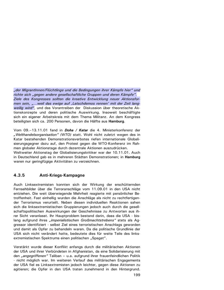 "der Migrantinnen/Flüchtlinge und die Bedingungen ihrer Kämpfe hier" und richte sich "gegen andere gesellschaftliche Gruppen und deren Kämpfe". Ziele des Kongresses sollten die kreative Entwicklung neuer Aktionsformen sein, "...weil das ewige auf 'Latschdemos rennen' mit der Zeit langweilig wird", und das Vorantreiben der Diskussion über theoretische Aktionskonzepte und deren politische Auswirkung. Insoweit beschäftigte sich ein eigener Arbeitskreis mit dem Thema Militanz. An dem Kongress beteiligten sich ca. 200 Personen, davon die Hälfte aus Hamburg. Vom 09.-13.11.01 fand in Doha / Katar die 4. Ministerkonferenz der "Welthandelsorganisation" (WTO) statt. Wohl nicht zuletzt wegen des in Katar bestehenden Demonstrationsverbotes riefen internationale Globalisierungsgegner dazu auf, den Protest gegen die WTO-Konferenz im Rahmen globaler Aktionstage durch dezentrale Aktionen auszudrücken. Weltweiter Aktionstag der Globalisierungskritiker war der 10.11.01. Auch in Deutschland gab es in mehreren Städten Demonstrationen; in Hamburg waren nur geringfügige Aktivitäten zu verzeichnen. 4.3.5 Anti-Kriegs-Kampagne Auch Linksextremisten konnten sich der Wirkung der erschütternden Fernsehbilder über die Terroranschläge vom 11.09.01 in den USA nicht entziehen. Die weit überwiegende Mehrheit reagierte mit persönlicher Betroffenheit. Fast einhellig wurden die Anschläge als nicht zu rechtfertigender Terrorismus verurteilt. Neben diesen individuellen Reaktionen sahen sich die linksextremistischen Gruppierungen jedoch auch durch die gesellschaftspolitischen Auswirkungen der Geschehnisse zu Antworten aus ihrer Sicht veranlasst. Ihr Hauptproblem bestand darin, dass die USA - bislang aufgrund ihres "imperialistischen Großmachtstrebens" stets als Aggressor identifiziert - selbst Ziel eines terroristischen Anschlags geworden und damit als Opfer zu behandeln waren. Da die politische Grundlinie der USA sich nicht verändert hatte, bedeutete dies für weite Teile des linksextremistischen Spektrums einen politischen "Spagat". Verstärkt wurde dieser Konflikt anfangs durch die militärischen Aktionen der USA und ihrer Verbündeten in Afghanistan, da eine Solidarisierung mit den "angegriffenen"" Taliban - u.a. aufgrund ihrer frauenfeindlichen Politik - nicht möglich war. Im weiteren Verlauf des militärischen Engagements der USA fiel es Linksextremisten jedoch leichter, gegen diese Aktionen zu agitieren; die Opfer in den USA traten zunehmend in den Hintergrund. 199