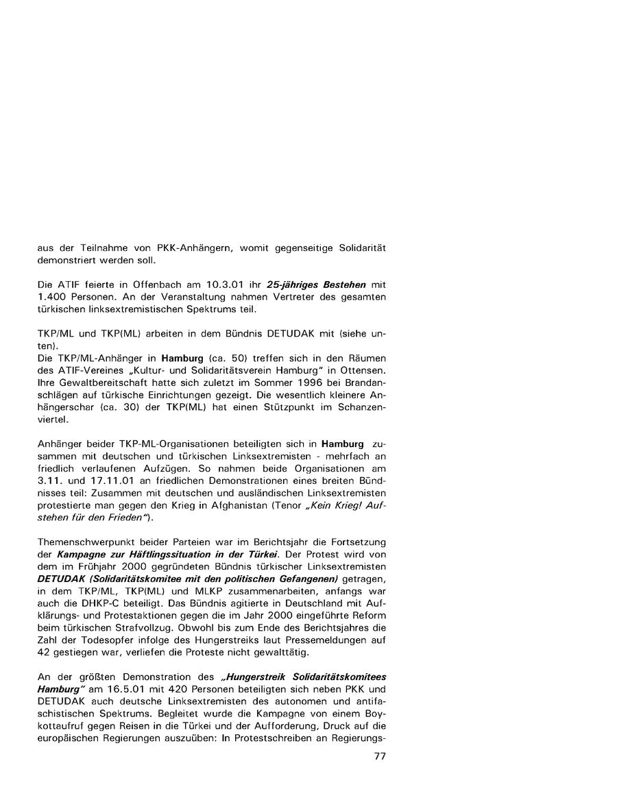 aus der Teilnahme von PKK-Anhängern, womit gegenseitige Solidarität demonstriert werden soll. Die ATIF feierte in Offenbach am 10.3.01 ihr 25,jähriges Bestehen mit 1.400 Personen. An der Veranstaltung nahmen Vertreter des gesamten türkischen linksextremistischen Spektrums teil. TKP/ML und TKP({ML) arbeiten in dem Bündnis DETUDAK mit (siehe unten). Die TKP/ML-Anhänger in Hamburg (ca. 50) treffen sich in den Räumen des ATIF-Vereines "Kulturund Solidaritätsverein Hamburg" in Ottensen. Ihre Gewaltbereitschaft hatte sich zuletzt im Sommer 1996 bei Brandanschlägen auf türkische Einrichtungen gezeigt. Die wesentlich kleinere Anhängerschar (ca. 30) der TKP(ML) hat einen Stützpunkt im Schanzenviertel. Anhänger beider TKP-ML-Organisationen beteiligten sich in Hamburg zusammen mit deutschen und türkischen Linksextremisten - mehrfach an friedlich verlaufenen Aufzügen. So nahmen beide Organisationen am 3.11. und 17.11.01 an friedlichen Demonstrationen eines breiten Bündnisses teil: Zusammen mit deutschen und ausländischen Linksextremisten protestierte man gegen den Krieg in Afghanistan (Tenor "Kein Krieg! Aufstehen für den Frieden"). Themenschwerpunkt beider Parteien war im Berichtsjahr die Fortsetzung der Kampagne zur Häftlingssituation in der Türkei. Der Protest wird von dem im Frühjahr 2000 gegründeten Bündnis türkischer Linksextremisten DETUDAK (Solidaritätskomitee mit den politischen Gefangenen) getragen, in dem TKP/ML, TKP{ML) und MLKP zusammenarbeiten, anfangs war auch die DHKP-C beteiligt. Das Bündnis agitierte in Deutschland mit Aufklärungsund Protestaktionen gegen die im Jahr 2000 eingeführte Reform beim türkischen Strafvollzug. Obwohl bis zum Ende des Berichtsjahres die Zahl der Todesopfer infolge des Hungerstreiks laut Pressemeldungen auf 42 gestiegen war, verliefen die Proteste nicht gewalttätig. An der größten Demonstration des "Hungerstreik Solidaritätskomitees Hamburg" am 16.5.01 mit 420 Personen beteiligten sich neben PKK und DETUDAK auch deutsche Linksextremisten des autonomen und antifaschistischen Spektrums. Begleitet wurde die Kampagne von einem Boykottaufruf gegen Reisen in die Türkei und der Aufforderung, Druck auf die europäischen Regierungen auszuüben: In Protestschreiben an Regierungs77