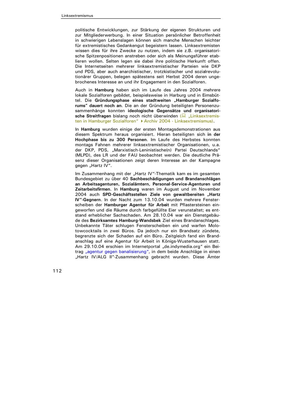 n. Selten legen sie dabei ihre politische Herkunft offen. tseiten mehrerer linksextremistischer Parteien wie DKP ber auch anarchistischer, trotzkistischer und sozialrevoluuppen, belegen spätestens seit Herbst 2004 deren ungenteresse an und ihr Engagement in den Sozialforen. amburg haben sich im Laufe des Jahres 2004 mehrere lforen gebildet, beispielsweise in Harburg und in Eimsbütründungsphase eines stadtweiten "Hamburger Sozialfort noch an. Die an der Gründung beteiligten Personenzuge konnten ideologische Gegensätze und organisatoriragen bislang noch nicht überwinden ( "Linksextremisburger Sozialforen" Archiv 2004 - Linksextremismus). wurden einige der ersten Montagsdemonstrationen aus ktrum heraus organisiert. Hieran beteiligten sich in der bis zu 300 Personen. Im Laufe des Herbstes konnten ahnen mehrerer linksextremistischer Organisationen, u.a. PDS, "Marxistisch-Leninistische(n) Partei Deutschlands" s LR und der FAU beobachtet werden. Die deutliche PräOrganisationen zeigt deren Interesse an der Kampagne tz IV". enhang mit der "Hartz IV"-Thematik kam es im gesamten et zu über 40 Sachbeschädigungen und Brandanschlägen genturen, Sozialämtern, Personal-Service-Agenturen und irmen. In Hamburg waren im August und im November SPD-Geschäftsstellen Ziele von gewaltbereiten "Hartz n. In der Nacht zum 13.10.04 wurden mehrere Fensterer Hamburger Agentur für Arbeit mit Pflastersteinen einnd die Räume durch farbgefüllte Eier verunstaltet; es entlicher Sachschaden. Am 28.10.04 war ein Dienstgebäurksamtes Hamburg-Wandsbek Ziel eines Brandanschlages. Täter schlugen Fensterscheiben ein und warfen Molo- s in zwei Büros. Da jedoch nur ein Brandsatz zündete, ich der Schaden auf ein Büro. Zeitgleich fand ein Branduf eine Agentur für Arbeit in Königs-Wusterhausen statt. 04 erschien im Internetportal "de.indymedia.org" ein Beiur gegen banalisierung", in dem beide Anschläge in einen ALG II"-Zusammenhang gebracht wurden. Diese Ämter